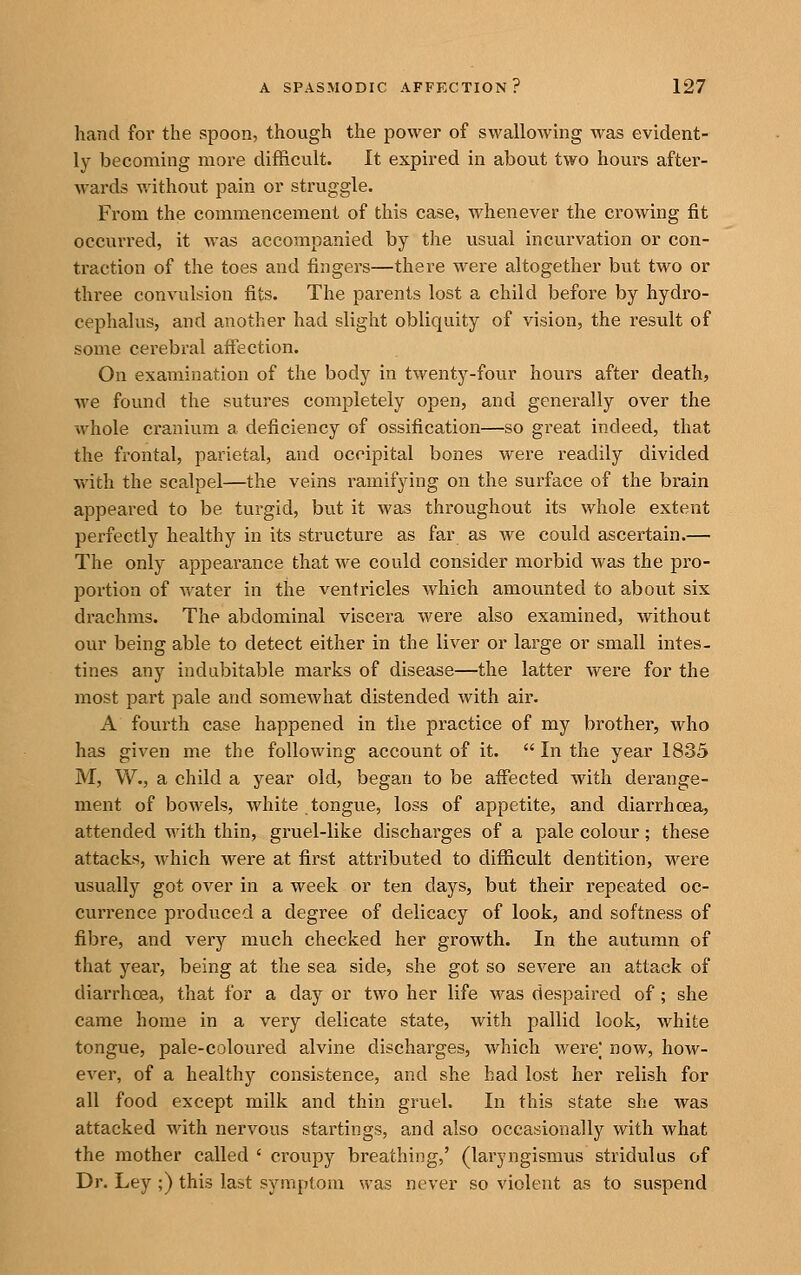 hand for the spoon, though the power of swallowing was evident- ly becoming more difficult. It expired in about two hours after- wards v.'ithout pain or struggle. From the commencement of this case, whenever the crowing fit occurred, it was accompanied by the usual incurvation or con- traction of the toes and fingers—there were altogether but two or three convulsion fits. The parents lost a child before by hydro- cephalus, and another had slight obliquity of vision, the result of some cerebral aftection. On examination of the body in twenty-four hours after death, we found the sutures completely open, and generally over the whole cranium a deficiency of ossification—so great indeed, that the frontal, parietal, and occipital bones were readily divided with the scalpel—the veins ramifying on the surface of the brain appeared to be turgid, but it was throughout its whole extent perfectly healthy in its structure as far as we could ascertain.— The only appearance that we could consider morbid was the pro- portion of water in the ventricles which amounted to about six drachms. The abdominal viscera were also examined, without our being able to detect either in the liver or large or small intes- tines any indubitable marks of disease—the latter were for the most part pale and somewhat distended with air. A fourth case happened in the practice of my brother, who has given me the following account of it.  In the year 1835 M, W., a child a year old, began to be affected with derange- ment of bowels, white tongue, loss of appetite, and diarrhoea, attended with thin, gruel-like discharges of a pale colour; these attacks, which were at first attributed to difficult dentition, were usually got over in a week or ten days, but their repeated oc- currence produced a degree of delicacy of look, and softness of fibre, and very much checked her growth. In the autumn of that year, being at the sea side, she got so severe an attack of diarrhoea, that for a day or two her life was despaired of; she came home in a very delicate state, with pallid look, white tongue, pale-coloured alvine discharges, which were; now, how- ever, of a healthy consistence, and she had lost her relish for all food except milk and thin gruel. In this state she was attacked with nervous startings, and also occasionally with what the mother called ' croupy breathing,' (laryngismus stridulus of Dr. Ley ;) this last symptom was never so violent as to suspend