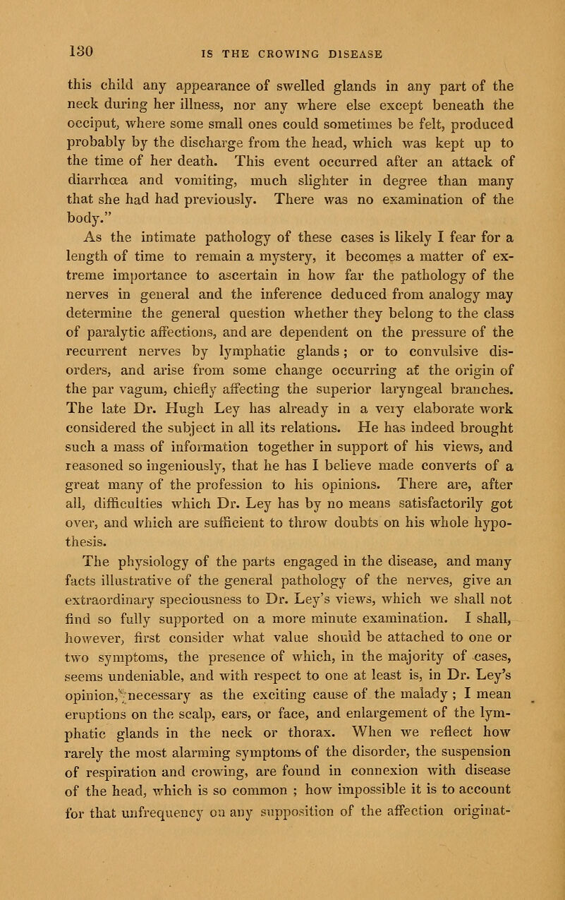 this child any appearance of swelled glands in any part of the neck during her illness, nor any where else except beneath the occiput, where some small ones could sometimes be felt, produced probably by the discharge from the head, which was kept up to the time of her death. This event occurred after an attack of diarrhoea and vomiting, much slighter in degree than many that she had had previously. There was no examination of the body. As the intimate pathology of these cases is likely I fear for a length of time to remain a mystery, it becomes a matter of ex- treme im})ortance to ascertain in how far the pathology of the nerves in general and the inference deduced from analogy may determine the general question whether they belong to the class of paralytic affections, and are dependent on the pressure of the recurrent nerves by lymphatic glands; or to convulsive dis- orders, and arise from some change occurr-ing af the origin of the par vagum, chiefly affecting the superior laryngeal branches. The late Dr. Hugh Ley has already in a veiy elaborate work considered the subject in all its relations. He has indeed brought such a mass of information together in support of his views, and reasoned so ingeniously, that he has I believe made converts of a great many of the profession to his opinions. There are, after all, difficulties which Dr. Ley has by no means satisfactorily got over, and which are sufficient to throw doubts on his whole hypo- thesis. The physiology of the parts engaged in the disease, and many facts illustrative of the general pathology of the nerves, give an extraordinaiy speciousness to Dr. Ley's views, which we shall not find so fully supported on a more minute examination. I shall, however, first consider what value should be attached to one or two symptoms, the presence of which, in the majority of cases, seems undeniable, and with respect to one at least is, in Dr. Ley's opinion,'; necessary as the exciting cause of the malady ; I mean eruptions on the scalp, ears, or face, and enlargement of the lym- phatic glands in the neck or thorax. When we reflect how rarely the most alarming symptoms of the disorder, the suspension of respiration and crowing, are found in connexion with disease of the head, which is so common ; how impossible it is to account for that unfrequency on any supposition of the affection originat-