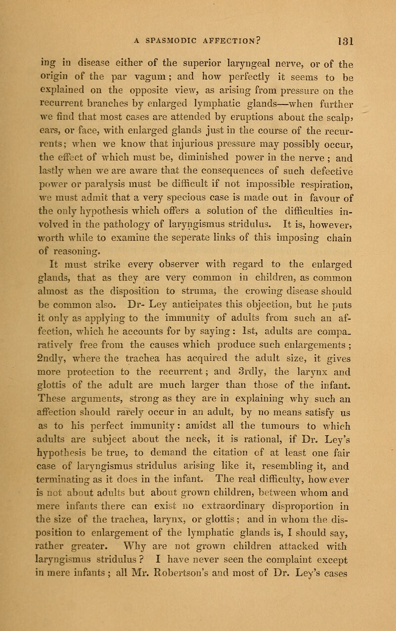 ing in disease either of the superior laryngeal nerve, or of the origin of the par vagum; and how perfectly it seems to be explained on the opposite view, as arising from pressure on the recurrent branches by enlarged lymphatic glands—when further we find that most cases are attended by eruptions about the scalp? ears, or face, with enlarged glands just in the course of the recur- rents; when we know that injurious pressure may possibly occur, the effect of which must be, diminished power in the nerve ; and lastly when we are aware that the consequences of such defective power or paralysis must be difficult if not impossible respiration, we must admit that a very specious case is made out in favour of the only hypothesis which oiFers a solution of the difficulties in- volved in the pathology of laryngismus stridulus. It is, however, worth while to examine the seperate links of this imposing chain of reasoning. It must strike every observer with regard to the enlarged glands, that as they are very common in children, as common almost as the disposition to struma, the crowing disease should be common also. Dr- Ley anticipates this objection, but he puts it only as applying to the immunity of adults from such an af- fection, which he accounts for by saying : 1st, adults are compa- ratively free from the causes which produce such enlargements ; 2ndly, where the trachea has acquired the adult size, it gives more protection to the recurrent; and 3rdly, the larynx and glottis of the adult are much larger than those of the infant. These arguments, strong as they are in explaining why such an affection should rarely occur in an adult, by no means satisfy us as to his perfect immunity: amidst all the tumours to v/hich adults are subject about the neck, it is rational, if Dr. Ley's hypothesis be true, to demand the citation cf at least one fair case of laryngismus stridulus arising like it, resembling it, and terminating as it does in the infant. The real difficulty, however is net about adults but about grown children, between whom and mere infants there can exist no extraordinary disproportion in the size of the trachea, larynx, or glottis; and in whom the dis- position to enlargement of the lymphatic glands is, I should say, rather greater. Why are not grown children attacked with laryngismus stridulus ? I have never seen the complaint except in mere infants ; all Mr. Robertson's and most of Dr. Ley's cases