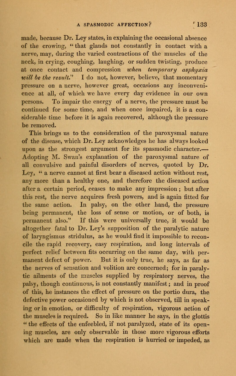 made, because Dr. Ley states, in explaining the occasional absence of the crowing,  that glands not constantly in contact with a nerve, may, during the varied contractions of the muscles of the neck, in crying, coughing, laughing, or sudden twisting, produce at once contact and compression when temporary asphyxia will be the result.'^ I do not, however, believe, that momentary pressure on a nerve, however great, occasions any inconveni- ence at all, of which we have every day evidence in our own persons. To impair the energy of a nerve, the pressure must be continued for some time, and when once impaired, it is a con- siderable time before it is again recovered, although the pressure be removed. This brings us to the consideration of the paroxysmal nature of the disease, which Dr. Ley acknowledges he has always looked upon as the strongest argument for its spasmodic character.— Adopting M. Swan's explanation of the paroxysmal nature of all convulsive and painful disorders of nerves, quoted by Dr. Ley,  a nerve cannot at first bear a diseased action without rest, any more than a healthy one, and therefore the diseased action after a certain period, ceases to make any impression; but after this rest, the nerve acquires fresh powers, and is again fitted for the same action. In palsy, on the other hand, the pressure being permanent, the loss of sense or motion, or of both, is permanent also. If this were universally true, it would be altogether fatal to Dr. Ley's supposition of the paralytic nature of laryngismus stridulus, as he would find it impossible to recon- cile the rapid recovery, easy respiration, and long intervals of perfect relief between fits occurring on the same day, with per- manent defect of power. But it is only true, he says, as far as the nerves of sensation and volition are concerned; for in paraly- tic ailments of the muscles supplied by respiratory nerves, the palsy, though continuous, is not constantly manifest; and in proof of this, he instances the eflect of pressure on the portio dura, the defective power occasioned by which is not observed, till in speak- ing or in emotion, or difficulty of respiration, vigorous action of the muscles is required. So in like manner he says, in the glottis  the efiects of the enfeebled, if not paralyzed, state of its open- ing muscles, are only observable in those more vigorous efforts ■which are made when the respiration is hurried or impeded, as