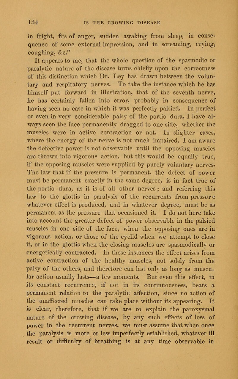 in fright, fits of anger, sudden awaking from sleep, in conse- quence of some external impression, and in screaming, crying, coughing, &e. It appears to me, that the whole question of the spasmodic or paralytic nature of the disease turns chiefly upon the correctness of this distinction which Dr. Ley has drawn between the volun- tary and respiratory nerves. To take the instance which he has himself put forward in illustration, that of the seventh nerve, he has certainly fallen into error, probably in consequence of having seen no case in which it was perfectly palsied. In perfect or even in very considerable palsy of the portio dura, I have al- ways seen the face permanently dragged to one side, Avhether the muscles were in active contraction or not. In slighter cases, where the energy of the nerve is not much impaired, I am aware the defective power is not observable until the opposing muscles are thrown into vigorous action, but this would be equally true, if the opposing muscles were supplied by purely voluntary nerves. The law that if the pressure is permanent, the defect of power must be permanent exactly in the same degree, is in fact true of the portio dura, as it is of all other nerves; and referring this law to the glottis in paralysis of the recurrents from pressure whatever effect is produced, and in whatever degree, must be as permanent as the pressure that occasioned it. I do not here take into account the greater defect of power observable in the palsied muscles in one side of the face, when the opposing ones are in vigorous action, or those of the eyelid when we attempt to close it, or in the glottis when the closing muscles are spasmodically or energetically contracted. In these instances the effect arises from active contraction of the healthy muscles, not solely from the palsy of the others, and therefore can last only as long as muscu- lar action-usually lasts—a few moments. But even this effect, in its constant recurrence, if not in its continuousness, bears a permanent relation to the paralytic affection, since no action of the unaffected muscles can take place without its appearing. It is clear, therefore, that if we are to explain the paroxysmal nature of the crowing disease, by any such effects of loss of power in the recurrent nerves, we must assume that when once the paralysis is more or less imperfectly established, whatever ill result or difficulty of breathing is at any time observable in