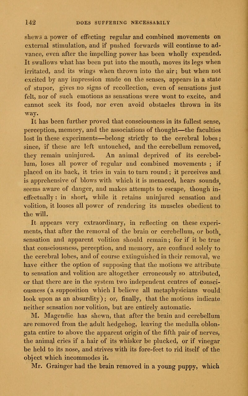 shews a power of effecting regular and combined movements on external stimulation, and if pushed forwards will continue to ad- vance, even after the impelling power has been wholly expended. It swallows what has been put into the mouth, moves its legs when irritated, and its wings when thrown into the air; but when not excited by any impression made on the senses, appears in a state of stupor, gives no signs of recollection, even of sensations just felt, nor of such emotions as sensations were wont to excite, and cannot seek its food, nor even avoid obstacles thrown in its way. It has been further proved that consciousness in its fullest sense, perception, memory, and the associations of thought—the faculties lost in these experiments—belong strictly to the cerebral lobes; since, if these are left untouched, and the cerebellum removed, they remain uninjured. An animal deprived of its cerebel- lum, loses all power of regular and combined movements ; if placed on its back, it tries in vain to turn round; it perceives and is apprehensive of blows with which it is menaced, hears sounds seems aware of danger, and makes attempts to escape, though in- effectually : in short, while it retains uninjured sensation and volition, it looses all power of rendering its muscles obedient to the will. It appears very extraordinary, in reflecting on these experi- ments, that after the removal of the brain or cerebellum, or both^ sensation and apparent volition should remain; for if it be true that consciousness, perception, and memory, are confined solely to the cerebral lobes, and of course extinguished in their removal, we have either the option of supposing that the motions we attribute to sensation and volition are altogether erroneously so attributed, or that there are in the system two independent centres of consci- ousness (a supposition which I believe all metaphysicians would look upon as an absurdity) ; or, finally, that the motions indicate neither sensation nor volition, but are entirely automatic. M. Magendie has shewn, that after the brain and cerebellum are removed from the adult hedgehog, leaving the medulla oblon- gata entire to above the apparent origin of the fifth pair of nerves, the aninml cries if a hair of its whisker be plucked, or if vinegar be held to its nose, and strives with its fore-feet to rid itself of the object which incommodes it. Mr. Grainger had the brain removed in a young puppy, which