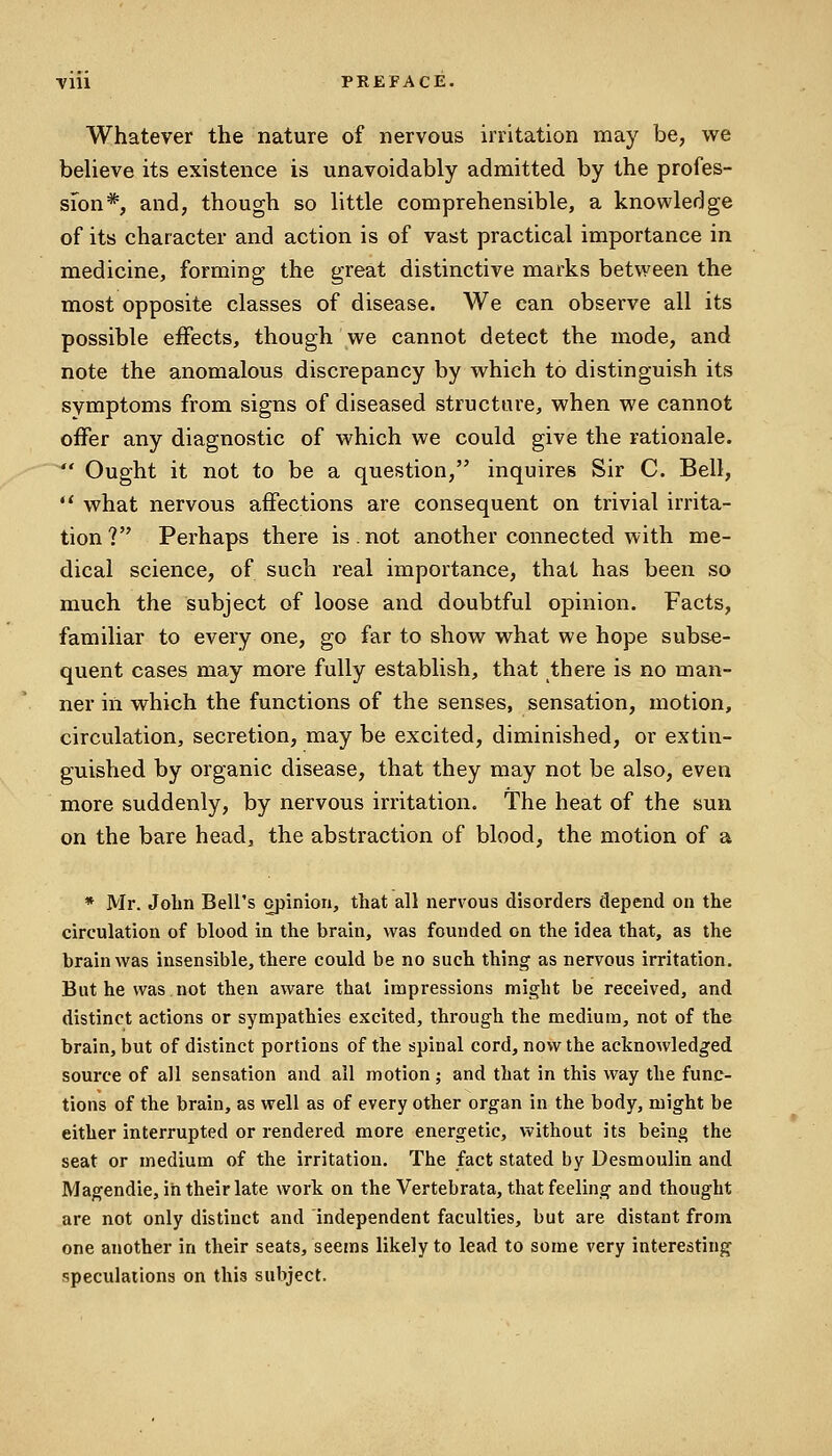 Whatever the nature of nervous irritation may be, we believe its existence is unavoidably admitted by the profes- sion*, and, though so little comprehensible, a knowledge of its character and action is of vast practical importance in medicine, forming the great distinctive marks between the most opposite classes of disease. We can observe all its possible effects, though we cannot detect the mode, and note the anomalous discrepancy by which to distinguish its symptoms from signs of diseased structure, when we cannot offer any diagnostic of which we could give the rationale. Ought it not to be a question, inquires Sir C. Bell, what nervous affections are consequent on trivial irrita- tion? Perhaps there is.not another connected with me- dical science, of such real importance, that has been so much the subject of loose and doubtful opinion. Facts, familiar to every one, go far to show what we hope subse- quent cases may more fully establish, that there is no man- ner in which the functions of the senses, sensation, motion, circulation, secretion, may be excited, diminished, or extin- guished by organic disease, that they may not be also, even more suddenly, by nervous irritation. The heat of the sun on the bare head, the abstraction of blood, the motion of a * Mr. John Bell's opinion, that all nervous disorders depend on the circulation of blood in the brain, was founded on the idea that, as the brain was insensible, there could be no such thing as nervous irritation. But he was,not then aware thai impressions might be received, and distinct actions or sympathies excited, through the medium, not of the brain, but of distinct portions of the spinal cord, now the acknowledged source of all sensation and all motion; and that in this way the func- tions of the brain, as well as of every other organ in the body, might be either interrupted or rendered more energetic, without its being the seat or medium of the irritation. The fact stated by Desmoulin and Magendie, in their late work on the Vertebrata, that feeling and thought are not only distinct and independent faculties, but are distant from one another in their seats, seems likely to lead to some very interesting speculations on this subject.