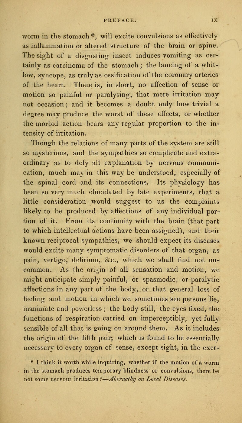 worm in the stomach *, will excite convulsions as effectively as inflammation or altered structure of the brain or spine. The sight of a disgusting insect induces vomiting as cer- tainly as carcinoma of the stomach ; the lancing of a whit- low, syncope, as truly as ossification of the coronary arteries of the heart. There is, in short, no affection of sense or motion so painful or paralysing, that mere irritation may not occasion; and it becomes a doubt only how trivial a degree may produce the worst of these effects, or whether the morbid action bears any regular proportion to the in- tensity of irritation. Though the relations of many parts of the system are still so mysterious, and the sympathies so complicate and extra- ordinary as to defy all explanation by nervous communi- cation, much may in this way be understood, especially of the spinal cord and its connections. Its physiology has been so very much elucidated by late experiments, that a little consideration would suggest to us the complaints likely to be produced by affections of any individual por- tion of it. From its continuity with the brain (that part to which intellectual actions have been assigned), and their known reciprocal sympathies, we should expect its diseases would excite many symptomatic disorders of that organ, as pain, vertigo, delirium, &-c., which we shall find not un- common. As the origin of all sensation and motion, we might anticipate simply painful, or spasmodic, or paralytic affections in any part of the body, or that general loss of feeling and motion in which we sometimes see persons lie, inanimate and powerless; the body still, the eyes fixed, the functions of respiration carried on imperceptibly, yet fully sensible of all that is going on around them. As it includes the origin of the fifth pair> which is found to be essentially necessary to every organ of sense, except sight, in the exer- * I think it worth while inquiring', whether if the motion of a worm in the stomach produces temporary blindness or convulsions, there be not some nervous irritation ?—Ahernethy on Local Diseases.