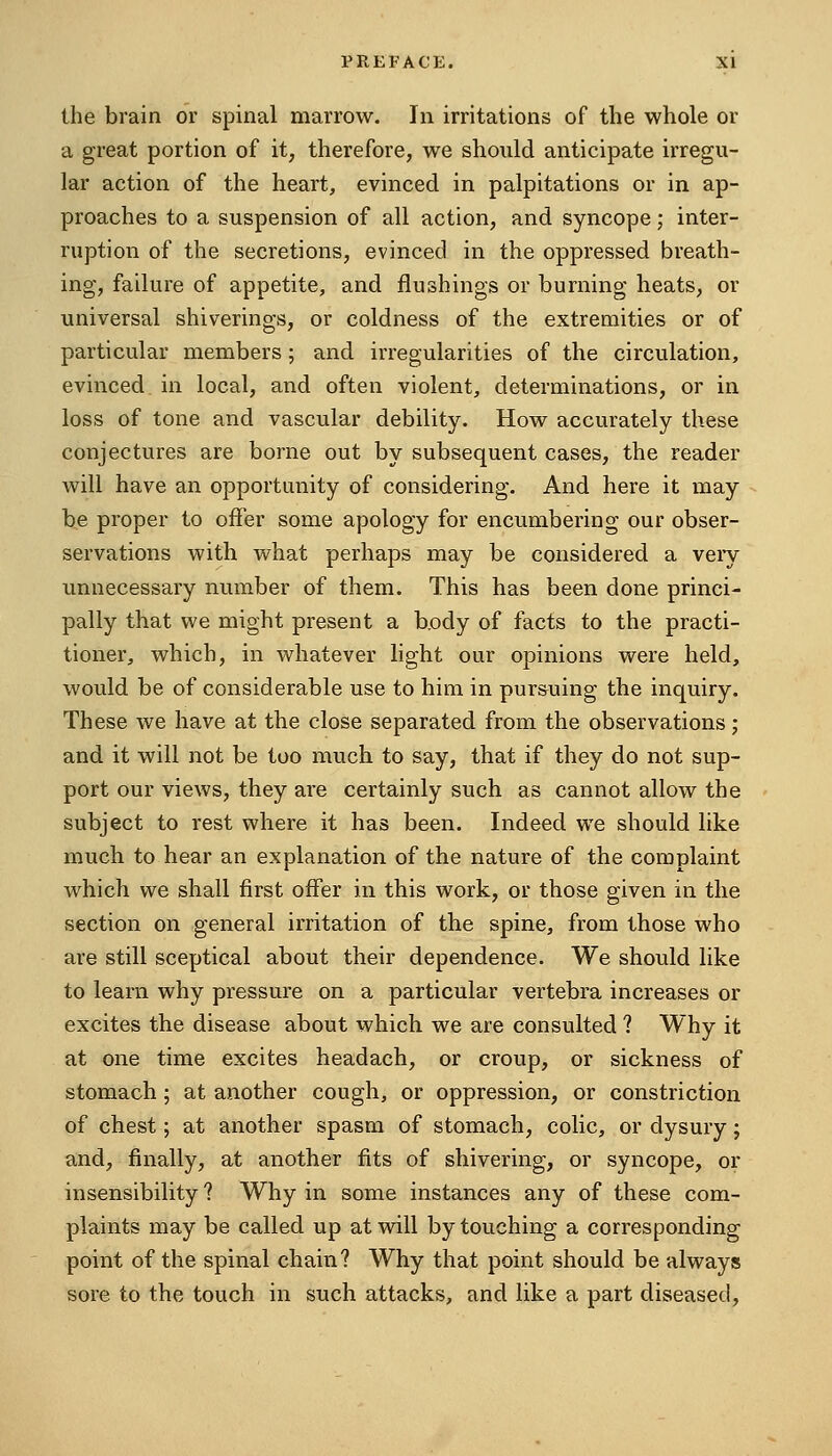 the brain or spinal marrow. In irritations of the whole or a great portion of it, therefore, we should anticipate irregu- lar action of the heart, evinced in palpitations or in ap- proaches to a suspension of all action, and syncope; inter- ruption of the secretions, evinced in the oppressed breath- ing, failure of appetite, and flushings or burning heats, or universal shiverings, or coldness of the extremities or of particular members; and irregularities of the circulation, evinced in local, and often violent, determinations, or in loss of tone and vascular debility. How accurately these conjectures are borne out by subsequent cases, the reader will have an opportunity of considering. And here it may be proper to offer some apology for encumbering our obser- servations with what perhaps may be considered a veiy unnecessary number of them. This has been done princi- pally that we might present a body of facts to the practi- tioner, which, in whatever light our opinions were held, would be of considerable use to him in pursuing the inquiry. These we have at the close separated from the observations; and it will not be too much to say, that if they do not sup- port our views, they are certainly such as cannot allow the subject to rest where it has been. Indeed we should like much to hear an explanation of the nature of the complaint which we shall first offer in this work, or those given in the section on general irritation of the spine, from those who are still sceptical about their dependence. We should like to learn why pressure on a particular vertebra increases or excites the disease about which we are consulted ? Why it at one time excites headach, or croup, or sickness of stomach; at another cough, or oppression, or constriction of chest; at another spasm of stomach, colic, or dysury; aind, finally, at another fits of shivering, or syncope, or insensibility ? Why in some instances any of these com- plaints may be called up at will by touching a corresponding point of the spinal chain? Why that point should be always sore to the touch in such attacks, and like a part diseased.