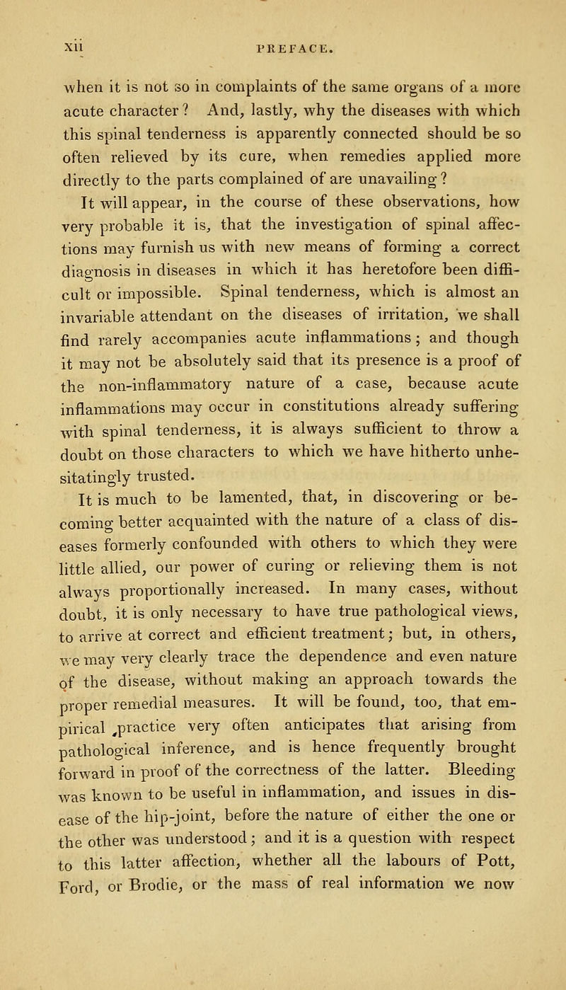 when it is not so in complaints of the same organs of a more acute character ? And, lastly, why the diseases with which this spinal tenderness is apparently connected should be so often relieved by its cure, when remedies applied more directly to the parts complained of are unavailing ? It will appear, in the course of these observations, how very probable it is, that the investigation of spinal affec- tions may furnish us with new means of forming a correct diagnosis in diseases in which it has heretofore been diffi- cult or impossible. Spinal tenderness, which is almost an invariable attendant on the diseases of irritation, we shall find rarely accompanies acute inflammations ; and though it may not be absolutely said that its presence is a proof of the non-inflammatory nature of a case, because acute inflammations may occur in constitutions already suffering with spinal tenderness, it is always sufficient to throw a doubt on those characters to which we have hitherto unhe- sitatingly trusted. It is much to be lamented, that, in discovering or be- coming better acquainted with the nature of a class of dis- eases formerly confounded with others to which they were little allied, our power of curing or relieving them is not always proportionally increased. In many cases, without doubt, it is only necessary to have true pathological views, to arrive at correct and efficient treatment; but, in others, we may very clearly trace the dependence and even nature of the disease, without making an approach towards the proper remedial measures. It will be found, too, that em- pirical ^practice very often anticipates that arising from pathological inference, and is hence frequently brought forward in proof of the correctness of the latter. Bleeding was known to be useful in inflammation, and issues in dis- ease of the hip-joint, before the nature of either the one or the other was understood; and it is a question with respect to this latter affection, whether all the labours of Pott, Ford or Brodie, or the mass of real information we now