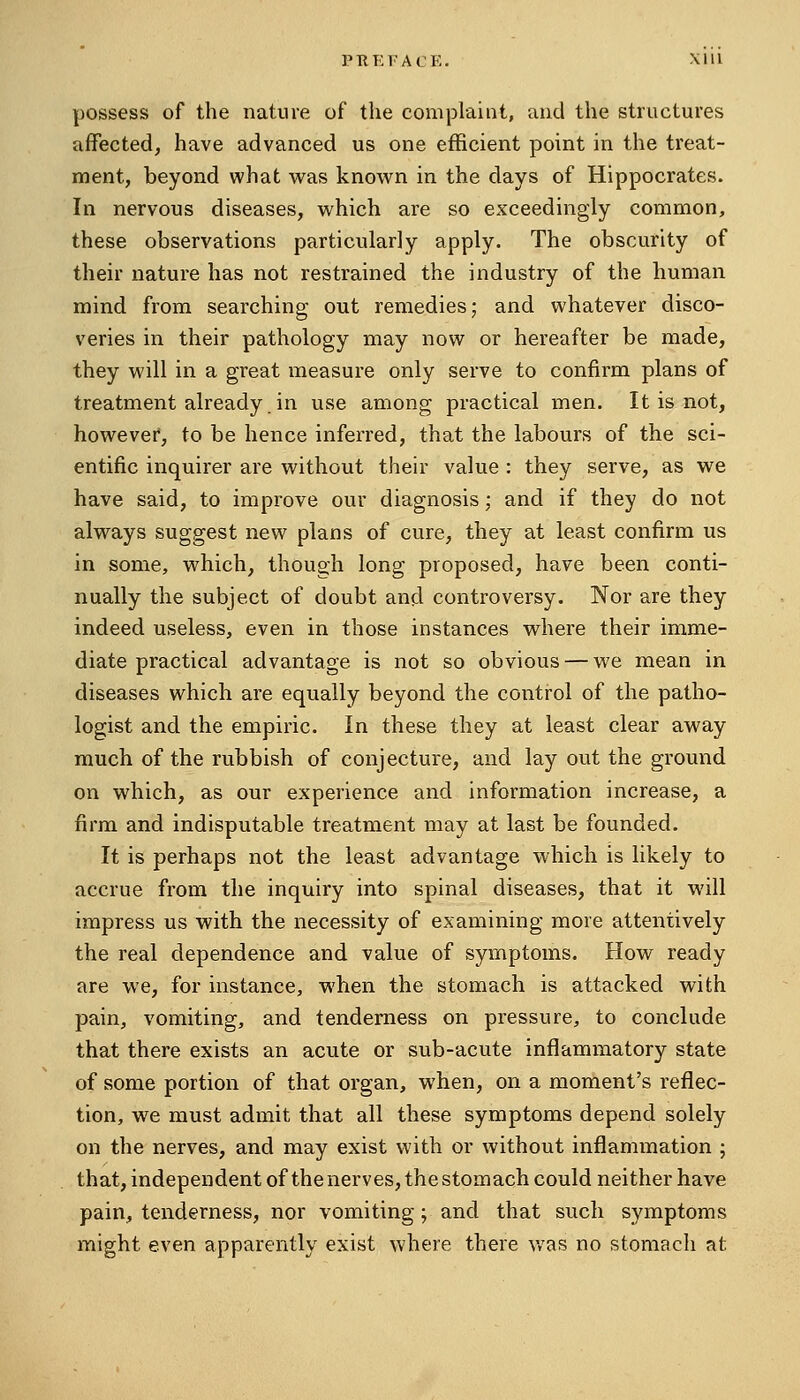 PTIKFACE. Xlll possess of the nature of the complaint, and the structures affected, have advanced us one efficient point in the treat- ment, beyond what w^as known in the days of Hippocrates. In nervous diseases, which are so exceedingly common, these observations particularly apply. The obscurity of their nature has not restrained the industry of the human mind from searching out remedies; and whatever disco- veries in their pathology may now or hereafter be made, they will in a great measure only serve to confirm plans of treatment already in use among practical men. It is not, however, to be hence inferred, that the labours of the sci- entific inquirer are without their value : they serve, as we have said, to improve our diagnosis; and if they do not always suggest new plans of cure, they at least confirm us in some, which, though long proposed, have been conti- nually the subject of doubt and controversy. Nor are they indeed useless, even in those instances where their imme- diate practical advantage is not so obvious — we mean in diseases which are equally beyond the control of the patho- logist and the empiric. In these they at least clear away much of the rubbish of conjecture, and lay out the ground on which, as our experience and information increase, a firm and indisputable treatment may at last be founded. It is perhaps not the least advantage which is likely to accrue from tlie inquiry into spinal diseases, that it will impress us with the necessity of examining more attentively the real dependence and value of symptoms. How ready are we, for instance, when the stomach is attacked with pain, vomiting, and tenderness on pressure, to conclude that there exists an acute or sub-acute inflammatory state of some portion of that organ, when, on a moment's reflec- tion, we must admit that all these symptoms depend solely on the nerves, and may exist with or without inflammation ; that, independent of the nerves, the stomach could neither have pain, tenderness, nor vomiting; and that such symptoms might even apparently exist where there v/as no stomach at