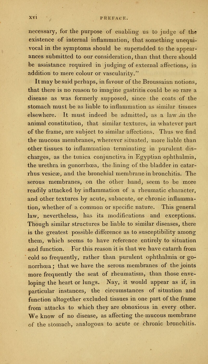 necessary, for the purpose of enabling us to judge of the existence of internal inflammation, that something unequi- vocal in the symptoms should be superadded to the appear- ances submitted to our consideration, than that there should be assistance required in judging of external affections, in addition to mere colour or vascularity. It may be said perhaps, in favour of the Broussaian notions, that there is no reason to imagine gastritis could be so rare a disease as v^as formerly supposed, since the coats of the stomach must be as liable to inflammation as similar tissues elsew^here. It must indeed be admitted, as a law -in the animal constitution, that similar textures, in vi^hatever part of the frame, are subject to similar affections. Thus we find the mucous membranes, wherever situated, more liable than other tissues to inflammation terminating in purulent dis- charges, as the tunica conjunctiva in Egyptian ophthalmia, the urethra in gonorrhoea, the lining of the bladder in catar- rhus vesicae, and the bronchial membrane in bronchitis. The serous membranes, on the other hand, seem to be more readily attacked by inflammation of a rheumatic character, and other textures by acute, subacute, or chronic inflamma- tion, whether of a common or specific nature. This general law, nevertheless, ha,s its modifications and exceptions. Though similar structures be liable to similar diseases, there is the greatest possible difference as to susceptibility among them, which seems to have reference entirely to situation and function. For this reason it is that we have catarrh from cold so frequently, rather than purulent ophthalmia or go- norrhoea ; that we have the serous membranes of the joints more frequently the seat of rheumatism, than those enve- loping the heart or lungs. Nay, it would appear as if, in particular instances, the circumstances of situation and function altogether excluded tissues in one part of the frame from attacks to which they are obnoxious in every other. We know of no disease, as affecting the mucous membrane of the stomach, analogous to acute or chronic bronchitis.