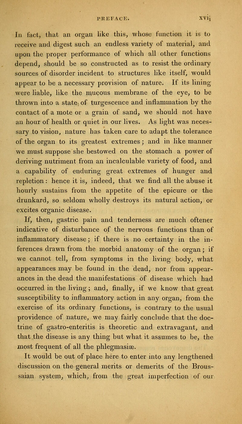 In fact, that an organ like this, whose function it is to receive and digest such an endless variety of material, and upon the proper performance of vi^hich all other functions depend, should be so constructed as to resist the ordinary- sources of disorder incident to structures like itself, vv^ould appear to be a necessary provision of nature. If its lining- were liable, like the n^ucous membrane of the eye, to be thrown into a state; of turgescence and inflammation by the contact of a mote or a grain of sand, we should not have an hour of health or quiet in our lives. As light was neces- sary to vision, nature has taken care to adapt the tolerance of the organ to its greatest extremes; and in like manner we must suppose she bestowed on the stomach a power of deriving nutriment from an incalculable variety of food, and a capability of enduring great extremes of hunger and repletion: hence it is, indeed, that we find all the abuse it hourly sustains from the appetite of the epicure or the drunkard, so seldom wholly destroys its natural action, or excites organic disease. If, then, gastric pain and tenderness are much oftener indicative of disturbance of the nervous functions than of inflammatory disease; if there is no certainty in the in- ferences drawn from the morbid anatomy of the organ; if we cannot tell, from symptoms in the living body, what appearances may be found in the dead, nor from appear- ances in the dead the manifestations of disease which had occurred in the living; and, finally, if we know that great susceptibility to inflammatory action in any organ, from the exercise of its ordinary functions, is contrary to the usual providence of nature, we may fairly conclude that the doc- trine of gastro-enteritis is theoretic and extravagant, and that the disease is any thing but what it assumes to be, the most frequent of all the phlegmasise. It would be out of place here to enter into any lengthened discussion on the general merits or demerits of the Brous- saian system, which, from the great imperfection of our