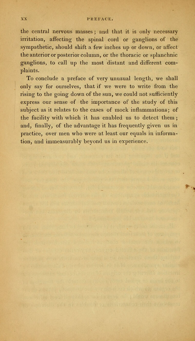 the central nervous masses; and that it is only necessary irritation, affecting the spinal cord or ganglions of the sympathetic, should shift a few inches up or down, or affect the anterior or posterior column, or the thoracic or splanchnic ganglions, to call up the most distant and different com- plaints. To conclude a preface of very unusual length, we shall only say for ourselves, that if we were to write from the rising to the going down of the sun, we could not sufficiently express our sense of the importance of the study of this subject as it relates to the cases of mock inflammations; of the facility with which it has enabled us to detect them; and, finally, of the advantage it has frequently given us in practice, over men who were at least our equals in informa- tion, and immeasurably beyond us in experience.