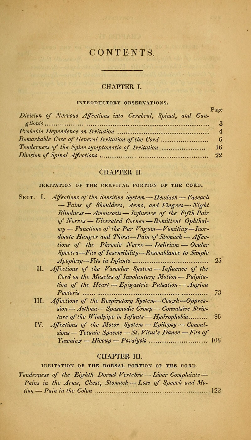 CONTENTS. CHAPTER I. INTRODUCTORY OBSERVATIONS. Page Division of Nervous Affections into Cerebral, Spinal, and Gan- glionic 3 Probable Dependence 07i Irritation 4 Remarkable Case of General Irritation of the Cord 6 Tenderness of the Spine symjitomatic of Irritation 16 Division of Spinal Affections 22 CHAPTER n. IRRITATION OF THE CERVICAL PORTION OF THE CORD. Sect, I. Affections of the Sensitive St/stem — Headach — Faceach — Pains of Shoulders, Arms, and Fingers — Night Blindness — Amaurosis—Influence of the Fifth Pair of Nerves—•Ulcerated Cornea—Remittent Ophthal- my — Functions of the Par Vagum—Fomiting—Inor- dinate Hunger and Thirst—Pain of Stomach — Affec- tions of the Phrenic Nerve — Delirium — Ocular Spectra—Fits of Insensibility—Resemblance to Simple Apoplexy—Fits in Infants 25 n. Affections of the Vascular System — Influence of the Cord on the Muscles of Involuntary Motion — Palpita- tion of the Heart — Epigastric Pulsation — Angina Pectoris 73 ni. Affections of the Respiratory System—Cough—Oppres- sion — Asthma— Spasmodic Croup— Convulsive Stric- ture of the Windpipe in Infants — Hydrophobia 85 IV. Affections of the Motor System — Epilepsy — Convul- sions— Tetanic Spasms—St. Vitus's Dance—Fits of Yaioning — Hiccup — Paj-alysis lOfi CHAPTER HI. IRRITATION OF THE DORSAL PORTION OF THE CORD. Tenderness of the Eighth Dorsal Vertebra — Liver Complaints — Pains in the Arms, Chest, Stomach — Loss of Speech and Mo- tion — Pain in the Colon 122