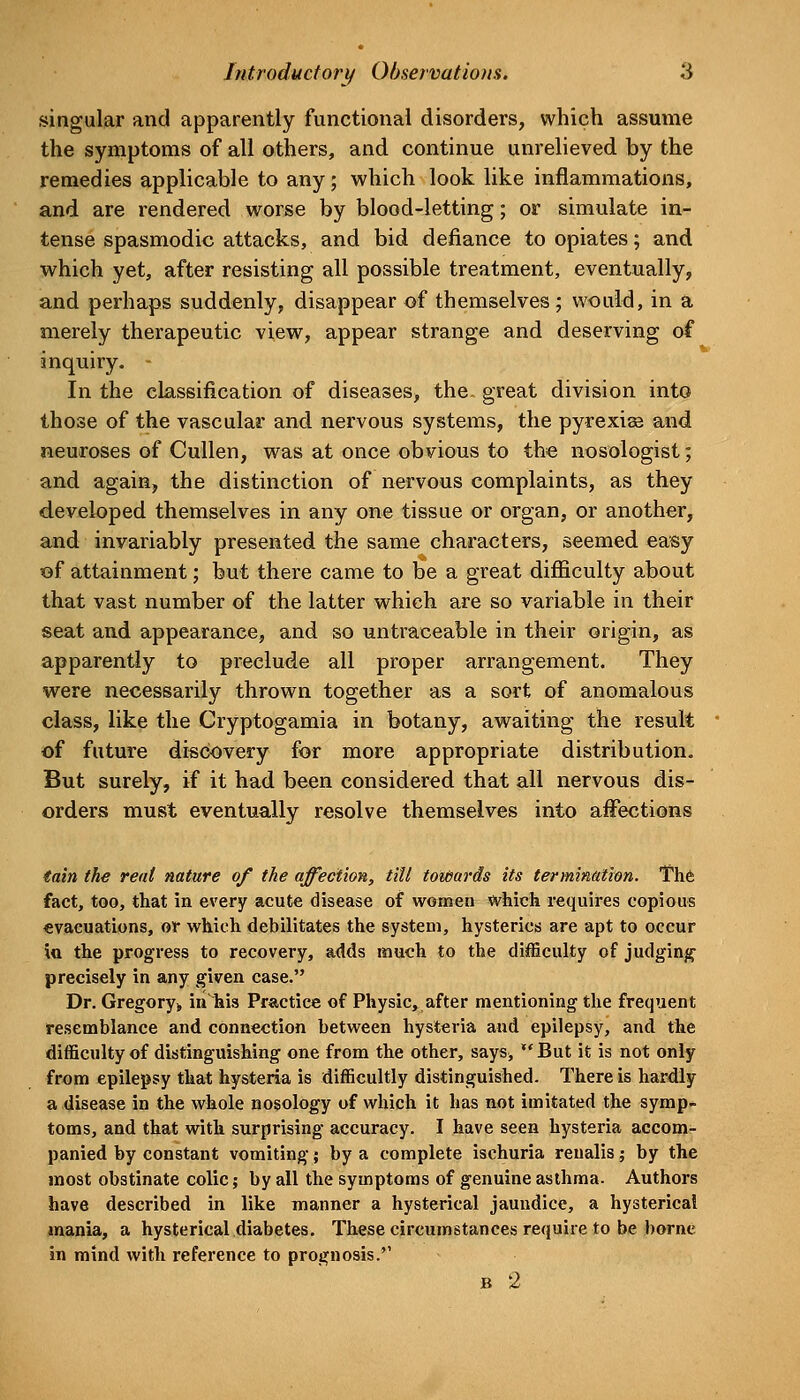 singular and apparently functional disorders, which assume the symptoms of all others, and continue unrelieved by the remedies applicable to any; which look like inflammations, and are rendered worse by blood-letting; or simulate in- tense spasmodic attacks, and bid defiance to opiates; and which yet, after resisting all possible treatment, eventually, and perhaps suddenly, disappear of themselves; would, in a merely therapeutic view, appear strange and deserving of inquiry. - In the classification of diseases, the. great division into those of the vascular and nervous systems, the pyrexiae and neuroses of Cullen, was at once obvious to the nosologist; and again, the distinction of nervous complaints, as they developed themselves in any one tissue or organ, or another, and invariably presented the same characters, seemed easy of attainment; but there came to be a great difficulty about that vast number of the latter which are so variable in their seat and appearance, and so untraceable in their origin, as apparently to preclude all proper arrangement. They were necessarily thrown together as a sort of anomalous class, like the Cryptogamia in botany, awaiting the result of future discovery for more appropriate distribution. But surely, if it had been considered that all nervous dis- orders must eventually resolve themselves into affections tain the rent nature of the affection^ till towards its terminttiion. Thfc fact, too, that in every acute disease of women which requires copious evacuations, or which debilitates the system, hysterics are apt to occur va. the progress to recovery, adds much to the difficulty of judging precisely in any given case. Dr. Gregory,, in his Practice of Physic, after mentioning the frequent resemblance and connection between hysteria and epilepsy, and the difficulty of distinguishing one from the other, says,  But it is not only from epilepsy that hysteria is difficultly distinguished. There is hardly a disease in the whole nosology of which it has not imitated the symp- toms, and that with surprising accuracy. I have seen hysteria accom- panied by constant vomiting; by a complete ischuria reualis; by the most obstinate colic; by all the symptoms of genuine asthma. Authors have described in like manner a hysterical jaundice, a hysterical mania, a hysterical diabetes. These circumstances require to be borne in mind with reference to prognosis.'' B 2