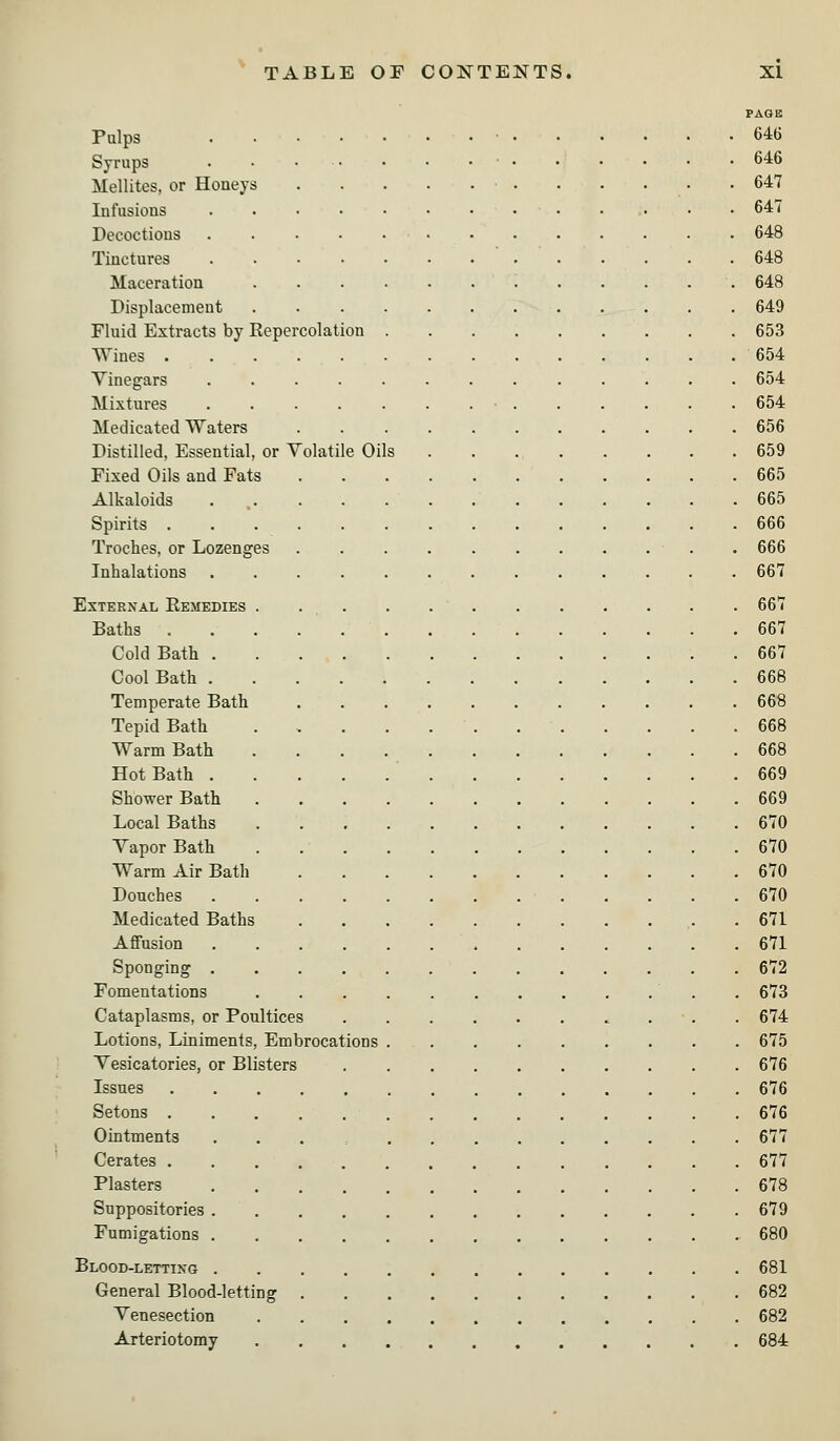 PAGE Pulps ■ 646 Syrups • • • • • • .646 Mellites, or Honeys . . . . .647 Infusions 647 Decoctions 648 Tinctures ' 648 Maceration 648 Displacement 649 Fluid Extracts by Repercolation 653 Wines 654 Vinegars 654 Mixtures • 654 Medicated Waters 656 Distilled, Essential, or Volatile Oils 659 Fixed Oils and Fats 665 Alkaloids . 665 Spirits 666 Troches, or Lozenges . 666 Inhalations 667 External Remedies . ... . 667 Baths 667 Cold Bath . 667 Cool Bath 668 Temperate Bath 668 Tepid Bath 668 Warm Bath 668 Hot Bath 669 Shower Bath 669 Local Baths 670 Vapor Bath . 670 Warm Air Bath 670 Douches 670 Medicated Baths . 671 Affusion 671 Sponging 672 Fomentations . 673 Cataplasms, or Poultices 674 Lotions, Liniments, Embrocations 675 Vesicatories, or Blisters 676 Issues 676 Setons 676 Ointments ... 677 Cerates 677 Plasters 678 Suppositories 679 Fumigations 680 Blood-lettixg 681 General Blood-letting 682 Venesection 682 Arteriotomy 684