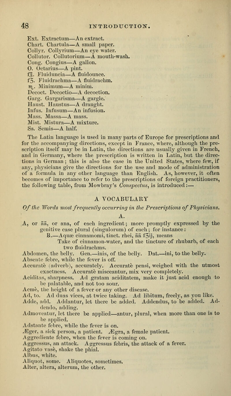 Ext. Extractiim—An extract. Chart. Chartula—A small paper. Collyr. Collyrium—An eye water. Collutor. Collutorium—A mouth-wash. Cong. Congius—A gallon. 0. Octarius—A pint. f^. Fluiduncia—A fluidounce. f5. Fluidrachma—A fluidrachm. n]^. Minimum—A minim. Decoct. Decpctio—A decoction. Garg. Gargarisma—A gargle. Haust. Haustus—A draught. Infus. Infusum—An infusion. Mass. Massa—A mass. Mist. Mistura—A mixture. Ss. Semis—A half. The Latin language is used in many parts of Europe for prescriptions and for the accompanying directions, except in France, where, although the pre- scription itself may be in Latin, the directions are usually given in French, and in Germany, where the prescription is written in Latin, but the direc- tions in German; this is also the case in the United States, where few, if any, physicians give the directions for the use and mode of administration of a formula in any other language than English. As, however, it often becomes of importance to refer to the prescriptions of foreign practitioners, the following table, from Mowbray's Conspectus^ is introduced:— A YOCABULARY Of the Words most frequently occurring in the Prescriptions of Physicians. A. A, or aa, or ana, of each ingredient; more promptly expressed by the genitive case plural (singulorum) of each ; for instance: B.—Aquse cinnamomi, tinct. rhei, aa fjij, means Take of cinnamon-water, and the tincture of rhubarb, of each two fluidrachms. Abdomen, the heWj. Gen.—inis, of the belly. Dat.—ini, to the belly. Absente febre, while the fever is off. Accurate (adverb), accuratel}^ Accurate pensi, weighed with the utmost exactness. Accurate misceantur, mix very completel3^ Aciditas, sharpness. Ad gratam aciditatem, make it just acid enough to be palatal)le, and not too sour. Acme, the height of a fever or any other disease. Ad, to. Ad duas vices, at twice taking. Ad libitum, freel}^, as you like. Adde, add. Addantur, let there be added. Addendus, to be added. Ad- dendo, adding. Admoveatur, let there be applied—antur, plural, when more than one is to be applied. Adstante febre, while the fever is on. Mgev, a sick person, a patient, -^gra, a female patient. A ggrediente febre, when the fever is coming on. Aggressus, an attack. Aggressus febris, the attack of a fever. Agitato vase, shake the phial. Albus, white. Aliquot, some. Aliquotes, sometimes. Alter, altera, alterum, the other.