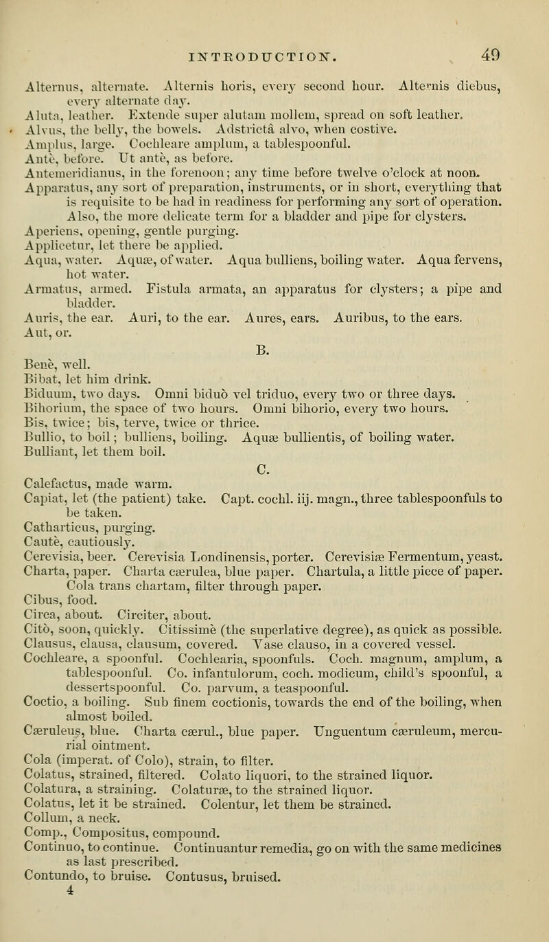 Alterniis, alteniate. Alternis lioris, evciy second hour. Alternis diebus, every alternate day. Aluta. leatlier. Kxtende super alutam niollem, spread on soft leather, Alvus, the belly, the bowels. Adstricta alvo, when costive. Ampins, large. Cochleare amplum, a tablespoonful. Ante, before. Ut ante, as before. Antenieridianus, in the forenoon; any time before twelve o'clock at noon.. Apparatus, any sort of preparation, instruments, or in short, everything that is requisite to be had in readiness for performing any sort of operation. Also, the more delicate term for a bladder and pipe for clysters. Aperiens, opening, gentle purging. Applieetur, let there be applied. Aqua, water. Aqua?, of water. Aqua bulliens, boiling water. Aquafervens, hot water. Armatus, armed. Fistula armata, an apparatus for clysters; a pipe and bladder. Anris, the ear. Auri, to the ear. Aures, ears. Auribus, to the ears. Aut, or. B. Bene, well. Bibat, let him drink. Biduum, two days. Omni biduo vel triduo, every two or three days. Bihorium, the space of two hours. Omni bihorio, eveiy two hours. Bis. twice; bis, terve, twice or thrice. Bullio, to boil; bulliens, boiling. Aquae bullientis, of boiling water. BuUiaut, let them boil. C. Calefactus, made warm. Capiat, let (the patient) take. Capt. cochl. iij. magn., three tablespoonfuls to be taken. Catharticus, purging. Caute, cautiously. Cerevisia, beer. Cerevisia Londinensis, porter. Cerevisise Fermentum, yeast. Chaita, paper. Charta ca^rulea, blue paper. Chartula, a little piece of paper. Cola trans chartam, filter through paper. Cibus, food. Circa, about. Circiter, about. Cito, soon, quickly. Citissime (the superlative degree), as quick as possible. Clausus, clausa, clausum, covered. Vase clauso, in a covered vessel. Cochleare, a spoonful. Cochlearia, spoonfuls. Coch. magnum, amplum, a tablespoonful. Co. infantulorum, coch. modicum, child's spoonful, a dessertspoonful. Co. parvum, a teaspoonful. Coctio, a boiling. Sub finem coctionis, towards the end of the boiling, when almost boiled. Cseruleus, blue. Charta cserul., blue paper. Unguentum cseruleum, mercu- rial ointment. Cola (imperat. of Colo), strain, to filter. Colatus, strained, filtered. Colato liquori, to the strained liquor. Colatura, a straining. Colaturse, to the strained liquor. Colatus, let it be strained. Colentur, let them be strained. Collum, a neck. Comp., Compositus, compound. Continuo, to continue. Continuantur remedia, go on with the same medicines as last prescribed. Contundo, to bruise. Contusus, bruised. 4