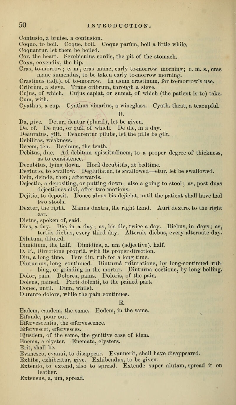 Contusio, a bruise, a contusion. Coquo, to boil. Coque, boil. Coque pariim, boil a little while. Coquantur, let them be boiled. Cor, the heart. Scrobiculus cordis, the pit of the stomach. Coxa, coxendix, the hip. Cras, to-morrow; c. m., eras mane, early to-morrow morning; c. m. s., eras mane sumendus, to be taken early to-morrow morning. Crastinus (adj.), of to-morrow. In usum crastinum, for to-morrow's use. Cribrum, a sieve. Trans cribrum, through a sieve. Cujus, of which. Cujus capiat, or sumat, of which (the patient is to) take. Cum, with. Cyathus, a cup. Cyathus vinarius, a wineglass. Cyath. theat, a teacupful. D. Da, give. Detur, dentur (plural), let be given. De, of. De quo, or qua, of which. De die, in a day. Deauratus, gilt. Deaurentur pilulse, let the pills be gilt. Debilitas, weakness. Decern, ten. Decimus, the tenth. Debitus, due. Ad debitam spissitudinem, to a proper degree of thickness, as to consistence. Decubitus, lying down. Hora decubitus, at bedtime. Deglutio, to swallow. Deglutiatur, is swallowed—etur, let be swallowed. Dein, delude, then ; afterwards. Dejectio, a depositing, or putting down; also a going to stool; as, post duas dejectiones alvi, after two motions. Dejitio, to deposit. Donee alvus bis dejiciat, until the patient shall have had two stools. Dexter, the right. Manus dextra, the right hand. Auri dextro, to the right ear. Dictus, spoken of, said. Dies, a dsxy. Die, in a day; as, bis die, twice a day. Diebus, in days ; as, tertiis diebus, every third day. Alternis diebus, every alternate day. Dilutum, diluted. Dimidium, the half. Dimidius, a, um (adjective), half. D. P., Directione propria, with its proper direction. Din, a long time. Tere diu, rub for a long time. Diuturnus, long continued. Diuturna trituratione, by long-continued rub- bing, or grinding in the mortar. Diuturna coctione, by long boiling. Dolor, pain. Dolores, pains. Doloris, of the pain. Dolens, pained. Parti dolenti, to the pained part. Donee, until. Dum, whilst. Durante dolore, while the pain continues. E. Eadem, eandem, the same. Eodem, in the same. EfFunde, pour out. Effervescentia, the effervescence. Effervescet, effervesces. Ejusdem, of the same, the genitive case of idem. Enema, a clyster. Enemata, clysters. Erit, shall be. Evanesco, evanui, to disappear. Evanuerit, shall have disappeared. Exhibe, exhibeatur, give. Exhibendus, to be given. Extendo, to extend, also to spread. Extende super alutam, spread it on leather. Extensus, a, um, spread.