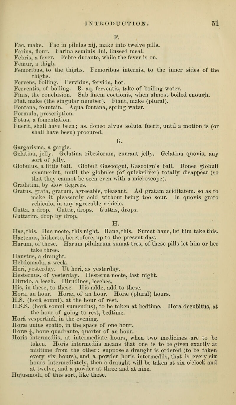 F. Fac, make. Fac in pilnlas xij, make into twelve pills. Farina, tlonr. Farina seminis lini, linseed meal. Febris, a fever. Febre durante, Avhile the fever is on. Femur, a thigh. Femoribus, to the thighs. Femoribus internis, to the inner sides of the thighs. Fervens, boiling. Fervidus, fervida, hot. Ferventis, of boiling. R. aq. ferventis, take of boiling water. Finis, the conclusion. Sub finem coctionis, when almost boiled enough. Fiat, make (the singular number). Fiant, make (plural). Fontana, fountain. Aqua fontana, spring water. Formula, prescription. Fotus, a fomentation. Fuerit, shall have been; as, donee alvus soluta fuerit, until a motion is (or shall have been) procured. G. Gargarisma, a gargle. Gelatina, jell}-. Gelatina ribesiorum, currant jelly. Gelatina quovis, any sort of jellj. Globulus, a little ball. Globuli Gascoigni, Gascoign's ball. Donee globuli evanuerint, until the globules (of quicksilver) totally disappear (so that they cannot be seen even with a microscope). Gradatim, by slow degrees. Gratus, grata, gratum, agreeable, pleasant. Ad gratam aciditatem, so as to make it pleasantly acid without being too sour. In quovis grato veliiculo, in anj^ agreeable vehicle. Gutta, a drop. Guttse, drops. Guttas, drops. Guttatim, drop by drop. H. Hac, this. Hac nocte, this night. Hanc, this. Sumat banc, let him take this. Hactenus, hitherto, heretofore, up to the present day. Harum, of these. Harum pilularum sumat tres, of these pills let him or her take three. Haustus, a draught. Hebdomada, a week. Heri, yesterday. Ut heri, as yesterday. Hesternus, of yesterda3\ Hesterna nocte, last night. Hirudo, a leech. Hirudines, leeches. His, in these, to these. His adde, add to these. Hora, an hour. Horas, of an hour. Horae (plural) hours. H.S. (hora somni), at the hour of rest. H.S.S. (hora somni sumendus), to be taken at bedtime. Hora decubitus, at the hour of going to rest, bedtime. Hora vespertina, in the evening. Horse unius spatio, in the space of one hour. Horse ^, horse quadrante, quarter of an hour. Horis intermediis, at intermediate hours, when two medicines are to be taken. Horis intennediis means that one is to be given exactly at midtime from the other: suppose a draught is ordered (to be taken every six hours), and a powder horis intermediis, that is every six hours intermediately, then a draught will be taken at six o'clock and at twelve, and a powder at three and at nine. Hujusmodi, of this sort, like these.