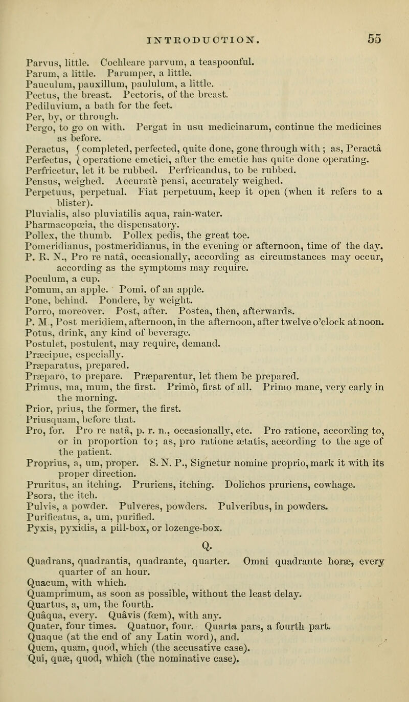 Parvus, little. Coelileare jiarvuni, a teaspooiiful. Parimi, a little. Parimiper, a little. Pauoiiluin, pauxillum, paululum, a little. Pectus, the breast. Pectoris, of the breast. Pediluvium, a bath for the feet. Per, by, or through. Pergo, to go on with. Pergat in usu medicinarum, continue the medicines as before. Peractus, (completed, perfected, quite done, gone through with ; as, Peracta Perfectus, ^operatione emetici, after the emetic has quite done operating. Perfricetur, let it be rubbed. Perfricandus, to be rubbed. Pensus, weighed. Accurate pensi, accurately weighed. Perpetuus, perpetual. Fiat perpetuum, keep it open (when it refers to a blister). Pluvialis, also pluviatilis aqua, rain-water. Pharmacopoeia, the dispensatory. Pollex, the thumb. Pollex pedis, the great toe. Pomeridiauus, postmeridianus, in the evening or afternoon, time of the day. P. R. X., Pro re nata, occasionall}', according as circumstances may occur, according as the symptoms may require. Poculum, a cup. Pomum, an apple. Pomi, of an apple. Pone, behind. Pondere, by weight. Porro, moreover. Post, after. Postea, then, afterwards. P. M , Post meridiem, afternoon, in the afternoon, after twelve o'clock at noon. Potus, drink, any kind of beverage. Postulet, postulent, may require, demand. Prajcipue, especiall}^ Pr^eparatus, prepared. Prieparo, to prepare. Praeparentur, let them be prepared. Primus, ma, mum, the first. Primo, first of all. Primo mane, very early in the morning. Prior, prius, the former, the first. Priusquam, before that. Pro, for. Pro re nata, p. r. n., occasionally, etc. Pro ratione, according to, or in proportion to; as, pro ratione setatis, according to the age of the patient. Proprius, a, um, proper. S. N. P., Signetur nomine proprio,mark it with its proper direction. Pruritus, an itching. Pruriens, itching. Dolichos pruriens, cowhage. Psora, the itch. Pulvis, a powder. Pulveres, powders. Pulveribus, in powders. Purificatus, a, um, purified. Pyxis, pyxidis, a pill-box, or lozenge-box. Q. Quadrans, quadrantis, quadrante, quarter. Omni quadrante horse, every quarter of an hour. Quacum, with which. Quamprimum, as soon as possible, without the least delay. Quartus, a, um, the fourth. Quaqua, exery. Quavis (foem), with any. Quater, four times. Quatuor, four. Quarta pars, a fourth part. Quaque (at the end of any Latin word), and. Quem, quam, quod, which (the accusative case). Qui, quae, quod, which (the nominative case).