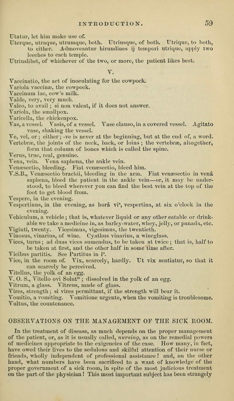 Utatur, let liim make use of. Uterqne, uliaqiie, utrumque, both. Utnusqiio, of both. TJtrique, to both, to either. Admovcantur hirundiues ij tenipoii utrique, apply two leeches to each temple. Utriuslibet, of Avhiehever of the two, or more, the patient likes best. Y. Yaceinatio, the act of inoculating for the cowpock. Yariola vaccina?, the cowpock. Yaccinuin lac, cow's milk. Yalde, very, very much. Yaleo, to avail; si non valeat, if it does not answer. Yariola, the smallpox. Yaricella, the chickenpox. Yas, a vessel. Yasis, of a vessel. Yase clauso, in a covered vessel. Agitato vase, shaking the vessel. Ye, vel, or ; either; -ve is never at the beginning, but at the end of, a word. Yertebrjij, the joints of the neck, back, or loins ; the vertebrae, altogether, form that column of bones which is called the spine. Yerus, true, real, genuine. Yen a, vein. Yena saphena, the ankle vein. YeuiBsectio, bleeding. Fiat vensesectio, bleed him. Y.S.B., Yensesectio brachii, bleeding in the arm. Fiat venaesectio in vena saphena, bleed the patient in the ankle vein—or, it may be under- stood, to bleed wherever you can find the best vein at the top of the foot to get blood from. Yespere, in the evening. Yespertiuus, in the evening, as hora vi% vespertina, at six o'clock in the evening. Yehiculutu, a vehicle ; that is, whatever liquid or any other eatable or drink- able we take a medicine in, as barley-water, whey, jell}'', or panada, etc. Yiginti, twent3^ Yicesimus, vigesimus, the twentieth. Yinosus, vinarius, of wine. Cyathus vinarius, a wineglass. Yices, turns ; ad duas vices sumendus, to be taken at twice; that is, half to be taken at first, and the other half in some time after. Yicibus partitis. See Partitus in P. Yice, in the room of. Yix, scarcely, hardly. Ut vix sentiatur, so that it can scarcely be perceived. Yitellus, the yolk of an egg. Y. 0. S., Yitello ovi Solut™ ; dissolved in the yolk of an egg. Yitrura, a glass. Yitreus, made of glass. Yires, strength; si vires permittant, if the strength will bear it. Yomitio, a vomiting. Yomitione urgente, when the vomiting is troublesome. Yultus, the countenance. OBSERYATIOXS ON THE MANAGEMENT OF THE SICK ROOM. In the treatment of disease, as much depends on the proper management of the patient, or, as it is usually called, nursing^ as on the remedial powers of medicines appropriate to the exigencies of the case. How many, in fact, have owed their lives to the sedulous and skilful attention of their nurse or friends, wholly independent of professional assistance! and, on the other hand, what numbers have been sacrificed to a want of knowledge of the proper government of a sick room, in spite of the most judicious ti'eatment on the part of the physician! This most important subject has been strangely