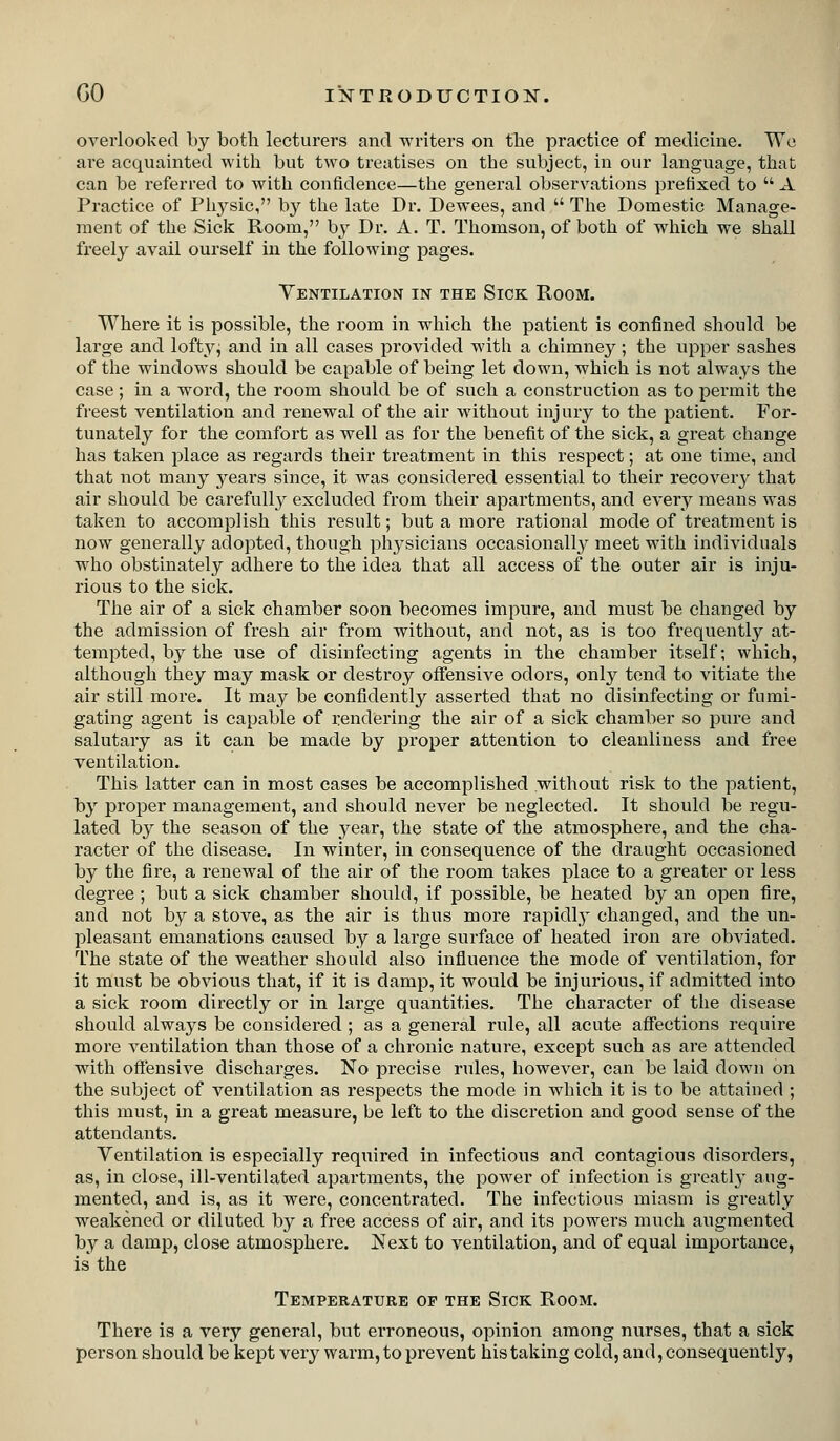 overlooked by both lecturers and writers on the practice of medicine. We are acquainted with but two treatises on the subject, in our language, that can be referred to with confidence—the general observations prefixed to  A Practice of Physic, by the late Dr. Dewees, and  The Domestic Manage- ment of the Sick Room, by Dr. A. T. Thomson, of both of which we shall freely avail ourself in the following pages. Ventilation in the Sick Room. Where it is possible, the room in which the patient is confined should be large and loftyj and in all cases provided with a chimney; the npper sashes of the windows should be capable of being let down, which is not always the case ; in a word, the room should be of such a construction as to permit the freest ventilation and renewal of the air without injury to the patient. For- tunately for the comfort as well as for the benefit of the sick, a great change has taken place as regards their treatment in this respect; at one time, and that not many years since, it was considered essential to their recovery that air should be carefully excluded from their apartments, and every means was taken to accomplish this result; but a more rational mode of treatment is now generally adopted, though physicians occasionally^ meet with individuals wdio obstinately adhere to the idea that all access of the outer air is inju- rious to the sick. The air of a sick chamber soon becomes impure, and must be changed by the admission of fresh air from without, ancl not, as is too frequently at- tempted, by the use of disinfecting agents in the chamber itself; which, although they may mask or destroy offensive odors, only tend to vitiate the air still more. It may be confidently asserted that no disinfecting or fumi- gating agent is capable of rendering the air of a sick chamber so pure and salutary as it can be made by proper attention to cleanliness and free ventilation. This latter can in most cases be accomplished without risk to the patient, by proper management, and should never be neglected. It should be regu- lated by the season of the year, the state of the atmosphere, and the cha- racter of the disease. In winter, in consequence of the draught occasioned by the fire, a renewal of the air of the room takes place to a greater or less degree ; but a sick chamber should, if possible, be heated by an open fire, and not by a stove, as the air is thus more rapidly changed, and the un- pleasant emanations caused by a large surface of heated iron are obviated. The state of the weather should also infiuence the mode of ventilation, for it must be obvious that, if it is damp, it would be injurious, if admitted into a sick room directly or in large quantities. The character of the disease should always be considered ; as a general rule, all acute affections require more ventilation than those of a chronic nature, except such as are attended with offensive discharges. No precise rules, however, can be laid down on the subject of ventilation as respects the mode in which it is to be attained ; this must, in a great measure, be left to the discretion and good sense of the attendants. Ventilation is especially required in infectious and contagious disorders, as, in close, ill-ventilated apartments, the power of infection is greatly aug- mented, and is, as it were, concentrated. The infectious miasm is greatly weakened or diluted by a free access of air, and its powers much augmented by a damp, close atmosphere. Next to ventilation, and of equal importance, is the Temperature op the Sick Room. There is a very general, but erroneous, opinion among nurses, that a sick person should be kept very warm, to prevent his taking cold, and, consequently,