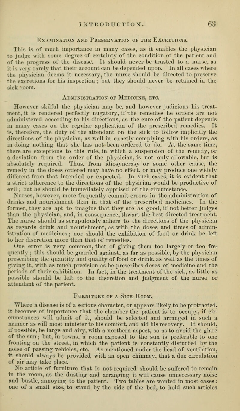 Examination and Preservation of the Excretions. This is of much importance in many cases, as it enables the physician to judoe with some degree of certainty of the condition of the patient and of the progress of the disease. It shonld never be trusted to a nurse, as it is very rarely that their account can be depended upon. In all cases where the physician deems it necessary, the nurse should be directed to preserve tlie excretions for his inspection; but they should never be retained iu the sick room. Administration of Medicine, etc. However skilful the physician maj' be, and however judicious his treat- ment, it is rendered perfectly nugatory, if the remedies he orders are not administered according to his directions, as the cure of the patient depends in many cases on the regular application of the prescribed remedies. It is, therefore, the duty of the attendant on the sick to follow implicitly the directions of the physician, as well in exactly complying with his orders, as in doing nothing that she has not been ordered to do. At the same time, there are exceptions to this rule, in which a suspension of the remedy, or a deviation from the order of the physician, is not only allowable, but is absolutely required. Thus, from idiosyncrasy or some other cause, the remedy in the doses ordered may have no effect, or may produce one widely ditlerent from that intended or expected. In such cases, it is evident that a strict adherence to the directions of the physician would be productive of evil; but he should be immediately apprised of the circumstance. Xurses, however, more frequently commit errors in the administration of drinks and nourishment than in that of the i^rescribed medicines. In the former, they are apt to imagine that they are as good, if not better judges than the physician, and, in consequence, thwart the best directed treatment. The nurse should as scrupulously adhere to the directions of the physician as regards drink and nourishment, as with the doses and times of admin- istration of medicines ; nor should the exhibition of food or drink be left to her discretion more than that of remedies. One error is very common, that of giving them too largely or too fre- quently ; this should be guarded against, as far as possible, by the physician prescribing the quantity and quality of food or drink, as well as the times of giving it, with as much precision as he prescribes doses of medicine and the periods of their exhibition. In fact, in the treatment of the sick, as little as possible should be left to the discretion and judgment of the nurse or attendant of the patient. Furniture op a Sick Room. Where a disease is of a serious character, or appears likely to be protracted, it becomes of importance that the chamber the patient is to occupy, if cir- cumstances will admit of it, should be selected and arranged in such a manner as will most minister to his comfort, and aid his recovery. It should, if possible, be large and airj^, with a northern aspect, so as to avoid the glare of the sun; but, in towns, a room exposed to the sun is preferable to one fronting on the street, in which the patient is constantly disturbed by the noise of passing vehicles, etc. As mentioned under the head of ventilation, it should alwaj's be provided with an open chimney, that a due circulation of air ma}-^ take place. Xo article of furniture that is not required should be suffered to remain in the room, as the dusting and arranging it will cause unnecessary noise and bustle, annoying to the patient. Two tables are wanted in most cases: one of a small size, to stand by the side of the bed, to hold such articles