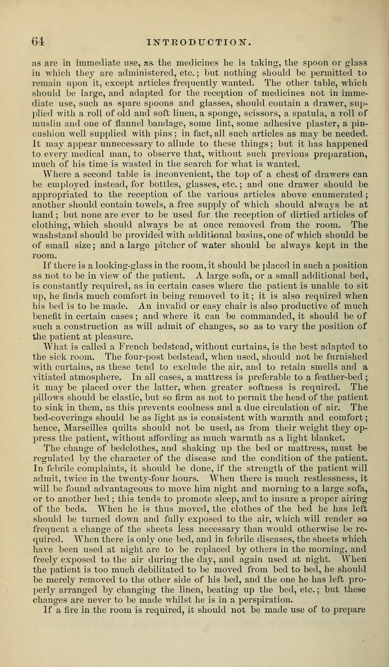 as are in immediate use, as. the medicines he is taking, the spoon or glass in which they are administered, etc.; but nothing should be permitted to remain upon it, except articles frequently wanted. The other table, which should be large, and adapted for tlie reception of medicines not in imme- diate use, such as spare spoons and glasses, should contain a drawer, sup- plied with a roll of old and soft linen, a sponge, scissors, a spatula, a roll of muslin and one of flannel bandage, some lint, some adhesive plaster, a pin- cusliion well supplied with pins; in fact, all such articles as may be needed. It may appear unnecessary to allude to these things; but it has happened to every medical man, to observe that, without such previous preparation, much of his time is wasted in tlie search for what is wanted. Where a second table is inconvenient, the top of a chest of drawers can be employed instead, for bottles, glasses, etc.; and one drawer should be appropriated to the reception of the various articles above enumerated ; another sliould contain towels, a free supply of which should always be at hand; but none are ever to be used for the reception of dirtied articles of clothing, which should always be at once removed from the room. The washstand should be provided with additional basins, one of which should be of small size; and a large pitcher of water should be alwa^'S kept in the room. If there is a looking-glass in the room, it should be placed in such a position as not to be in view of the patient. A large sofa, or a small additional bed, is constantly required, as in certain cases where the patient is unable to sit up, he finds much comfort in being removed to it; it is also required when his bed is to be made. An invalid or easy chair is also productive of much benefit in certain cases; and where it can be commanded, it should be of such a construction as will admit of changes, so as to vary the position of the patient at pleasure. What is called a French bedstead, without curtains, is the best adapted to the sick room. The four-post bedstead, when used, should not be furnished with curtains, as these tend to exclude the air, and to retain smells and a vitiated atmosphere. In all cases, a mattress is preferable to a feather-bed ; it may be placed over the latter, when greater softness is required. The pillows should be elastic, but so firm as not to permit the head of the patient to sink in them, as this prevents coolness and a due circulation of air. The bed-coverings should be as light as is consistent with warmth and comfort; hence, Marseilles quilts should not be used, as from their weight they op- press the patient, without affording as much warmth as a liglit blanket. The change of bedclothes, and shaking up the bed or mattress, must be regulated by the character of the disease and the condition of the patient. In febrile complaints, it should be done, if the strength of the patient will admit, twice in the twenty-four hours. When there is much restlessness, it will be found advantageous to move him night and morning to a large sofa, or to another bed ; this tends to promote sleep, and to insure a proper airing of the beds. When he is thus moved, the clothes of the bed he has left should be turned down and fully exposed to the air, which will render so frequent a change of the sheets less necessary than would otherwise be re- quired. When there is only one bed, and in febrile diseases, the sheets which have been used at night are to be replaced by others in the morning, and freely exposed to the air during the day, and again used at night. When the patient is too much debilitated to be moved from bed to bed, he should be merely removed to the other side of his bed, and the one he has left pro- perly arranged by changing the linen, beating up the bed, etc.; but these changes are never to be made whilst he is in a perspiration. If a fire in the room is required, it should not be made use of to prepare