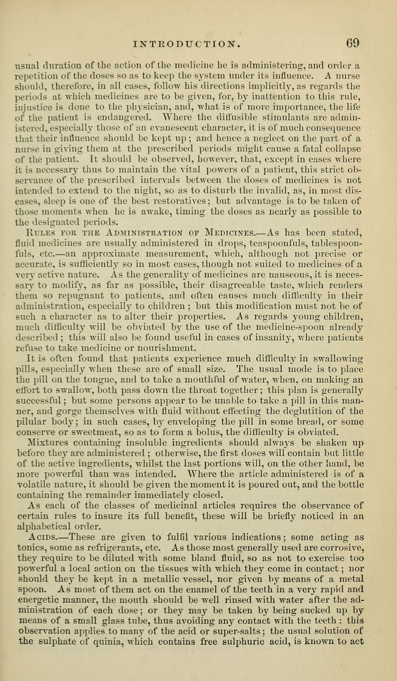 usual dnration of the action of the medicine he is administering, and order a repetition of the doses so as to keep the system under its influence. A nurse shoukl, therefore, in all cases, follow his dii'cctions implicitly, as regards the periods at vrhich medicines are to be given, for, by inattention to this rule, injustice is done to the ph^-sician, and, what is of more im])ortance, the life of tlie patient is endangered. Where the dilfusible stimulants are admin- istered, especially those of nn evanescent character, it is of much consequence tliat tlieir influence should be kept up; and hence a neglect on the part of a nurse in giving them at the prescribed periods might cause a fatal collapse of the patient. It should be observed, however, that, except in cases where it is necessary thiis to maintain the vital powers of a patient, this strict ob- servance of the prescribed intervals between the doses of medicines is not intended to extend to the night, so as to disturb the invalid, as, in most dis- eases, sleep is one of the best restoratives; but advantage is to be taken of those moments when he is awake, timing the doses as nearly as possible to the designated periods. Rules for the Administration op Medicines.—As has been stated, fluid medicines are usually administered in drops, teaspoonfuls, tablespoon- fnls, etc.—an approximate measurement, which, although not precise or accurate, is sufficiently so in most cases, though not suited to medicines of a very active nature. As the generality of medicines are nauseous, it is neces- sary to modify, as far as possible, their disagreeable taste, which renders them so repugnant to patients, and often causes much difficulty in their administration, especially to children ; but this modification must not be of such a character as to alter their properties. As regards young children, much difficulty will be obviated by the use of the medicine-spoon already described ; this will also be found useful in cases of insanity, where patients refuse to take medicine or nourishment. It is often found that patients experience much difficulty in swallowing pills, especially when these are of small size. The usual mode is to place the pill on the tongue, and to take a mouthful of water, when, on making an eflbrt to swallow, both pass down the throat together; this plan is generally successful; but some persons appear to be unable to take a pill in this man- ner, and gorge themselves with fluid without eff'ecting the deglutition of the pilular body; in such cases, by enveloping the pill in some bread, or some conserve or sweetmeat, so as to form a bolus, the difficulty is obviated. Mixtures containing insoluble ingredients should always be shaken up before they are administered ; otherwise, the first doses will contain but little of the active ingredients, whilst the last portions will, on the other hand, be more powerful than was intended. Where the article administered is of a volatile nature, it should be given the moment it is poured out, and tlie bottle containing the remainder immediately closed. As each of the classes of medicinal articles requires the observance of certain rules to insure its full benefit, these will be brieflj^ noticed in an alphabetical order. Acids.—These are given to fulfil various indications; some acting as tonics, some as refrigerants, etc. As those most generally used are corrosive, they require to be diluted with some bland fluid, so as not to exercise too powerful a local action on the tissues with which they come in contact; nor should they be kept in a metallic vessel, nor given by means of a metal spoon. As most of them act on the enamel of the teeth in a very rapid and energetic manner, the mouth should be well rinsed with water after the ad- ministration of each dose; or they may be taken by being sucked up by means of a small glass tube, thus avoiding any contact with the teeth : this observation applies to many of the acid or super-salts; the usual solution of the sulphate of quinia, which contains free sulphuric acid, is known to act