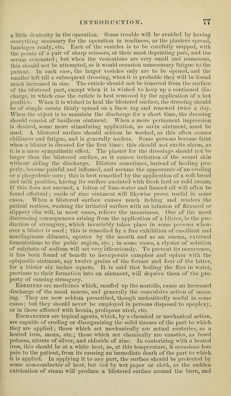 a little dexterity in the operation. Some trouble will be avoided by having evervthini;; necessary for tlie operation in readiness, as the plasters spread, bandao-esread}, etc. Each of the vesicles is to be carefully snipped, with the ponits of a pair of sharp scissors, at their most depending part, and the serum e\'acuated ; but when the vesications are very small and numerous, this should not be attempted, as it would occasion unnecessary fatigue to the patient. In such case, the larger vesicles only are to be opened, and the smaller left till a subsequent dressing, when it is probable they will be found much increased in size. The cuticle should not be removed from the surface of the blistered part, except when it is wished to keep up a continued dis- charge, in which case the cuticle is best removed by the application of a hot poultice. When it is wished to heal the blistered surface, the dressing should be of simple cerate thinly spread on a linen rag and renewed twice a day. ^Yhen the object is to maintain the discharge for a short time, the dressing should consist of basilicon ointment. When a more permanent impression is desired, some more stimulating application, as savin ointment, must be used. A blistered surface should seldom be washed, as this often causes chilliness and fiitigue, and is generally useless. Some persons become faint when a blister is dressed for the first time: this should not excite alarm, as it is a mere sympathetic effect. The plaster for the dressings should not be larger than the blistered surface, as it causes irritation of tlie sound skin without aiding the discharge. Blisters sometimes, instead of healing pro- perly, become painful and inflamed, and assume the appearance of an eroding or a phagedenic sore ; this is best remedied by the application of a soft bread and milk poultice, having its surface anointed withfresh lard or cold cream. If this does not succeed, a lotion of lime-water and linseed oil will often be found effectual; oxide of zinc ointment will likewise prove useful in some cases. When a blistered surface causes much itching and renders the patient restless, washing the irritated surface with an infusion of flaxseed or slippery elm will, in most cases, relieve the uneasiness. One of the most distressing consequences arising from the application of a blister, is the pro- duction of strangury, which invariably takes place in some persons wlien- ever a blister is used ; this is remedied by a free exhibition of emollient and mucilaginous diluents, opiates by the mouth and as an enema, external fomentations to the pubic region, etc. ; in some cases, a clyster of solution of sulphate of sodium will act veiy efTicaciously. To prevent its occurrence, it has been found of benefit to incorporate camphor and opium with the epispastic ointment, say twelve grains of the former and four of the latter, for a blister six inches square. It is said that boiling the flies in water, previous to their formation into an ointment, will deprive them of the pro- perty of causing strangury. Errhines are medicines which, snuffed up the nostrils, cause an increased discharge of the nasal mucus, and generally the convulsive action of sneez- ing. They are now seldom prescribed, though undoubtedly useful in some cases; but the} should never be emploj^ed in persons disposed to apoplexy, or in those affected with hernia, prolapsus uteri, etc. EscHAROTics are topical agents, which, by a chemical or mechanical action, are capable of eroding or disorganizing the solid tissues of the part to which they are applied; those which act mechanically are actual cauteries, as a heated iron, moxa, etc.; those which act chemically are caustics, as fused potassa, nitrate of silver, and chloride of zinc. In cauterizing with a heated iron, this should be at a white heat, as, at this temperature, it occasions less pain to the patient, from its causing an immediate death of the part to which it is applied. In applying it to any part, the surface should be protected by some non-conductor of heat, but ]iot by wet paper or cloth, as the sudden extrication of steam will produce a blistered surface around the burn, and