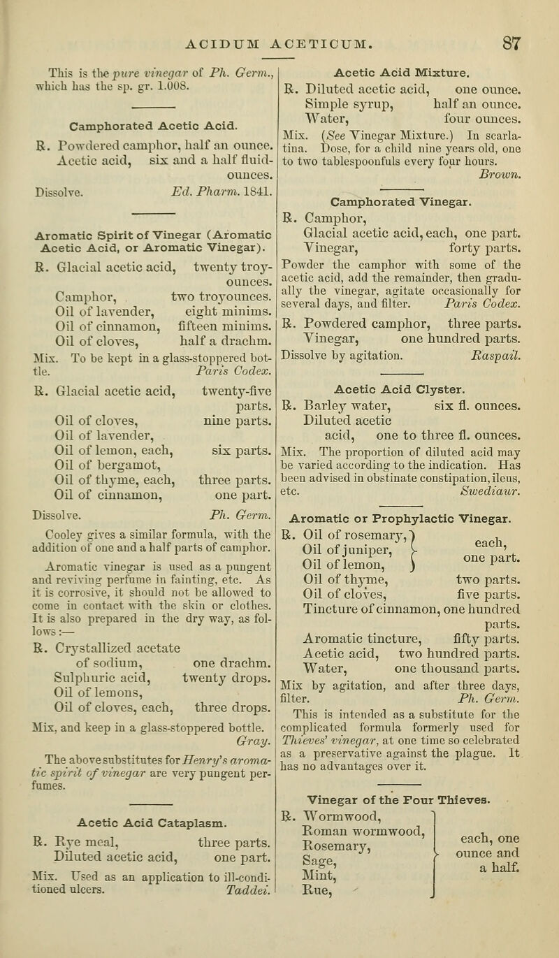 This is the ji?(?-e vhiegar of Ph. Germ. which has the sp. gr. l.OOS. Camphorated Acetic Acid. R. Powdered camphor, half an ounce. Acetic acid, six and a half fluid- ounces. Dissolve. Ed. Pharm. 1841. Aromatic Spirit of Vinegar (Aromatic Acetic Acid, or Aromatic Vinegar). B. Glacial acetic acid, twenty troy- ounces. Camphor, two troyounces. Oil of lavender, eight minims. Oil of cinnamon, fifteen minims. Oil of cloves, half a drachm. Mix. To be kept in a glass-stoppered bot- tle. Paris Codex. B. Glacial acetic acid, twenty-five parts. nine parts. Oil of cloves, Oil of lavender. Oil of lemon, each, six parts. Oil of bergamot. Oil of thj'me, each, three parts. Oil of cinnamon, one part. Dissolve. Ph.. Germ. Cooley gives a similar formula, with the addition of one and a half parts of camphor. Aromatic vinegar is used as a pungent and reviving perfume in fainting, etc. As it is corrosive, it should not be allowed to come in contact with the skin or clothes. It is also prepared in the dry way, as fol- lows :— B. Crystallized acetate of sodium, one drachm. Sulphuric acid, twenty drops. Oil of lemons. Oil of cloves, each, three drops. Mix, and keep in a glass-stoppered bottle. Gray. The above substitutes ^ov Henry's aroma- tic spirit of vinegar are very pungent per- fumes. Acetic Acid Cataplasm. B. Rye meal, three parts. Diluted acetic acid, one part. Mix. Used as an application to ill-condi- tioned ulcers. Taddei. Acetic Acid Mixture. R. Diluted acetic acid, one ounce. Simple syrup, half an ounce. Water, four ounces. Mix. {See Vinegar Mixture.) In scarla- tina. Dose, for a child nine years old, one to two tablespooufuls every four hours. Brown. Camphorated Vinegar. B. Camphor, Glacial acetic acid, each, one part. Vinegar, forty parts. Powder the camphor with some of the acetic acid, add the remainder, then gradu- ally the vinegar, agitate occasionally for several days, aud filter. Paris Codex. R. Powdered camphor, three parts. Vinegar, one hundred parts. Dissolve by agitation. Easpail. Acetic Acid Clyster. B. Barley water, six fl. ounces. Diluted acetic acid, one to three fl. ounces. Mix. The proportion of diluted acid may be varied according to the indication. Has been advised in obstinate constipation, ileus, etc. Swediaur. Aromatic or Prophylactic Vinegar. R. Oil of rosemary,) , Oil of iuniper, y ' Oil of lemon, ) one part. Oil of thyme, two parts. Oil of cloves, five parts. Tincture of cinnamon, one hundred parts. Aromatic tincture, fifty parts. Acetic acid, two hundred parts. Water, one thousand parts. Mix by agitation, and after three days, filter. Ph. Germ. This is intended as a substitute for the complicated formula formerly used for Thieves' vinegar, at one time so celebrated as a preservative against the plague. It has no advantages over it. B. Vinegar of the Four Thieves Wormwood, Eoman wormwood, Rosemary, Sage, Mint, Rue, each, one ounce and a half.