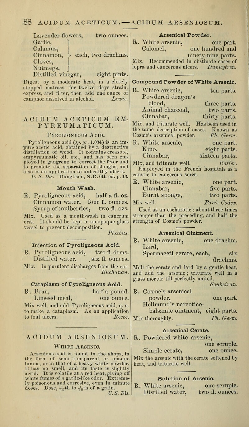 Lavender flowers, two ounces. Garlic, ] Calamus, j Cinnamon, y each, two drachms. Cloves, j Nutmegs, J Distilled vinegar, eight pints. Digest by a moderate heat, in a closely stopped matrass, for twelve days, strain, express, and filter, then add one ounce of camphor dissolved iu alcohol. Lewis. ACIDUM ACETICUM EM- PYREUMATICUM. PyrOLIGNEOUS AciD. Pyroligneous acid (sp. gr. 1.034) is an im- pure acetic acid, obtained by a destructive distillation of wood. It contains creasote, empyreumatic oil, etc., and has been em- ployed in gangrene to correct the fetor and to promote the separation of sloughs, and also as an application to unhealthy ulcers. U. S. Dis. Dunglison, N.E. 6th ed. p. 13, Mouth Wash. R. Pyroligneous acid, half a fl. oz. Cinnamon water, four fl. ounces. Syrup of mulberries, two fl. ozs. Mix. Used as a mouth-wash in cancrum oris. It should be kept in an opaque glass vessel to prevent decomposition. Phoebus. Injection of Pyroligneous Acid. R. P3a'oligneous acid, two fl. drms. Distilled water, . six fl. ounces. Mix. In purulent discharges from the ear. Buchanan. Cataplasm of Pyroligneous Acid. R. Bran, half a pound. Linseed meal, one ounce. Mix well, and add Pyroligneous acid, q. s. to make a cataplasm. As an application to foul ulcers. Reece. ACIDUM ARSENIOSUM. White Arsenic. Arsenioua acid is found in the shops, in the form of serai-transparent or ojoaque lumps, or in that of a heavy white powder. It has no smell, and its taste is slightly acrid. It is volatile at a red heat, giving off white fumes of a garlic-like odor. Extreme- ly poisonous and corrosive, even in minute doses. Dose, g'nth to j^tli of a grain. U. S. Dis. Arsenical Powder. R. White arsenic, one part. Calomel, one hundred and ninety-nine parts. Mix. Eecommended in obstinate cases of lepra and cancerous ulcers. Dwpuytren. Compound Powder of White Arsenic. R. White arsenic, ten parts. Powdered dragon's blood, three parts. Animal charcoal, two parts. Cinnabar, thirty parts. Mix, and triturate well. Has been used in the same description of cases. Kuow^n as Cosme's arsenical powder. Ph. Germ. R. White arsenic, one part. Kino, eight parts. Cinnabar, sixteen parts. Mix, and triturate well. Ratier. Employed in the French hospitals as a caustic to cancerous sores. R. White arsenic, one part. Cinnabar, five parts. Burnt sponge, two parts. Mix well. Paris Codex. Used as an escharotic; about three times stronger than the preceding, and half the strength of Cosme's powder. Arsenical Ointment. R. White arsenic, one drachm. Lard, Spermaceti cerate, each, six drachms. Melt the cerate and lard by a gentle heat, and add the arsenic ; triturate well in a glass mortar till perfectly united. Souheiran. R. Cosme's arsenical powder, one part. Hellmund's narcotico- balsamic ointment, eight parts. Mix thoroughly. Ph. Germ. Arsenical Cerate. R. Powdered white arsenic, one scruple. Simple cerate, one ounce. Mix the arsenic with the cerate softened by heat, and triturate well. Solution of Arsenic. R. White arsenic, one scruple. Distilled water, two fl. ounces.