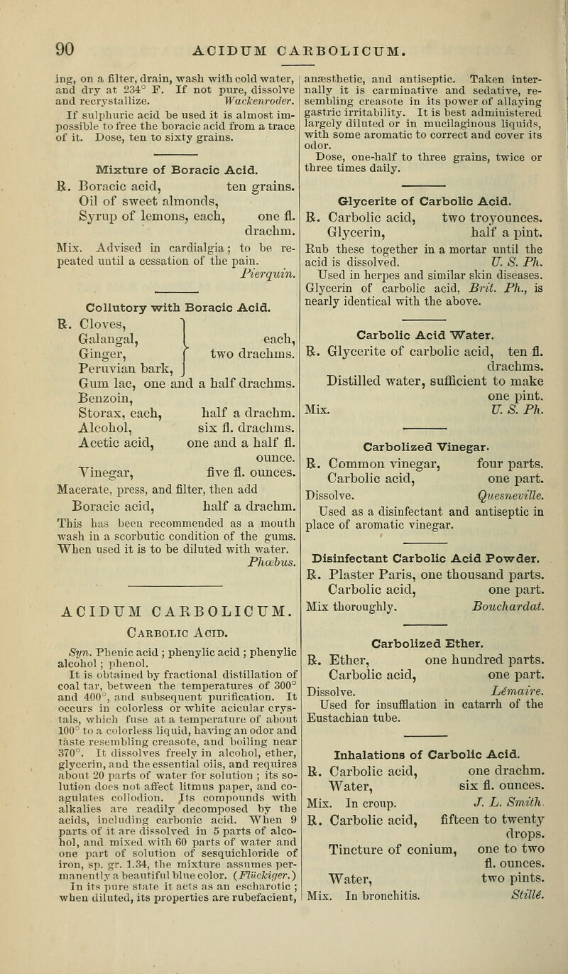 ing, on a filter, drain, wash witli cold water, and dry at 234° F. If not pure, dissolve and recrystallize. Wackenroder. If suliihuric acid be used it is almost im- possible to free the boracic acid from a trace of it. Dose, ten to sixty grains. Mixture of Boracic Acid. R. Boracic acid, ten grains. Oil of sweet almonds, Syrup of lemons^ each, one fl. drachm. Mix. Advised in cardialgia; to be re- peated until a cessation of the pain. Pierquin. Collutory ■with Boracic Acid. R. Cloves, 1 Galangal, [ each. Ginger, j two drachms. Peruvian bark, J Gum lac, one and a half drachms. Benzoin, Storax, each, half a drachm. Alcohol, six fl. drachms. Acetic acid, one and a half fl. ounce. Yinegar, five fl. ounces. Macerate, press, and filter, then add Boracic acid, half a drachm. This has been recommended as a mouth wash in a scorbutic condition of the gums. When used it is to be diluted with water. Phoebus. ACIDTJM CARBOLICrM. Carbolic Acid. Sijn. Phenic acid ; phenylic acid ; phenylic alcohol; i^henol. It is obtained by fractional distillation of coal tar, between the temperatures of 300° and 400°, and subsequent purification. It occurs in colorless or white acicular crys- tals, which fuse at a temperature of about 100° to a colorless liquid, having an odor and taste resembling creasote, and boiling near 370°. It dissolves freely in alcohol, ether, glycerin, nnd the essential oils, and requires about 20 parts of water for solution ; its so- lution does not aft'ect litmus paper, and co- agulates collodion. Its compounds with alkalies are readily decomposed by the acids, including carbonic acid. When 9 parts of it are dissolved in 6 parts of alco- hol, and mixed with 60 parts of water and one part of solution of sesquichloride of iron, sp. gr. 1.34, the mixture assumes per- manently a beautiful blue color. (FlUckifier.) In its pure state it acts as an escliarotic ; when diluted, its properties are rubefacient, anjesthetic, and antiseptic. Taken inter- nally it is carminative and sedative, re- sembling creasote in its power of allaying gastric irritability. It is best administered largely diluted or in mucilaginous liquids, with some aromatic to correct and cover its odor. Dose, one-half to three grains, twice or three times daily. Glycerite of Carbolic Acid. R. Carbolic acid, two troyounces. Glycerin, half a pint. Rub these together in a mortar until the acid is dissolved. U. S. Ph. Used in herpes and similar skin diseases. Glycerin of carbolic acid, Brit. Ph., is nearly identical with the above. Carbolic Acid Water. R. Glycerite of carbolic acid, ten fl. drachms. Distilled water, sufllcient to make one pint. Mix. U. S. Ph. Carbolized Vinegar. R. Common vinegar, four parts. Carbolic acid, one part. Dissolve. Quesneville. Used as a disinfectant and antiseptic in place of aromatic vinegar. Disinfectant Carbolic Acid Po'ro-der. R. Plaster Paris, one thousand parts. Carbolic acid, one part. Mix thoroughly. Bouchardat. Carbolized Ether. R. Ether, one hundred parts. Carbolic acid, one part. Dissolve. L^maire. Used for insufflation in catarrh of the Eustachian tube. Inhalations of Carbolic Acid. R. Carbolic acid, one drachm. Water, six fl. ounces. Mix. In croup. J. L. Smith. R. Carbolic acid, fifteen to twenty drops. Tincture of conium, one to two fl. ounces. Water, two pints. Mix. In bronchitis. StilU.