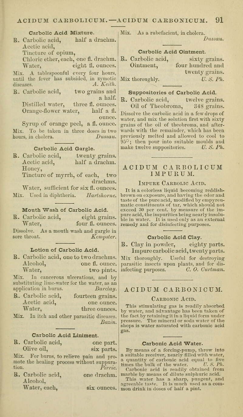 Carbolic Acid Mixture. R. Carbolic acid, half a drachm. Acetic acid, Tincture of opium. Chloric ether, each, one fl, drachm. Water, eight 11. ounces. Mix. A tablespoonful every four hours, until the fever has subsided, in zymotic diseases. A. Keith. B. Carbolic acid, two grains and a half. Distilled water, three fl. ounces. Orange-flower water, half a fl. ounce. Sju'up of orange peel, a fl. ounce. Mix. To be taken in three doses in two hours, iu cholera. Dussau. Carbolic Acid Gargle. B. Carbolic acid, twentj^ grains. Acetic acid, half a drachm. Honey, Tincture of myrrh, of each, two drachms. Water, suflScient for six fl. ounces. Mix. Used in diphtheria. Hartshorne. Mouth Wash of Carbolic Acid. B. Carbolic acid, eight grains. Water, four fl. ounces. Dissolve. As a mouth wash and gargle in sore throat. Kempster. Lotion of Carbolic Acid. B. Carbolic acid, one to two drachms. Alcohol, one fl. ounce. Water, two pints. Mix. In cancerous ulcerations, and by substituting lime-water lor the water, as an application in burns. Barclay. B. Carbolic acid, fourteen grains. Acetic acid, one ounce. Water, three ounces. Mix. In itch and other parasitic diseases. Bazin. Carbolic Acid Liniment. B. Carbolic acid, one part. Olive oil, six parts. Mix. For burns, to relieve pain and pro- mote the healing process without suppura- tion. Pirrie. B. Carbolic acid, one drachm. Alcohol, Water, each, six ounces. Mix. As a rubefacient, in cholera. Dussau. Carbolic Acid Ointment. B. Carbolic acid, sixty grains. Ointment, four hundred and twenty grains. Mix thoroughly. U. S. Ph. Suppositories of Carbolic Acid. B. Carbolic acid, twelve grains. Oil of Theobroma, 348 grains. Dissolve the carbolic acid in a few drops of water, and mix the solution first with sixty grains of the oil of theobroma, and after- wards with the remainder, which has been previously melted and allowed to cool to 95°; then pour into suitable moulds and make twelve suppositories. U. S. Ph. ACIDUM CARBOLICUM I M P U R U M. Impure Carbolic Acid. It is a colorless liquid becoming reddish- brown on exposure, and having the odor and taste of the pure acid, modified by empyreu- matic constituents of tar, which should not exceed 30 per cent, by measure of the im- liure acid, the impurities being nearly insolu- ble in water. It is used only as an external remedy and for disinfecting jjurposes. Carbolic Acid Clay. B. Clay in powder, eighty parts. Impure carbolic acid, twenty parts. Mix thoroughly. Useful for destroying parasitic insects upon plants, and for dis- infecting purposes. C. 0. Curtman. ACIDUM CARBONICUM. Carbonic Acid. This stimulating gas is readily absorbed by water, and advantage has been taken of the fact by retaining it in a liquid form under pressure. The mineral or soda water of the shops is water saturated with carbonic acid gas. Carbonic Acid Water. By means of a forcing-pump, throw into a suitable receiver, nearly filled with water, a quantity of carbonic acid equal to five times the bulk of the water. U. S. Ph. Carbonic acid is readily obtained from marble by means of dilute sulphuric acid. This water has a sharp, pungent, and agreeable taste. It is much used as a com- mon drink in doses of half a pint.