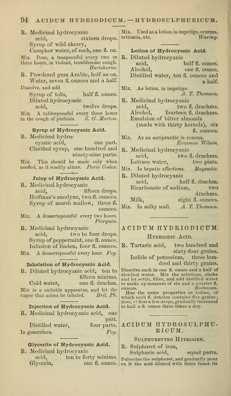 R. Medicinal liydrocyanic acid, sixteen drops. Syrup of wild cheiTy, Camphor water, of each, one fl. oz. Mix. Dose, a teaspoonful every two or three hours, in violent, troublesome cough. Hartslwrne. B. Powdered gum Arabic, half an oz. Water, seven fl. oiuices and a half. Dissolve, and add Syrup of tolu, half fl. ounce. Diluted hydrocyanic acid, twelve drops. Mix. A tablespoonful every three hours in the cough of phthisis. S. G. Morton. Syrup of Hydrocyanic Acid. R. Medicinal hydro- cyanic acid, one part. Clarified syrup, one hundred and ninet^'-nine parts. Mix. This should be made only when needed, as it readily alters. Paris Codex. Julep of Hydrocyanic Acid. R. Medicinal hydrocyanic acid, fifteen drops. Hoffman's anodyne, two fl. ounces. Syrup of marsh mallow, three fl. ounces. Mix. A dessertspoonful every two hours. Pierquin. R. Medicinal hydrocji-anic acid, two to four drops. Syrup of peppermint, one fl. ounce. Infusion of linden, four fl. ounces. Mix. A dessertspoonful every hour. Foy. Inhalation of Hydrocyanic Acid. R. Diluted hydrocyanic acid, ten to fifteen minims. Cold water, one fl. drachm. Mix in a suitable apparatus, and let the vapor that arises be inhaled. Brit. Ph. Injection of Hydrocyanic Acid, R. Medicinal hydrocyanic acid, one part. Distilled water, four parts. In gonorrhoea. Poy. Glycerite of Hydrocyanic Acid. R. Medicinal hydrocyanic acid, ten to forty minims. Glycerin, one fl. ounce. Mix. Used as a lotion in impetigo, eczema, urticaria, etc. Waring. Lotion of Hydrocyanic Acid. R. Diluted hydrocyanic acid, half fl. ounce. Alcohol, one fl. ounce. Distilled water, ten fl. ounces and a half. Mix. As lotion, in impetigo. A. T. Tliomson. R. Medicinal hydrocyanic acid, two fl. drachms. Alcohol, fourteen fl. drachms. Emulsion of hitter almonds (made with thirty kernels), six fl. ounces. Mix. As an antipruritic in eczema. Erasmus Wilson. R. Medicinal hydrocj^anic acid, two fl. drachms. Lettuce water, two pints. Mix. In hepatic affections. Magendie. R. Diluted hydrocyanic acid, half fl. drachm. Bicarbonate of sodium, two drachms. Milk, eight fl. ounces. Mix. In milky scall. A. T. Thomson. ACIDTJM HTDRIODICUM. Hydriodio Acid. R. Tartaric acid, two hundred and sixty-four grains. Iodide of potassium, three hun- dred and thirty grains. Dissolve each in one fl. ounce and a half of distilled water. Mix the solutions, shake and let settle, filter, and add distilled water to make up measure of six and a quarter fl, ounces. Buchanan. Has the same properties as iodine, of which each fl. drachm contains five grains ; dose, n t first a few drops, gradually increased to half a fl. ounce three tidies a day. ACIDUM HYDROSULPHU- RICUM. Sulphuretted Hydrogen. R. Sulphuret of iron. Sulphuric acid, equal parts. Pulverize the sulphuret, and gradually pour on it the acid diluted with three times its