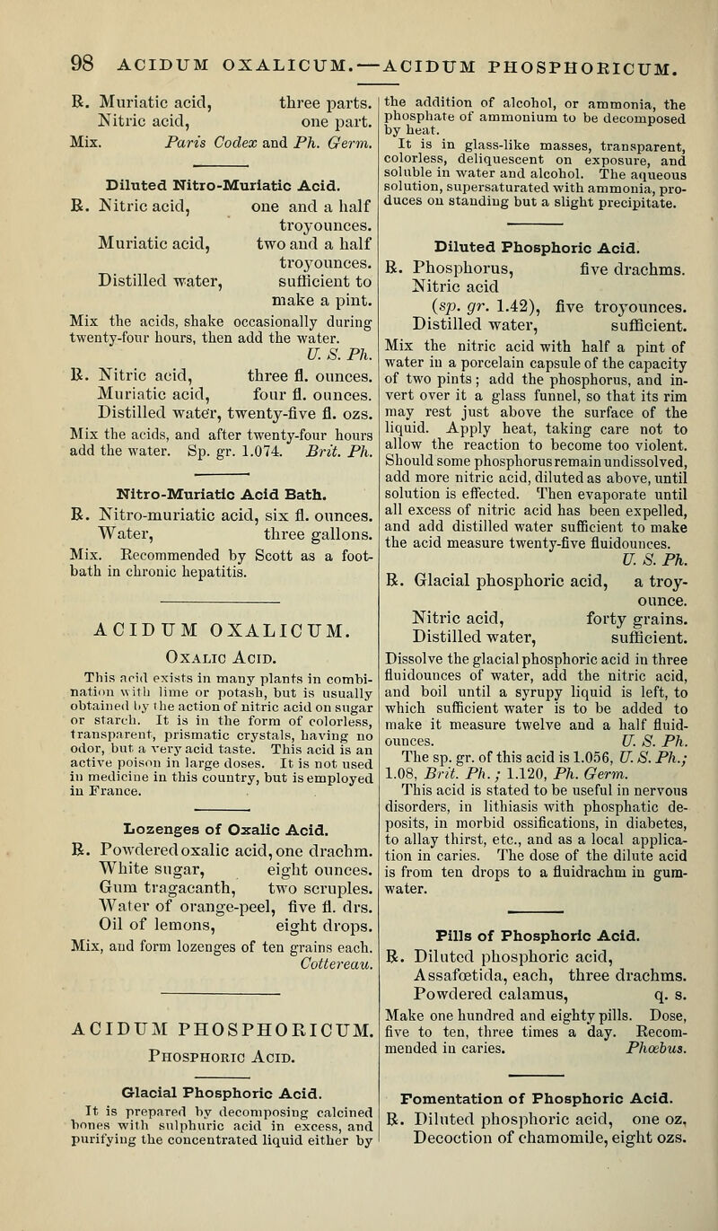 R. Muriatic acid, three parts. Nitric acid, one part. Mix. Paris Codex and Ph. Germ. Diluted Nitro-Muriatic Acid. B. Nitric acid, one and a lialf troyounces. Muriatic acid, two and a half troj^ounces. Distilled water, sufficient to make a pint. Mix the acids, shake occasionally during twenty-fonr hours, then add the water. U. S. Ph. R. Nitric acid, three fl. ounces. Muriatic acid, four fl. ounces. Distilled water, twenty-five fl. ozs. Mix the acids, and after twenty-four hours add the water. Sp. gr. 1.074. Brit. Ph. Nitro-Muriatic Acid Bath. R. Nitro-muriatic acid, six fl. ounces. Water, three gallons. Mix. Eecommended by Scott as a foot- bath in chronic hepatitis. ACIDUM OXALICUM. Oxalic Acid. This aoid exists in many plants in combi- nation with lime or potash, but is usually obtained by the action of nitric acid on sugar or starch. It is in the form of colorless, transparent, prismatic crystals, having no odor, but a very acid taste. This acid is an active poison in large doses. It is not used in medicine in this country, but is employed in France. Lozenges of Oxalic Acid. R. Powdered oxalic acid, one drachm. White sugar, eight ounces. Gum tragacanth, two scruples. Water of orange-peel, five fl. drs. Oil of lemons, eight drops. Mix, and form lozenges of ten grains each. Cottereau. ACIDUM PHOSPHORICUM. Phosphoric Acid. Glacial Phosphoric Acid. It is prepared by decomposing calcined bones with sulphuric acid in excess, and purifying the concentrated liquid either by the addition of alcohol, or ammonia, the phosphate of ammonium to be decomposed by heat. It is in glass-like masses, transparent, colorless, deliquescent on exposure, and soluble in water and alcohol. The aqueous solution, supersaturated with ammonia, pro- duces on standing but a slight precipitate. Diluted Phosphoric Acid. R. Phosphorus, five drachms. Nitric acid (sp. gr. 1.42), five troyounces. Distilled water, sufficient. Mix the nitric acid with half a pint of water in a porcelain capsule of the capacity of two pints; add the phosphorus, and in- vert over it a glass funnel, so that its rim may rest just above the surface of the liquid. Apply heat, taking care not to allow the reaction to become too violent. Should some phosphorusremainundissolved, add more nitric acid, diluted as above, until solution is effected. Then evaporate until all excess of nitric acid has been expelled, and add distilled water sufficient to make the acid measure twenty-five fluidounces. U. S. Ph. R. Glacial phosphoric acid, a troy- ounce. Nitric acid, forty grains. Distilled water, sufficient. Dissolve the glacial phosphoric acid in three fluidounces of water, add the nitric acid, and boil until a syrupy liquid is left, to which sufficient water is to be added to make it measure twelve and a half fluid- ounces. U. S. Ph. The sp. gr. of this acid is 1.056, U. S. Ph.; 1.08, Brit. Ph.; 1.120, Ph. Germ. This acid is stated to be useful in nervous disorders, in lithiasis with phosphatic de- posits, in morbid ossifications, in diabetes, to allay thirst, etc., and as a local applica- tion in caries. The dose of the dilute acid is from ten drops to a fluidrachm in gum- water. Pills of Phosphoric Acid. R. Diluted phosphoric acid, Assafoetida, each, three drachms. Powdered calamus, q. s. Make one hundred and eighty pills. Dose, five to ten, three times a day. Recom- mended in caries. Phoebus. Fomentation of Phosphoric Acid. R. Diluted phosphoric acid, one oz, Decoction of chamomile, eight ozs.