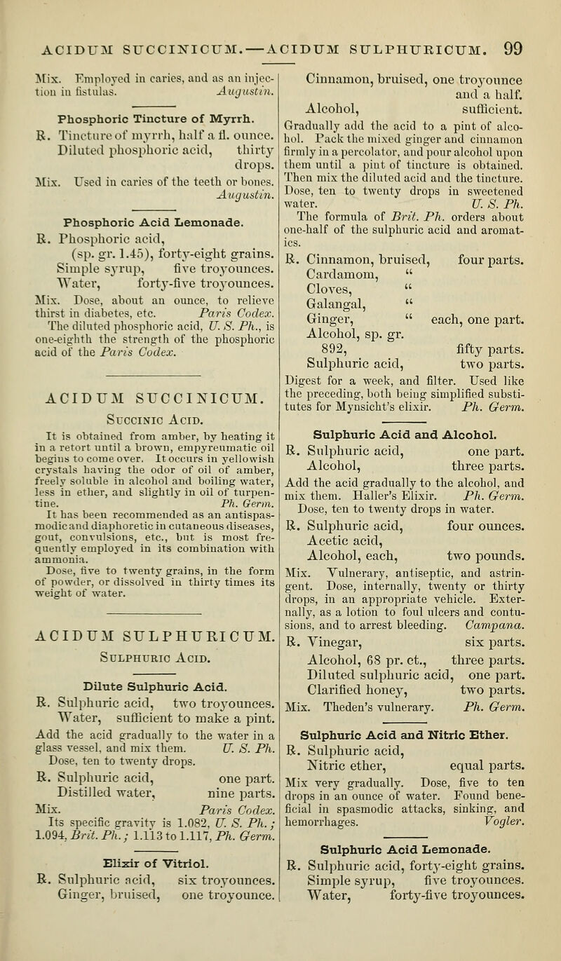 !N[ix. EniploYod in caries, aud as au injec- tion ill fistulas. Augustin. Phosphoric Tincture of Myrrh. R. Tincture of myrrh, half a 11. oititce. Diluted phosphoric acid, thirty drops. ^lix. Used in caries of the teeth or bones. Augustin. Phosphoric Acid Lemonade. R. rhosphoric acid, (sp. gr. 1.-15), fort^'-eight grains. Simple sj-rup, five troyoiinces. Water, fort^'-five troyoiinces. Mix. Pose, about an ounce, to relieve thirst in diabetes, etc. Paris Codex. The diluted phosphoric acid, U. S. Ph., is one-eig'hth the strength of the phosphoric acid of the Paris Codex. ACIDUM SUCCINICUM. Succinic Acid. It is obtained from amber, by heating it in a retort until a brown, empyreuuiatic oil begins to come over. It occurs in yellowish crystals having the odor of oil of amber, freely soluble in alcohol aud boiling water, less in ether, and slightly in oil of turpen- tine. Ph. Germ. It has been recommended as an antispas- modic and diaphoretic in cutaneous diseases, gout, convulsions, etc., but is most fre- quently employed in its combination with ammonia. Dose, tive to twenty grains, in the form of powder, or dissolved in thirty times its ■weight of water. ACIDUM SULPHURICUM. Sulphuric Acid. Dilute Sulphuric Acid. R. Sulphuric acid, two troyounces. Water, sufficient to make a pint. Add the acid gradually to the water in a glass vessel, and mix them. JJ. S. Ph. Dose, ten to twenty drops. R. Sulphuric acid, one part. Distilled water, nine parts. Mix. Paris Codex. Its specific gravity is 1.082, U. S. Ph. ; 1.094:, Brit. Ph.; 1.113 to 1.117, P^i. Germ. Elixir of Vitriol. R. Sulphuric acid, six troyounces. Ginger, bruised, one troyounce. Cinnamon, bruised, one troyounce and a half. Alcohol, sufficient. Gradually add the acid to a pint of alco- hol. Pack the mixed ginger and cinnamon firmly in a percolator, and pour alcohol upon them until a pint of tincture is obtained. Then mix the diluted acid and the tincture. Pose, ten to twenty drops in sweetened water. U. S. Ph. The formula of Brit. Ph. orders about one-half of the sulphuric acid and aromat- ics. R. Cinnamon, bruised, four parts. Cardamom,  Cloves,  Galangal,  Ginger,  each, one part. Alcohol, sp. gr. 892, fifty parts. Sulphuric acid, two parts. Pigest for a week, and filter. Used like the preceding, both being simplified substi- tutes for Myusicht's elixir. Ph. Germ. Sulphuric Acid and Alcohol. R. Sulphuric acid, one part. Alcohol, three parts. Add the acid gradually to the alcohol, and mix them. Haller's Elixir. Ph. Germ. Pose, ten to twenty drops in water. R. Sulphuric acid, four ounces. Acetic acid. Alcohol, each, two pounds. Mix. Vulnerary, antiseptic, and astrin- gent. Pose, internally, twenty or thirty drops, in an appropriate vehicle. Exter- nally, as a lotion to foul ulcers and contu- sions, and to arrest bleeding. Campana. R. Vinegar, six parts. Alcohol, 68 pr. ct., three parts. Diluted sulphuric acid, one part. Clarified honey, two parts. Mix. Theden's vulnerary. Ph. Germ. Sulphuric Acid and Nitric Ether. R. Sulphuric acid, Nitric ether, equal parts. Mix very gradually. Pose, five to ten drops in an ounce of water. Found bene- ficial in spasmodic attacks, sinking, and hemorrhages. Vogler. Sulphuric Acid Lemonade, R. Sulphuric acid, forty-eight grains. Simple syrup, five troyounces. Water, forty-five troyounces.