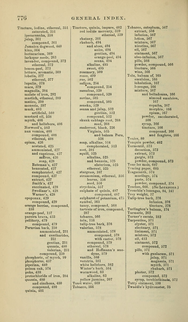 Tincture, iodine, ethereal, 351 saturated, 351 ipecacuanha, 358 jalap, 361 compound, 361 Jamaica dogwood, 440 kino, 364 lactucarium, 369 larkspur seeds, 263 lavender, compound, 372 ethereal, 372 lemon-peel, 373 lettuce, aromatic, 369 lobelia, 377 ethereal, 377 lupulin, 378 mace, 379 magnolia, 384 malate of iron, 292 mastich, ethereal, 389 matico, 390 monesia, 397 musk, 403 artificial, 660 mustard oil, 538 myrrh, 406 and hellebore, 406 Norwood's, 583 nux vomica, 408 compound, 408 ethereal, 408 opium, 426 acetated, 425 ammoniated, 427 and capsicum, 427 saffron, 426 soap, 428 Bateman's, 427 benzoated, 427 camphorated, 427 compound, 427 extract, 427 Smith's, 427 succinated, 428 Swediaur's, 428 Warner's, 428 opoponax, 429 compound, 429 orange berries, compound, 158 orange-peel, 157 pareira brava, 433 pellitory, 479 compound, 479 Peruvian bark, 230 ammoniated, 231 and cantharides, 231 gentian, 231 quassia, 480 valerian, 231 compound, 230 phosphoric, of myrrh, 99 phosphorus, 437 piperina, 440 poison oak, 574 poke, 438 protochloride of iron, 284 quassia, 480 and cinchona, 480 compound, 480 quinia, 481 Tincture, quinia, impure, 482 red iodide mercury, 339 ethereal, 339 rhatany, 366 rhubarb, 494 and aloes, 494 anise, 494 gentian, 494 orange-peel, 494 senna, 494 alkaline, 495 sweet, 495 rosemary, 500 roses, 499 rue, 502 saffron, 254 compound, 254 sassafras, 520 compound, 520 savine, 505 compound, 505 seneka, 629 senna and jalap, 532 gentian, 532 compound, 632 skunk cabbage root, 268 seed, 268 snakeroot, black, 226 Virginia, 535 and balsam Peru, 536 soap, alkaline, 514 camphorated, 613 soot, 301 squill, 625 alkaline, 525 and benzoin, 525 elaterium, 525 ethereal, 526 stargrass, 107 stramonium, ethereal, 556 leaves, 566 seed, 566 strychnia, 657 sulphate of quinia, 487 compound, 487 sulphuret of potassium, 475 sumbul, 565 tansy, compound, 568 tartrate of iron, compound, 287 tobacco, 566 tolu, 116 tulip-tree bark, 376 valerian, 578 ammoniated, 578 compound, 578 with castor, 578 compound, 679 ethereal, 578 and Hoffmann's ano- dyne, 579 vanilla, 680 veratria, 681 white hellebore, 582 Winter's bark, 684 wormwood, 83 alkaline, 83 yellow jasmine, 307 Toast water, 609 Tobacco, 566 Tobacco, cataplasm, 567 extract, 566 infusion, 567 lotion, 567 mixture, 567 nicotina, 567 oil, 567 ointment, 567 oleo-infusion, 567 pills, 566 powder, compound, 566 tincture, 666 wine, 566 Tolu, balsam of, 165 emulsion, 166 inhalation, 167 lozenges, 166 mixture, 167 and belladonna, 166 almond emulsion, 167 copaiba, 167 morphia, 166 opium, 167 powder, saccharated, 506 syrup, 166 tincture, 166 compound, 166 and foxglove, 166 Tonics, 80 Tonquin powder, 402 Tormentil, 673 decoction, 573 extract, 673 gargle, 573 powder, compound, 673 Tons les mois, 607 Tracing paper, 605 Tragacanth, 574 mucilage, 674 paste, 574 powder, compound, 674 Troches, 666. (SeeLozenges.) Tronehin's lozenges, 84, 141 Troy weight, 17 Tulip-tree bark, 376 infusion, 376 tincture, 376 Turlington's balsam, 174 Turmeric, 262 Turner's cerate, 182 Turpentine, 571 clyster, 571 electuary, 671 liniment, 571 mixture, 572 oil, 413 ointment, 572 compound, 672 pills, 571 with guaiacum, 571 jalap, 571 magnesia, 671 myrrh, 671 rhubarb, 671 plaster, 572 compound, 572 syrup, terebinthinate, 572 Tutty ointment, 590 Twaddle's hydrometer, 35