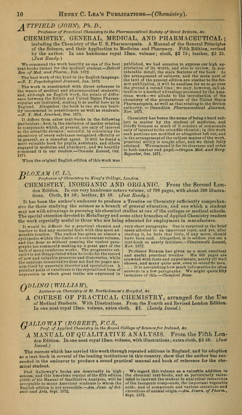 ATTFIELD {JOHN), Ph.D., Professor of Practical Chemistry to the Pharmaceutical Society of Gfreat Britain, Sic. CHEMISTRY, GENERAL, MEDICAL, AND PHARMACEUTICAL; including the Chemistry of the U. S. Pharmacopoeia. A Manual of the General Principles of the Science, and their Application to Medicine and Pharmacy. Fifth Edition, revised hy the author. In one handsome royal 12mo. volume; cloth, $2 75; leather, $3 25. (Just Ready.) We commend the work heartily as one of the best text-books extant for the medical student.—Detroit Rev. of Med. avd Pharm., Feb. 1872. The best work of the kind in the English language. —N. Y. Psychological Journal, Jan. 1872. The work is constructed with direct reference to the wants of medical and pharmaceutical students; and, although an English work, the points of ditFei'- ence between the British and United States Pharma- copoeias are indicated, making it as useful here as in England. Altogether, the book is one we can heart- ily recommend to practitioners as well as studeats. —N. Y. Med. Journal, Dec. 1871. It differs from other text-books in the following particulars: first, in the exclusion of matter relating to compounds which, at present, are only of interest to the scientific chemist; secondly, in containing the chemistry of every substance recognized officially or in general, as a remedial agent. It will be found a most valuable book for pupils, assistants, and others engaged in medicine and pharmacy, and we heartily commend it to our readers.—Canada Lancet, Oct. 1871. When the original English edition of this work was published, we had occasion to express our high ap- preciation of its worth, and also to review, in con- siderable detail, the main features of the book. As the arrangement of subjects, and the main part of the text of the present edition are similar to the for- mer publication, it will be needless for us to go over the ground a second time ; we may, however, call at- tention to a marked advantage possessed by the Ame- rican work—we allude to the introduction of the chemistry of the preparations of the United States Pharmacopoeia, as well as that relating to the British authority. — Canadian Pharmaceutical Journal, Nov. 1871. Chemistry has borne the name of being a hard sub- ject to master by the student of medicine, and chiefly because so much of it consists of compounds only of interest to the scientific chemist; in this work such portions are modified or altogether left out, and in the arrangement of the subject matter of the work, practical utility is sought after, and we think fully attained. We commend it for its clearness and order to both teacher and pupil.—Oregon Med. and Surg. Reporter, Oct. 1871. -nLOXAM {G. L.), J-' Professor of Ohemi-otry in King's College, London. CHEMISTRY, INORGANIC AND ORGANIC. From the SecoTid Lon- don Edition. In one very handsome octavo volume, of 700 pages, with about 300 illustra- tions. Cloth, $4 50 ; leather, $5 50. {Jnst Ready.) It has been the author's endeavor to produce a Treatise on Chemistry sufficiently comprehen- sive for those studying the science as a branch of general education, and one which a student may use with advantage in pursuing his chemical studies at one of the colleges or medical schools. The special attention devoted to Metallurgy and some other branches of Applied Chemistry renders the work especially useful to those who are being educated for employment in manufacture. It would be diflScult for a practical chemist and teacher to find any material fault with this most ad- mirable treatise. The author has given us almost a cyclopedia within the limits of a convenient volume, and has done so without penning the useless para- graphs too commonly making up a great part of the bulk of many cumbrous works. The progressive sci- entist is not disappointed when he looks for the record of new and valualDle processes and discoveries, while the cautious conservative does not find its pages mo- nopolized by uncertain theories and speculations. A peculiar point of excellence is the crystallized form of expression in which great truths are expressed in very short paragraphs. One is surprised at the brief space allotted to an important topic, and yet, after reading it, he feels that little, if any more, should have been said. Altogether, it is seldom you see a text-book so nearly faultless.— Cincinnati Lancet, Nov. 1873. Prjfessor Bloxam has given us a most excellent and useful practical treitise. His 666 pages are crowded with facts and experiments, nearly all well chosen, and many quite new, even to scientific men. . . . It is astonishinghow much informationhe often conveys in a few paragraphs. We might quote fifty instances of this.—Chemical News. 0 DLING {WILLIAM), Lecturer on Chemistry at St. Bartholomew''s Hospital, &c. A COURSE OF PRACTICAL CHEMISTRY, arranged for the Use of Medical Students. With Illustrations. From the Fourth and Revised London Edition. In one neat royal 12mo. volume, extra cloth. $2. {Lately Issued.) /lALLOWAY {ROBERT), F.C.S., ^J Prof, of Applied Chem.istry in the Royal College of Science for Ireland, &e. A MANUAL OF QUALITATIVE ANALYSIS. From the Fifth Lon- don Edition. In one neat royal 12mo. volume, with illustrations ; extra cloth, $2 50. (Just Issued.) The success which has carried this work through repeated editions in England, and its adoption as a text-book in several of the leading institutions in this country, show that the author has suc- ceeded in the endeavor to produce a sound practical manual and book of reference for the che- mical student. Prof Galloway's books are deservedly in high esteem, and this American rpprint of the fifth edition (1869) of his Manual of Qualitatire Analysis, will be acceptable to many American students to whom the English edition is not accessible.—Am. Jour, of Sci- ence and Arts, Sept. 1872. We regard this volume as a valuEfble addition to the chemical text-books, and as particularly calcu- lated to instruct the student in analytical researches of the inorganic compounds, the important vegetable acids, and of compounds and various secretions and excretions of animal origin.—Am. -Journ. of Pharm., Sept. 1872.