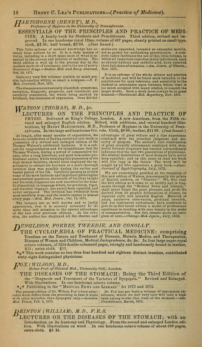 TTARTSHORNE [HENRY), M.D., J-L Professor of Hygiene in the University of Pennsylvania. ESSENTIALS OF THE PRINCIPLES AND PRACTICE OF MEDI- CINE. A handy-book for Students and Practitioners. Third edition, revised and im- proved. In one handsome royal ] 2mo. volume of 487 pages, clearly printed on small type, cloth, $2 38; half bound, $2 63. {Just Issiied.) mulasare appended, intended as examples merely, not as guides for unthinking practitioners. A com- plete index facilitates the use of this little volume, in which all important remedies lately introduced, such as chloral hydrate and carbolic acid, have received their full share of attention.—Am. Journ. of Pharm., Nov. 1871. This little epitome of medical knowledge has al- ready been noticed by us. It is a vade mecnm of value, including in a short space most of what is es- sential in the science and practice of medicine. The third edition is well up to the present day in the modern methods of treatment, and in the use of newly discovered drugs.—Boston Med. and Surg. Journal, Oct. 19, 1871. Certainly very few volumes contain so much pre- cise information within so small a compass.—N. T. Med. Journal, Nov. 1871. The diseases are conveniently classified; symptoms, causation, diagnosis, prognosis, and treatment are carefully considered, the whole being marked by briefness, but clearness of expression. Over 250 for- It is an epitome of the whole science and practice of medicine, and will be found most valuable to the practitioner for easy reference, and especially to the student in attendance upon lectures, whose time is too much occupied with many studies, to consult the larger works. Such a work must always be in great demand.—Gincinnati Med. Repertory, Nov. 1871. T^ATSON [THOMAS), M. D., §-c. LECTURES ON THE PRINCIPLES AND PRACTICE OF PHYSIC. Delivered at King's College, London. A new American, from the Fifth re- vised and enlarged English edition. Edited, with additions, and several hundred illus- trations, by Henry Haetshoenb, M.D., Professor of Hygiene in the University of Penn- sylvo,nia. In two large and handsome 8vo. vols. Cloth, $9 00; leather, $11 CO. {Just Issued.) At length, after many months of expectation, we have the satisfaction of finding ourselves this week in possession of a revised and enlarged edition of Sir Thomas Watson's celebrated Lectures. It is a sub- ject for congratulation and for thankfulness that Sir Thomas Watson, during a period of comparative lei- sure, after a long, laborious, and most honorable pro- fessional career, while retaining full possession of his high mental faculties, should have employed the op- portunity to submit his Lectures to a more thorough revision than was possible during the earlier and busier period of his life. Carefully passing in review some of the most intricate and important pathological and practical questions, theresults of his clear insight and his calm judgment are now recorded for the bene- fit of mankind, in language which, for precision, vigor, and classical elegance, has rarely been equalled, and never surpassed. The revision has evidently been most carefully done, and the results appear in almost every page.—£rit. Med. Journ., Oct. li, 1871. The lectures are so well known and so justly appreciated, that it is scarcely necessary to do more than call attention to the special advantages of the last over previous editions. In the revi- sion, the author has displayed all the charms and advantages of great culture and a ripe experience combined with the soundest judgment and sin- cerity of purpose. The author's rare combination of great scientific attainments combined with won- derful forensic eloquence has exerted extraordinary influence over the last two generations of physicians. His clinical descriptions of most diseases have never been equalled ; and on this score at least his work will live long in the future. The work will be sought by all who appreciate a great book.—Amer. Journal of Syphilography, July, 1872.! We are exceedingly gratified at the reception of this new edition of Watson, pre-eminently the prince of English authors, on Practice. We, who read the first edition as it came to us tardily and in frag- ments through the Medical News and Library, shall never forget the great pleasure and profit we derived from its graphic delineations of disease, its vigorous style and splendid English. Maturity of years, extensive observation, profound research, and yet continuous enthusiasm, have combined to give us in this latest edition a model of professional excellence in teaching with rare beauty in the mode of communication. But this classic needs no eulo- gium of ours.— Chicago Med. Journ., July, 1872. TiVNGLISON, FORBES, TWEEDIE, AND GONOLLY. THE CYCLOPEDIA OF PRACTICAL MEDICINE: comprismg Treatises on the Nature and Treatment of Diseases, Materia Medica and Therapeutics, Diseases of Women and Children, Medical Jurisprudence, &c. &c. In four large super-royal octavo volumes, of 3254 double-columned pages, strongly and handsomely bound in leather, $15; extra cloth. $11. *^* This work contains no less than four hundred and eighteen distinct treatises, contributed sixty-eight distinguished physicians. mX [ WILSON), M.D., ■J- Holme Prof, of Clinical Med., University Coll., London. THE DISEASES OF THE STOMACH: Being the Third Edition of the Diagnosis and Treatment of the Varieties of Dyspepsia. Revised and Enlarged. With illustrations. In one handsome octavo volume. *.^* Publishing in the  Medical News and Library for 1873 and 1874. The present edition of Dr. Wilson Fox's very admi- I Dr. Fox has put forth a volume of uncommon ex- .rable work differs from the preceding in that it deals cellence, which we feel very sure will take a high -with other maladies than dyspepsia only.—London rank among works that treat of the stomach.—Am, Med. Times, Feb. 8, 1873. | Practitioner, March, 1873. jyRINTON ( WILLIAM), M. D., F. R. S. •^LECTURES ON THE DISEASES OF THE STOMACH; with an Introduction on its Anatomy and Physiology. From the second and enlarged London edi- tion. With illustrations on wood In one handsome octavo volume of about 300 pages, extra cloth. $3 25.