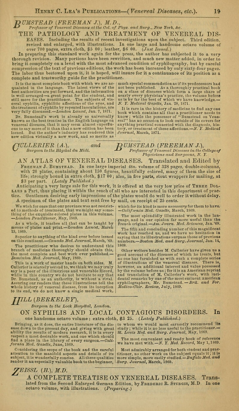 T>UMSTEAD [FREEMAN J.), M.D., -*-' Professor of Venereal Diseases at the Ool. of Fhys. and Sicrgr., New York, &o. THE PATHOLOGY AND TREATMENT OF VENEREAL DIS- EASES. Including the results of recent investigations upon the subject. Third edition, revised and enhvrged, with illustrations. In one large and handsome octavo volume of over 700 pages, extra cloth, $5 00 ; leather, $6 00. {Just Issued.) In preparing this standard work again for the press, the author has subjected it to a very thorough revision. Many portions have been rewritten, and much new matter added, in order to bring it completely on a level with the most advanced condition of syphilography, but by careful compression of the text of previous editions, the work has been increased by only sixty-four pages. The labor thus bestowed upon it, it is hoped, will insure for it a continuance of its position as a complete and trustworthy guide for the practitioner. much special commendation as if its predecessors had not been published. As a thoroughly practical book on a class of diseases which form a large share of nearly every physician's practice, the volume before us is bv far the best of which we have knowledge.— N. r. Medical Gazette, Jan. 28, 1871. It is rare in the history of medicine to find any one book which contains all tliat a practitioner needs to It is the most complete book with which we are ac- quainted in the language. The latest views of the best authorities are put forward, and the information is well arranged—a great point for the student, and still more for the practitioner. The subjects of vi.s- ceral syphilis, syphilitic affections of the eyes, and the treatment of syphilis by repeatediuoculatioas, are very fully discussed.—London Lancet, Jan. 7, 1S71. Dr. Bumstead's work is already so universally known as the best treatise in the English language on venereal diseases, that it may seem almost .'superflu- ous to say more of it than that a new edition ha*; been issued. But the author's industry has rendered this new edition virtually a new work, and so merits as rfULLERIER (A.), and ^ Surgeon to the Hdpital du Midi. know; while the possessor of Bumstead on Vene- real has no occasion to look outside of its covers for anything practical connected with the diagnosis, his- toi y, or treatment of these affections.—N. Y. Medical Journal, March, 1871. JDUMSTEAD [FREEMAN J.), -*-^ Professor of Venerea I Diseases in the College of Physicians and Surgeons, N. Y. AN ATLAS OF VENEREAL DISEASES. Translated and Edited by FEEEyAN J. Bumstead. In one large imperial 4to. volume of 328 pages, double-columns, with 26 plates, containing about 150 figures, beautifully colored, many of them the size of life; strongly bound in extra cloth, $17 00 ; also, in five parts, stout wrappers for mailing, at $3 per part. {Lately Published.) Anticipating a very large sale for this work, it is offered at the very low price of Three Dol- lars a Part, thus placing it within the reach of all who are interested in this department of prac- tice. Gentlemen desiring early impressions of the plates would do well to order it without delay. A specimen of the plates and text sent free by mail, on receipt of 25 cents. We wish for once that our province was not restrict- ed to methods of treatment, that we might say some- thing of the exquisite colored plates in this volume. —London Practitioner, May, 1869. As a whole, it teaches all that can be taught by means of plates and print.—London Lancet, March 13, 1869. Superior to anything of the kind ever before issued on this continent.—Canada Med. Journal, March, '69. The practitioner who desires to understand this branch of medicine thoroughly should obtain this, the most complete and best work ever published.— Dominion Med. Journal, May, 1869. This is a work of master hands on both sides. M. CuUerier is scarcely second to, we think we may truly say is a peer of the illustrious and venerable Ricord, while in this country we do not hesitate to say that Dt. Bamstead, as an authority, is without a rival. Assuring our readers that these illustrations tell the whole history of venereal disease, from its inception to its end, we do not know a single medical work. which for its kind is more necessary for them to have. —CaMfyrnia Med. Gazette, Mar-ch, 1869. The most splendidly illustrated work in the lan- guage, and in our opinion far more useful than the French original.—Am. Journ. Med. Sciences, Jan.'69. The fifth and concluding number of this magnificent work has reached us, and we have no hesitation in saying that its illustrations surpass those of previous numbers.—Boston Med. and Surg. Journal, Jan. 14, 1869. Other writers besides M. CuUerier have given us a good account of the diseases of which he treats, but no one has furnished us with such a complete series of illustrations of the venereal diseases. There is, however, an additional interest and value possessed by the volume before us ; for it is an American reprint and translation of M. CuUerier's work, with inci- dental remarks by one of the most eminent American syphilographers, Mr. Bumstead.—Brit, and For. Medico-Ohir. Review, July, 1869. TflLL [BERKELEY], Surgeon to the Lock Hospital, London. ON SYPHILIS AND LOCAL CONTAGIOUS DISORDERS. one handsome octavo volume ; extra cloth, $3 25. {Lately Published.) In Bringing, as it does, the entire literature of the dis- ease down to the present day, and giving with great ability the results of modern research, it is in every respect a most desirable work, and one which should find a place in the library of every surgeon.—Cali- fornia Med. Ga,z€tte, June, 1869. Considering the scope of the book and the careful attention to the manifold aspects and details of its subject, it is wonderfully concise. All these qualities render it an especially valuable book to the beginner, to whom we would most earnestly recommend its study; while it is no less useful to the practitioner.— St. Louis Med. and Surg. Journal, May, 1869. The most convenient and ready book of reference we have met with:—iV^. Y. Med. Record, May 1,1869. Most admirably arranged for both student and prac- titioner, no other work on the subject equals it; it is more simple, more easily sta.i\edi.—Buffalo Med. and Surg. Journal, March, 1869. ^EISSL [H.), M.D. A COMPLETE TREATISE ON VENEREAL DISEASES. Trans- lated from the Second Enlarged German Edition, by Frederic R. Sturgis, M.D In one octavo volume, with illustrations. {Preparing.)