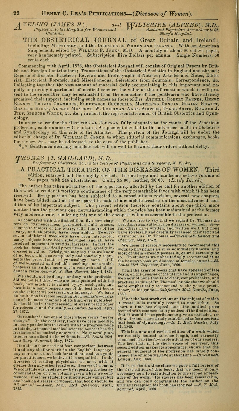 A VELING [JAMES H.), -^-*- Physician to the Hospital for Women and Children. and TUJLTSHIRE [ALFRED], M.D., nd '' Assistant PhysiHan-Accoucheur to St. Mary's Hospital. THE OBSTETRICAL JOURNAL of Great Britain and Ireland; Including Midwifery, and the Diseases of Women and Infants. With an American Supplement, edited by William F. Jenks, M.D. A monthly of about 80 octavo pages, very handsomely printed. Subscription, Five Dollars per annum. Single Numbers, 50 cents each. Commencing with April, 1873, the Obstetrical Journal will consist of Original Papers by Brit- ish and Foreign Contributors ; Transactions of the Obstetrical Societies in England and abroad ; Reports of Hospital Practice; Reviews and Bibliographical Notices; Articles and Notes, Edito- rial, Historical, Forensic, and Miscellaneous; Selections from Journals; Correspondence, &c. Collecting together the vast amount of material daily accumulating in this important and ra- pidly improving department of medical science, the value of the information which it will pre- sent to the subscriber may be estimated from the character of the gentlemen who have already promised their support, including such names as those of Drs. Atthill, Robert Barnes, Henry Bennet, Thomas Chambers, Fleetwood Churchill, Matthews Duncan, Graily Hewitt, Braxton Hicks, Alfred Meadows, W. Leishman, Alex. Simpson, Tyler Smith, Edward J. Tilt, Spencer Wells, <&e. &c.; in short, the representative men of British Obstetrics and Gynae- cology. In order to render the Obstetrical Journal fully adequate to the wants of the American profession, each number will contain a Supplement devoted to the advances made in Obstetrics and Gynaecology on this side of the Atlantic. This portion of the Journal will be under the editorial charge of Dr. William F. Jenks, to whom editorial communications, exchanges, books for review, &e., may be addressed, to the care of the publisher. *i,;f* Gentlemen desiring comj^lete sets will do well to forward their orders without delay. rPHOMAS [T.GAILLARD),M.D., ■*• Professor of OH-tetrics, &c., in the College of Physicians and Surgeons, N. Y., &c, A PRACTICAL TREATISE ON THE DISEASES OF WOMEN. Third edition, enlarged and thoroughly revised. In one large and handsome octavo volume of 784 pages, with 246 illustrations. Cloth, $5 00; leather, $6 00. (Lately Isszied.) The author has taken advantage of the opportunity afforded by the call for another edition of this work to render it worthy a continuance of the very remarkable favor with which it has been received. Every portion has been subjected to a conscientious revision, several new chapters have been added, and no labor spared to make it a complete treatise on the most advanced con- dition of its important subject. The present edition therefore contains about one-third more matter than the previous one, notwithstanding which the price has been maintained at the former very moderate rate, rendering this one of the cheapest volumes accessible to the profession. We are free to say that we regard Dr. Thomas the best American authority on diseases of women. Seve- ral others have written, and written well, but none have so clearly and cai-efully arranged their text and insSriiction as Dr. Thomas.—Cincinnati Lancet and Observer, May, 1S72. As compared with the first edition, five new chap- ters on dysmenori'hoea, peri-uterine fluid tumors, composite tumors of the ovarj', solid tumors of the ovary, and chlorosis, have been added. Twenty- seven additional wood-cuts have been introduced, many subjects have been subdivided, and all have received important interstitial increase. In fact, the book has been practically rewritten, and greatly in- creased ID value. Briefly, we may say that we know of no book which so completely and concisely repre- sents the present state of gynaecology ; none so full of well-digested and reliable teaching; none which bespeaks an author more apt in research and abun- dant in resources.—iV^. Y. Med. Record, May 1,1S72. _ We should not be doing our duty to the profession did we not tell those who.are unacquainted with the book, how much it is valued by gynecologists, and how it is in many respects one of the best text-books on the subject we possess in our language. We have no hesitation in recommending Dr. Thomas's work as one of the most complete of its kind ever published. It should be in the possession of every practitioner for reference and for &t\Liiy.—London Lancet, April 27, 1872. Our author is not one of those whose views '' never change. On the contrary, they have been modified in many particulars to accord with the progress made in this department of medical science: hence it has the freshnes.s of an entirely new work. No general prac- titioner can afford to be without it.—St. Louis Med. and Sitrg. Journal, May, 1872. Its able author need not fear comparison between it and any similar work in the English language ; nay more, as a textbook for students and as a guide for practitioners, we believe it is unequalled. In the libraries of reading physicians we meet with it ofiener than any other treatise on diseases of women. We conclude our brief review by repeating the hearty commendation of tbis volume given when we com- menced : if either student or practitioner can get but one book on diseases of women, that book should be Thomas.—Arner. Jour. Med. Sciences, April, 1872. We deem it scarcely necessary to recommend this work to physicians as it is now widely known, and most of them already possess it, or will certainly do so. To students we unhesitatingly recommend it aa the best text-book on diseases of females extant.—St. Louis Med. Reporter, June, 1869. Of all the army of books that have appeared of late years, on the diseases of the uterus and its appendages, we know of none that is so clear, comprehensive, and practical as this of Dr. Thomas', or one that we should more emphatically recommend to the young practi- tioner, as his guide.—California Med. Gazette, June, 1869. If not the best work extant on the subject of which it treats, it is certainly second to none other. So short a time has elapsed since the medical press teemed w'ithcommendatorynotices of the first edition, that it would be superfluous to give an extended re- vie w of what is now firmly establish ed as ^/le American text-book of Gynaecology.—N. Y. Med. Gazette, July 17, 1869. This is a new and revised edition of a work which we recently noticed at some length, and earnestly commended to the favorable attention of our readers. The fact that, in the short space of one year, this second edition makes its appearance, shows that the general judgment of the profession has largely con- firmed the opinion we gave at that time.—Cincinnati Lancet, Aug. 1869. It is so short a time since we gave a full review of the first edition of this book, that we deem it only necessary now to call attention to the second appear- ance of the work. Its success has been remarkable, and we can only congratulate the author on the brilliant reception his book has received.—JV. Y. Med. Journal, April, 1869.