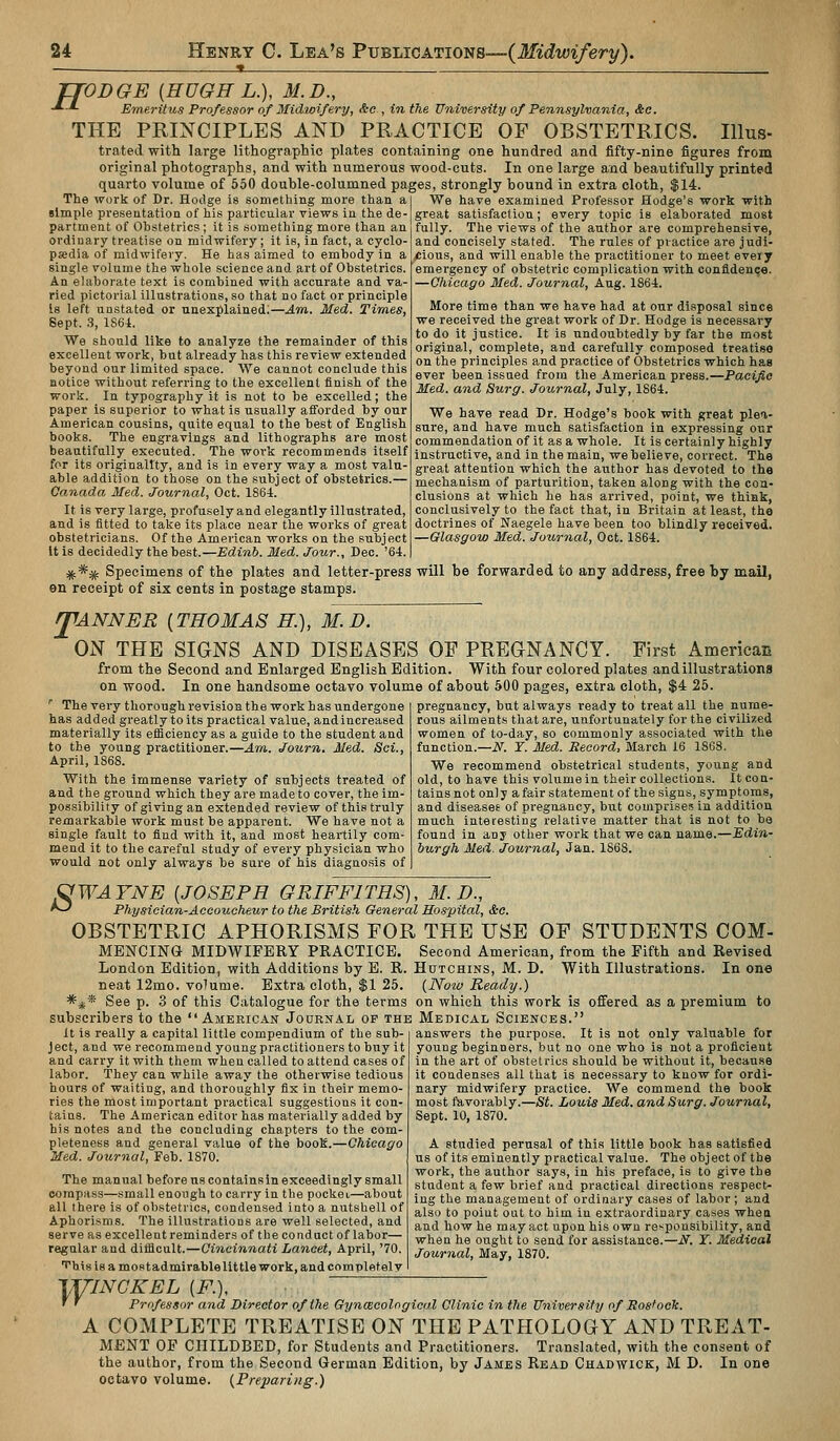 TTODGE {HUGH L.), M.D., -*-*• Emeritus Professor of Midwifery, &e , in the University of Pennsylvania, &c. THE PRINCIPLES AND PRACTICE OF OBSTETRICS. Illus- trated with large lithographic plates containing one hundred and fifty-nine figures from original photographs, and with numerous wood-cuts. In one large and beautifully printed quarto volume of 550 double-columned pages, strongly bound in extra cloth, $14. The work of Dr. Hodge is something more than a simple presentation of his particular views in the de- partment of Obstetrics; it is something more than an ordinary treatise on midwifery; it is, in fact, a cyclo- paedia of midwifery. He has aimed to embody in a single volume the whole science and art of Obstetrics. An elaborate text is combined with accurate and va- ried pictorial illustrations, so that no fact or principle Is left unstated or unexplained;—Am. Med. Times, Sept. S, 1S64. We should like to analyze the remainder of this excellent work, but already has this review extended beyond our limited space. We cannot conclude this notice without referring to the excellent finish of the work. In typography it is not to be excelled; the paper is superior to what is usually aiforded by our American cousins, quite equal to the best of English books. The engravings and lithographs are most beautifully executed. The work recommends itself for its originality, and is in every way a most valu- able addition to those on the subject of obstetrics.— Canada Med. Journal, Oct. 1864. It is very large, profusely and elegantly illustrated, and is fitted to take its place near the works of great obstetricians. Of the American works on the subject It is decidedly the best.—Edinb. Med. Jour., Dec. '64. :jf;** Specimens of the plates and letter-press will be forwarded to any address, free by mail, en receipt of six cents in postage stamps. rpANNER [THOMAS H.), M.D. ON THE SIGNS AND DISEASES OF PREaNANCY. First American from the Second and Enlarged English Edition. With four colored plates and illustrations In one handsome octavo volume of about 500 pages, extra cloth, $4 25. We have examined Professor Hodge's work with great satisfaction; every topic is elaborated most fully. The views of the author are comprehensive, and concisely stated. The rules of practice are judi- /Bious, and will enable the practitioner to meet every emergency of obstetric complication with confidence. —Chicago Med. Journal, Aug. 1864. More time than we have had at our disposal since we received the great work of Dr. Hodge is necessary to do it justice. It is undoubtedly by far the most original, complete, and carefully composed treatise on the principles and practice of Obstetrics which has ever been issued from the American press.—Pacifie Med. and Surg. Journal, July, 1S64. We have read Dr. Hodge's book with great plea- sure, and have much satisfaction in expressing our commendation of it as a whole. It is certainly highly instructive, and in the main, we believe, correct. The great attention which the author has devoted to the mechanism of parturition, taken along with the con- clusions at which he has arrived, point, we think, conclusively to the fact that, in Britain at least, tho doctrines of Naegele have been too blindly received. —Glasgow Med. Journal, Oct. 1864. on wood. ■ The very thorough revision the work has undergone has added greatly to its practical value, and increased materially its efficiency as a guide to the student and to the young practitioner.—Am,. Journ. Med. Sci., April, 1868. With the immense variety of subjects treated of and the ground which they are made to cover, the im- possibility of giving an extended review of this truly remarkable work must be apparent. We have not a single fault to find with it, and most heartily com- mend it to the careful study of every physician who would not only always be sure of his diagnosis of pregnancy, but always ready to treat all the nume- rous ailments that are, unfortunately for the civilized women of to-day, so commonly associated with the function.—iV^. Y. Med. Itecord, March 16 1868. We recommend obstetrical students, young and old, to have this volume in their collections. It con- tains not only afairstatement of the signs, symptoms, and diseases of pregnancy, but comprisei? in addition much interesting relative matter that is not to be found in any other work that we can name.—Edin- burgh Med. Journal, Jan. 1868. ^WAYNE [JOSEPH GRIFFITHS), M.D., ^^ Physician-Accoucheur to the British General Hospital, &c. OBSTETRIC APHORISMS FOR THE USE OF STUDENTS COM- MENCING MIDWIFERY PRACTICE. Second American, from the Fifth and Revised London Edition, with Additions by E. R. Hutchins, M. D, With Illustrations. In one neat 12mo. volume. Extra cloth, $1 25. {Now Ready.) *;((* See p. 3 of this Catalogue for the terms on which this work is offered as a premium to subscribers to the American JoaRNAL of the Medical Sciences. It is really a capital little compendium of the sub- ject, and we recommend youngpractitioners to buy it and carry it with them when called to attend cases of labor. They can while away the otherwise tedious hours of waiting, and thoroughly fix in their memo- ries the most important practical suggestions it con- tains. The American editor has materially added by his notes and the concluding chapters to the com- pleteness and general value of the book.—Chicago Med. Journal, Feb. 1870. The manual before us containsin exceedingly small compass—small enough to carry in the pockei—about all there is of obstetrics, condensed into a nutshell of Aphorisms. The illustrations are well selected, and serve as excellent reminders of the conduct of labor— regular and diiflcult.—Cincinnati Lancet, April, '70. ■Vhis is a most admirable little work, and completel v answers the purpose. It is not only valuable for young beginners, but no one who is not a proficient in the art of obstetrics should be without it, because it condenses all that is necessary to know for ordi- nary midwifery practice. We commend the book most favorably.—St. Louis Med. and Surg. Jour^ial, Sept. 10, 1870. A studied perusal of this little book has satisfied us of its eminently practical value. The object of the work, the author says, in his preface, is to give the student a few brief and practical directions respect- ing the management of ordinary cases of labor; and also to point out to him in extraordinary cases whea and how he may act upon his own re>^pousibility, and when he ought to send for assistance.—iV. Y. Medical Journal, May, 1870. T^INCKEL [F.], • ' Professor and Director of the Gynmcologioal Clinic in the University of Rosfock. A COMPLETE TREATISE ON THE PATHOLOGY AND TREAT- MENT OP CHILDBED, for Students and Practitioners. Translated, with the consent of the author, from the Second German Edition, by James Read Chadwick, M D. In one octavo volume. {Preparing.)