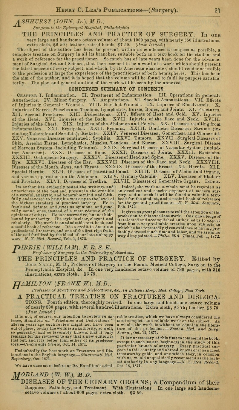 ASHHURST {JOHN, Jr.), M.D., Stirgeon to the Ejyiscnpnl Hospital, Philadelptiia. THE PRINCIPLES AND PRACTICE OF SURGERY. In one very large and handsome octaA'o volume of about ]OflO pages, with nearly 550 illustrations, extra cloth, $fi 50; leather, raised bands, $7 50. {Just Js.iuerl.) The object of the author has been to present, within as condensed a compass as possible, a complete treatise on Surgery in all its branches, suitable both as a text-book for the student and a work of reference for the practitioner. So much has of late years been done for the advance- ment of Surgical Art and Science, that there seemed to be a want of a work which should present the latest aspects of every subject, and which, by its American character, should render accessible to the profession at large the experience of the practitioners of both hemispheres. This has been the aim of the author, and it is hoped that the volume will be found to fulfil its purpose satisfac- torily. The plan and general outline of the work will be seen by the annexed CONDENSED SUMMARY OF CONTENTS. Chapter I. Inflammation. II. Treatment of Inflammation. III. Operations in general: Ana?sthetics. IV. Minor Surgery. V. Amputations. VI. Special Amputations. VII. Effects of Injuries in General : Wounds. VIII. Gunshot Wounds. IX. Injuries of Bloodvessels. X. Injuries of Nerves, Muscles and Tendons, Lymphatics, Bursse, Bones, and Joints. XI. Fractures. XII. Special Fractures. XIII. Dislocations. XIV. Effects of Heat and Cold. XV. Injuries of the Head. XVI. Injuries of the Back. XVII. Injuries of the Pace and Neck. XVIII. Injuries of the Chest. XIX. Injuries of the Abdomen and Pelvis. XX. Diseases resulting from Inflammation. XXI. Erysipelas. XXII. Pyfsmia. XXIII. Diathetic Diseases : Struma (in- cluding Tubercle and Scrofula); Rickets. XXIV. Venereal Diseases ; Gonorrhoea and Chancroid. XXV. Venereal Diseases continued : Syphilis. XXVI. Tumors. XXVII. Surgical Diseases of Skin, Areolar Tissue, Lymphatics, Muscles, Tendons, and Bursse. XXVIII. Surgical Disease of Nervous System (including Tetanus). XXIX. Surgical Diseases of Vascular System (includ- ing Aneurism). XXX. Diseases of Bone. XXXI. Diseases of Joints. XXXII. Excisions. XXXIII. Orthopedic Surgerv. XXXIV. Diseases of Head and Spine. XXXV. Diseases of the Eye. XXXVI. Diseases of the Ear. XXXVII. Diseases of the Face and Neck. XXXVIII. Diseases of the Mouth, Jaws, and Throat. XXXIX. Diseases of the Breast. XL. Hernia. XLI. Special Herniae. XLII. Diseases of Intestinal Canal. XLIII. Diseases of Abdominal Organs, and various operations on the Abdomen. XLIV. Urinary Calculus XLV. Diseases of Bladder and Prostate. XLV I. Diseases of Urethra. XLVII. Diseases of Generative Organs. Index. Its author has evidently tested the writings and experiences of the past and present in the crucible of a careful, analytic, and honorable mind, and faith- fully endeavored to bring his work up to the level of the highest standard of practical surgery He is frank and definite, and gives us opinions, and gene- rally sound ones, instead of a mere resume of the opinions of others. He is conservative, bat not hide- bound by authority. His style is clear, elegant, and scholarly. The wcrk is anadmirable text book, and a useful book of reference It is a credit to American professional literature, and one of the first ripe fruits of the soil fertilized by the blood of our late unhappy war.—i?^. r. Med. Record, Feb. 1, 1872. Indeed, the work as a whole must be regarded as an excellent and concise exponent of modern sur- gery, and as such it will be found a valuable text- book for the student, and a useful book of reference for the general practitioner.—N. Y. Med. Journal, Feb. 1872. It gives us great pleasure to call the attention of the profession to this excellent work. Our knowledge of its talented and accomplished author led us to expect from him a very valuable treatise upon subjects to which he has repeatedly given evidence of having pro- fitably devoted much time and labor, and we are in no way disappointed.—Phila. Med. Times, Feb. 1,1872. r>IRRIE (WILLIAM), F. R. S. E., Professor of Surgery in the University of Aberdeen. THE PRINCIPLES AND PRACTICE OF SURGERY. Edited by John Neill, M. D., Professor of Surgery in the Penna. Medical College, Surgeon to the Pennsylvania Hospital, &c. In one very handsome octavo volume of 780 pages, with 316 illustrations, extra cloth. $3 75. H AMILTON {FRANK H.), M.D., Professor of Fractures and Dislocations, &o., in Bellevue Hasp. Med. Gollege, New Torh. PRACTICAL TREATISE ON FRACTURES AND DISLOCA- TIONS. Fourth edition, thoroughly revised. In one large and handsome octavo volume of nearly 800 pages, with several hundred illustrations. Extra cloth, $5 75; leather, $6 75. {Just Issued. rable treatise, which we have always considered the most complete and reliable work on the subject. As a whole, the work is without an equal in the litera- ture of the profession.—Boston Med. and Surg. Journ., Oct. 12, 1871. It is unnecessary at this time to commend the book, except to such as are beginners in the study of this particular branch of surgery. Every practical sur- geon in this country and abroad knows of it as a most trustworthy guide, and one which they, in common with us, would unqualifiedly recommend as the high- est authority in any language.—N. Y. Med. Record, We have once more before ns Dr. Hamilton's admi-' Oct. 16, 1871, It is not, of course, our intention to review in ex- tenso, Hamilton on Fractures and Dislocations. Eleven years ago such review might not have been out of place ; to-day the work is an authority, so well, 80 generally, and so favorably known, that it only remains for the reviewer to say that a new edition is just out, and it is better than either of its predeces- sors.—Cincinnati Clinic, Oct. 14,1871. Undoubtedly the best work on Fractures and Dis- locations in the English language.—Cincinnati Med. Repertory, Oct. 1871. M ORLAND (W. W.), M.D. DISEASES OF THE URINARY ORGANS; a Compendium of their Diagnosis, Pathology, and Treatment. With illustrations In one large and handsome octavo volume of about 600 pages, extra cloth. $3 50.