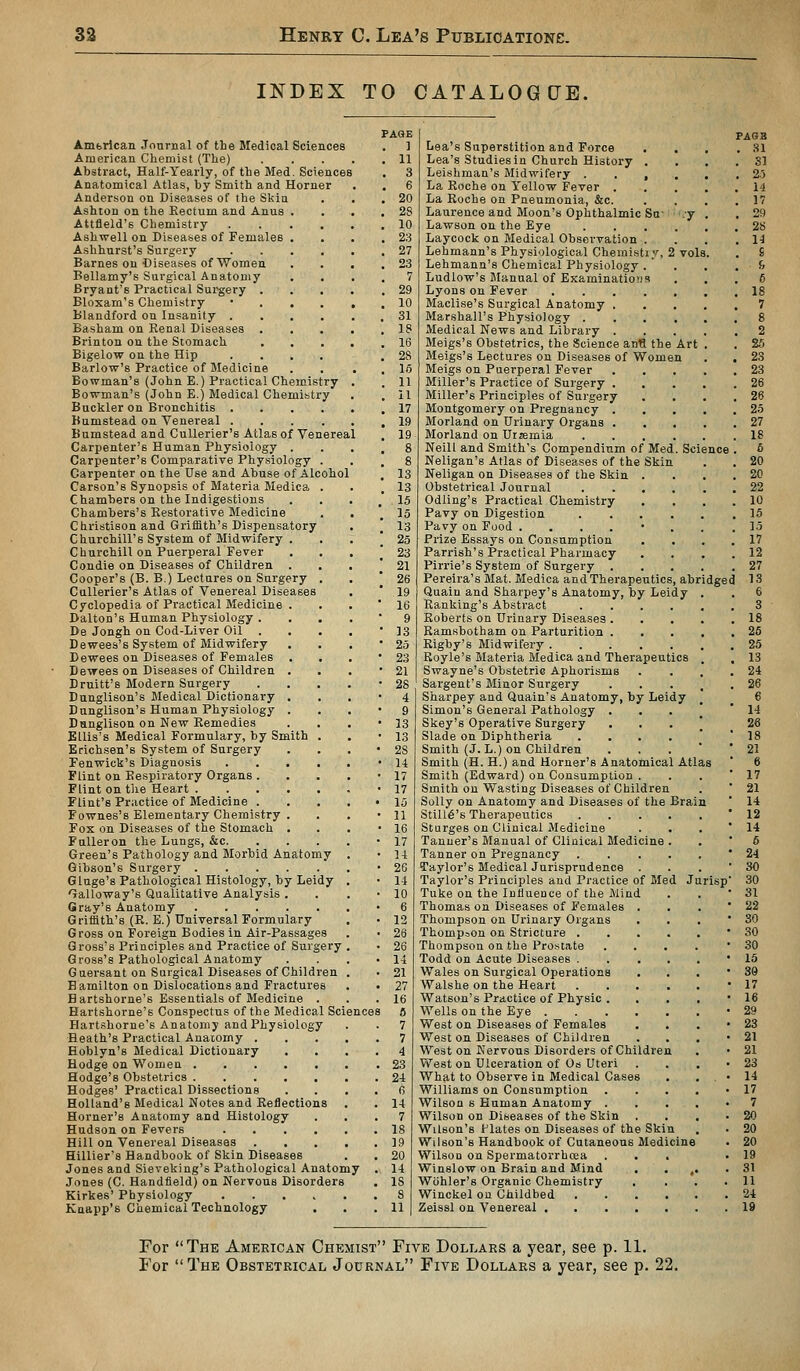 INDEX TO CATALOGCJB. Amferican Journal of the Medical Sciences American Chemist (The) .... Abstract, Half-Yearly, of the Med. Sciences Anatomical Atlas, by Smith and Horner Anderson on Diseases of the Skin Ashton on the Kectum and Anus . Attfield's Chemistry .... Ashwell on Diseases of Females . Ashhurst's Surgery .... Barnes on Diseases of Women Bellamy's Surgical Anatomy Bryant's Practical Surgery . Bloxam's Chemistry • . . . Blandford on Insanity .... Basham on Renal Diseases . Brinton on the Stomach Bigelow on the Hip .... Barlow's Practice of Medicine Bowman's (John E.) Practical Chemistry Bowman's (John E.) Medical Chemistry Buckler on Bronchitis .... Bumstead on Venereal .... Bumstead and CuUerier's Atlas of Venereal Carpenter's Human Physiology . Carpenter's Comparative Physiology . Carpenter on the Use and Abuse of Alcohol Carson's Synopsis of Materia Medica . Chambers on the Indigestions Chambers's Restorative Medicine Christison and Griffith's Dispensatory Churchill's System of Midwifery . Cburchill on Puerperal Fever Condie on Diseases of Children . Cooper's (B. B.) Lectures on Surgery . CuUerier's Atlas of Venereal Diseases Cyclopedia of Practical Medicine . Dalton's Human Physiology . De Jongh on Cod-Liver Oil D ewees's System of Midwifery Dewees on Diseases of Females Dewees on Diseases of Children . Druitt's Modern Surgery Dunglison's Medical Dictionary . Dnnglison's Human Physiology . Danglison on New Remedies Ellis's Medical Formulary, by Smith . Erichsen's System of Surgery Fenwick's Diagnosis .... Flint on Respiratory Organs . Flint on the Heart Flint's Practice of Medicine . Fownes's Elementary Chemistry . Fox on Diseases of the Stomach . Falleron the Lungs, &c. Green's Pathology and Morbid Anatomy Gibson's Surgery Gluge's Pathological Histology, by Leidy Galloway's Qualitative Analysis . Gray's Anatomy Griffith's (R. E.) Universal Formulary Gross on Foreign Bodies in Air-Passages Gross's Principles and Practice of Surgery Gross's Pathological Anatomy Guersant on Surgical Diseases of Children Bamilton on Dislocations and Fractures Hartshorne's Essentials of Medicine . Hartshorne's Conspectus of the Medical Science Hartshorne's Anatomy and Physiology ■Heath's Practical Anatomy . Hoblyn's Medical Dictionary Hodge on Women Hodge's Obstetrics Hodges' Practical Dissections Holland's Medical Notes and Reflections Horner's Anatomy and Histology Hudson on Fevers .... Hill on Venereal Diseases Hillier's Handbook of Skin Diseases Jones and Sieveking's Pathological Anatomy Jones (C. Handfield) on Nervous Disorders Kirkes' Physiology Knapp's Chemical Technology PA8E ] 11 3 6 20 28 10 23 27 23 7 29 10 31 18 16 28 16 11 il 17 19 19 vols, dged Lea's Superstition and Force Lea's Studies in Church History . Leishman's Midwifery . . , La Roche on Yellow Fever . La Roche on Pneumonia, &c. Laurence and Moon's Ophthalmic Sa Lawson on the Eye Laycock on Medical Observation . Lehmann's Physiological Chemistiy, Lehmann's Chemical Physiology .  Ludlow's Manual of Examinatiojis Lyons on Fever Maclise's Surgical Anatomy Marshall's Physiology . Medical News and Library Meigs's Obstetrics, the Science anfl the Art Meigs's Lectures on Diseases of Women Meigs on Puerperal Fever Miller's Practice of Surgery . Miller's Principles of Surgery Montgomery on Pregnancy . Morland on Urinary Organs . Morland on Uremia .... Neill and Smith's Compendium of Med. Science Neligan's Atlas of Diseases of the Skin Neligan on Diseases of the Skin . Obstetrical Journal .... Odling's Practical Chemistry Pavy on Digestion .... Pavy on Food ....*. Prize Essays on Consumption Parrish's Practical Pharmacy Pirrie's System of Surgery . Pereira's Mat. Medica and Therapeutics, abri Quain and Sharpey's Anatomy, by Leidy Ranklng's Abstract .... Roberts on Urinary Diseases . Ramsbotham on Parturition . Rigby's Midwifery Royle's Materia Medica and Therapeutics Swayne's Obstetric Aphorisms Sargent's Minor Surgery Sharpey and Quain's Anatomy, by Leidy Simon's General Pathology . Skey's Operative Surgery Slade on Diphtheria .... Smith (J. L.) on Children Smith (H. H.) and Horner's Anatomical Atlas Smith (Edward) on Consumption . Smith on Wasting Diseases of Children Solly on Anatomy and Diseases of the Brain Still6's Therapeutics Sturges on Clinical Medicine Tanner's Manual of Clinical Medicine Tanner on Pregnancy Taylor's Medical Jurisprudence . Taylor's Principles and Practice of Med Jurisp Tuke on the Influence of the Mind Thomas on Diseases of Females . Thompson on Urinary Organs Thompson on Stricture . Thompson on the Prostate Todd on Acute Diseases . Wales on Surgical Operations . Walshe on the Heart Watson's Practice of Physic . Wells on the Eye .... West on Diseases of Females West on Diseases of Children West on Nervous Disorders of Children West on Ulceration of Os Uteri What to Observe in Medical Cases Williams on Consumption Wilson s Human Anatomy . Wilson on Diseases of the Skin Wilson's Flates on Diseases of the Ski Wilson's Handbook of Cutaneous Medicine Wilson on Spermatorrhoea Winslow on Brain and Mind Wcihler's Organic Chemistry Winckel on Childbed Zeissl on Venereal . FAQB Bl For The American Chemist Five Dollars a year, see p. 11. For The Obstetrical Journal Five Dollars a year, see p. 22.