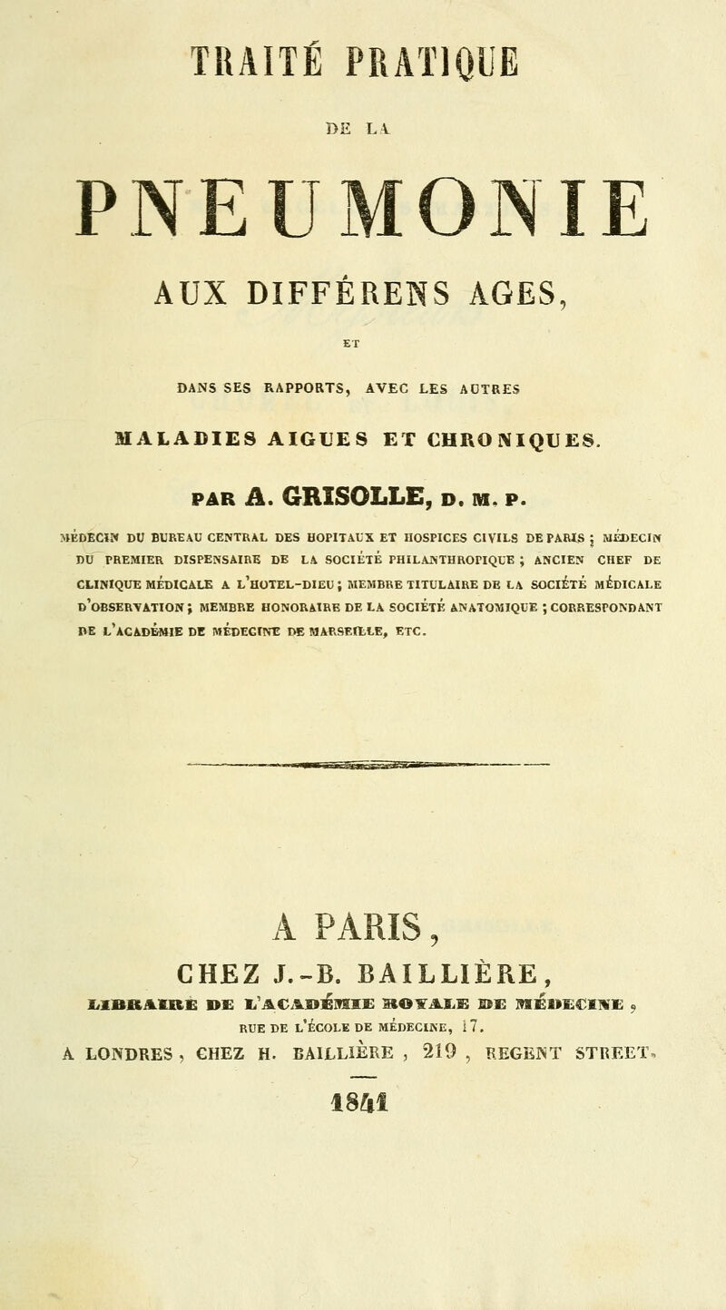 1>E LA. PNEUMONIE AUX DIFFÉRÉES AGES, ET DANS SES RAPPORTS, AVEC LES AOTRES MALADIES AIGUËS ET CHRONIQUES. par il. GRISOLLE, De m. p. MÉDECIN DU BUREAU CENTRAL DES HOPITAUX ET HOSPICES CIVILS DE PARIS j MEDECIN DU PREMIER DISPENSAIRE DE LA SOCIÉTÉ PHILANTHROPIQUE ; ANCIEN CHEF DE CLINIQUE MÉDICALE A l'hOTEL-DIEU ; MEMBRE TITULAIRE DE LA SOCIÉTÉ MÉDICALE D'OBSERVATION J MEMBRE HONORAIRE DE LA SOCIÉTÉ ANATOMIQUE ; CORRESPONDANT DE L'ACADÉMIE DE MÉDEGINE DE MAR9EILLE, ETC. A PARIS, CHEZ J.-B. BAILLIÈRE, liZDl&AIRÈ DE I/ACADEMIE SIOXAUB DE MEDECINE « rue de l'école de médecine, 17. A LONDRES , CHEZ H. BAILLIERE , *219 , REGENT STREET, 1841