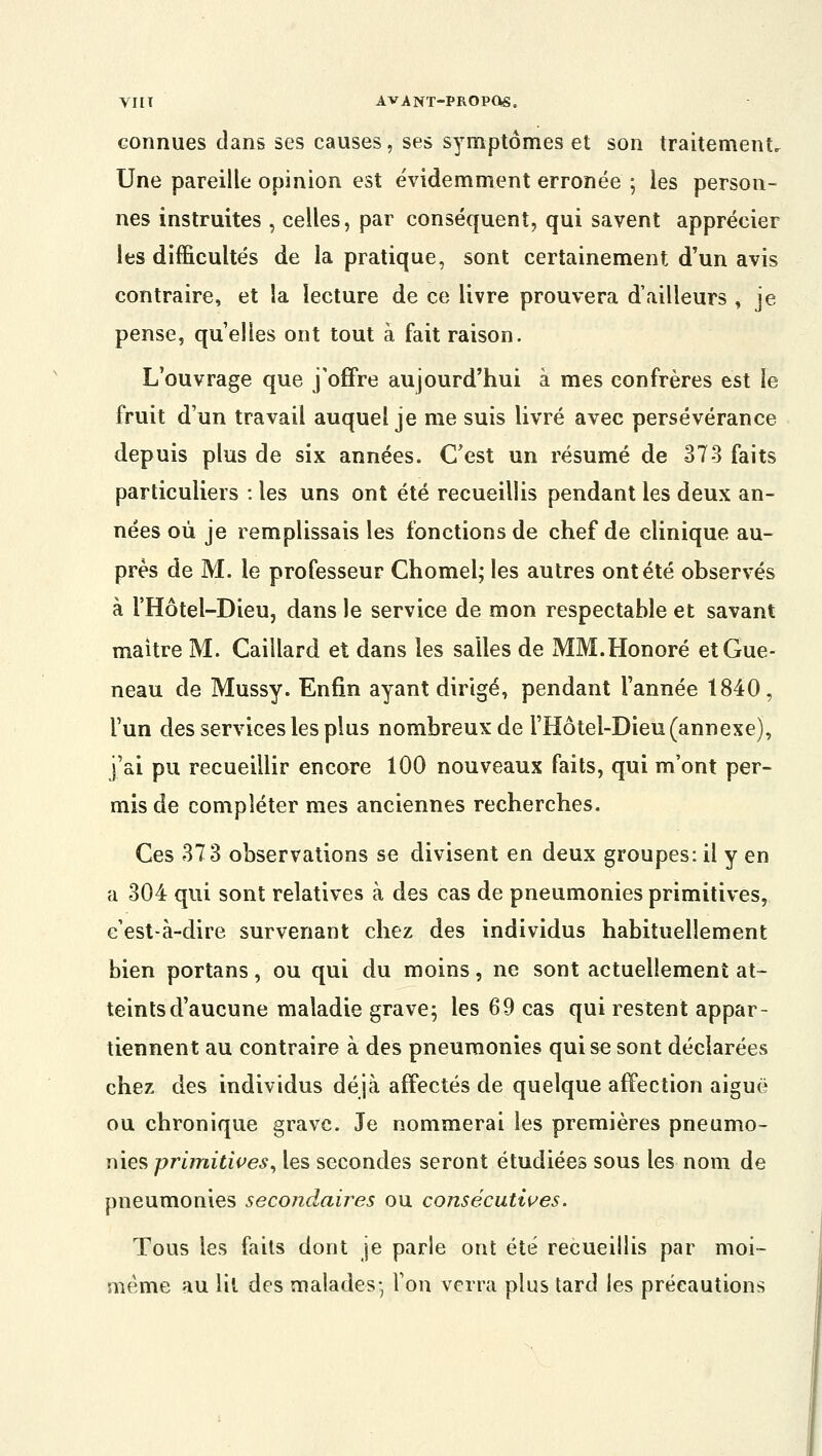 connues clans ses causes, ses symptômes et son traitement. Une pareille opinion est évidemment erronée ; les person- nes instruites , celles, par conséquent, qui savent apprécier les difficultés de la pratique, sont certainement d'un avis contraire, et la lecture de ce livre prouvera d'ailleurs , je pense, quelles ont tout à fait raison. L'ouvrage que j'offre aujourd'hui à mes confrères est le fruit d'un travail auquel je me suis livré avec persévérance depuis plus de six années. C'est un résumé de 37-3 faits particuliers : les uns ont été recueillis pendant les deux an- nées où je remplissais les fonctions de chef de clinique au- près de M. le professeur Chomel; les autres ont été observés à l'Hôtel-Dieu, dans le service de mon respectable et savant maître M. Gaillard et dans les salles de MM.Honoré etGue- neau de Mussy. Enfin ayant dirigé, pendant l'année 1840, l'un des services les plus nombreux de l'Hôtel-Dieu (annexe), j'ai pu recueillir encore 100 nouveaux faits, qui m'ont per- mis de compléter mes anciennes recherches. Ces 373 observations se divisent en deux groupes: il y en a 304 qui sont relatives à des cas de pneumonies primitives, c'est-à-dire survenant chez des individus habituellement bien portans , ou qui du moins, ne sont actuellement at- teints d'aucune maladie grave; les 69 cas qui restent appar- tiennent au contraire à des pneumonies qui se sont déclarées chez des individus déjà affectés de quelque affection aiguë ou chronique grave. Je nommerai les premières pneumo- nies primitives, les secondes seront étudiées sous les nom de pneumonies secondaires ou consécutives. Tous les faits dont je parle ont été recueillis par moi- même au lit des malades- l'on verra plus tard les précautions