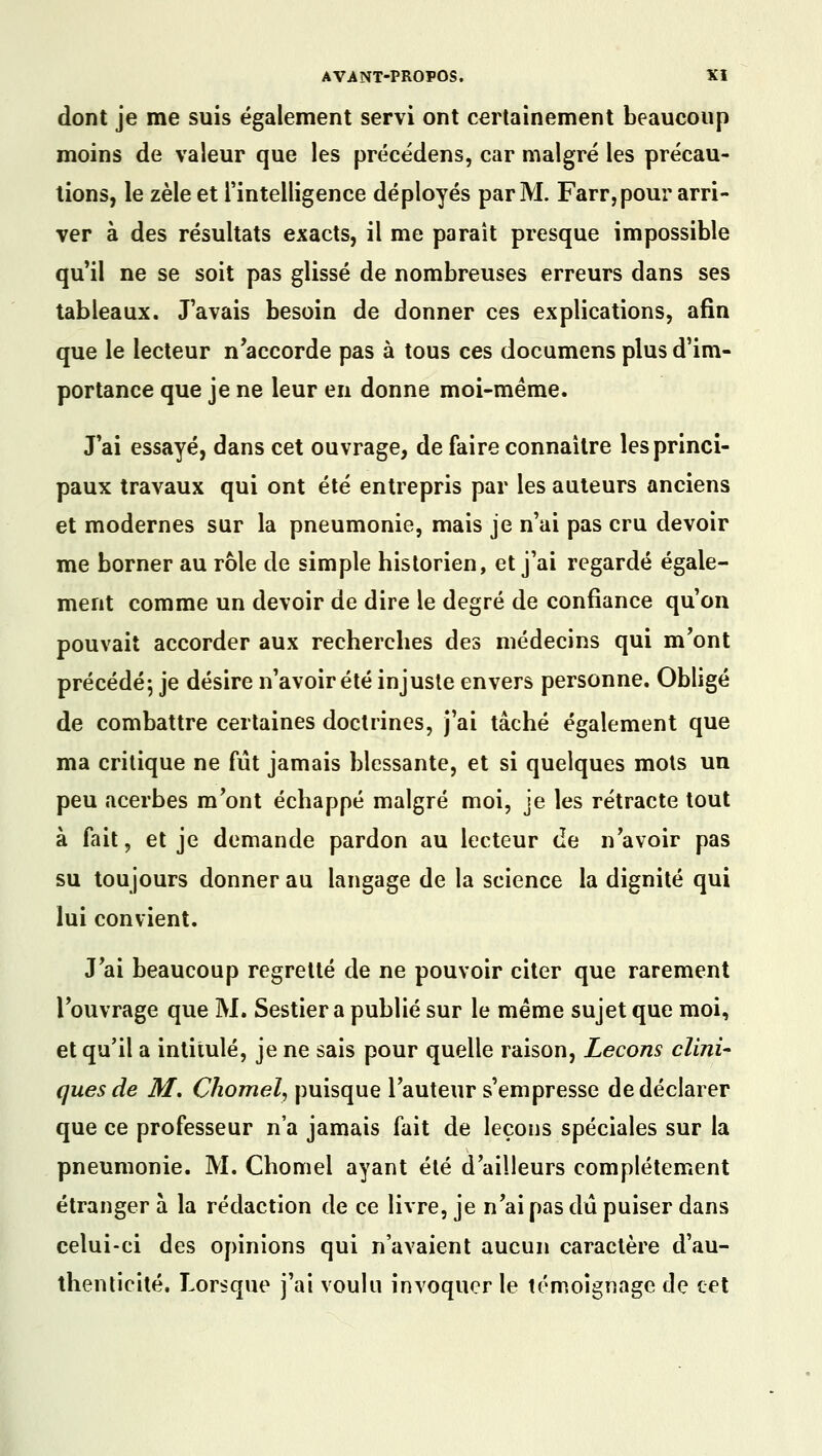 dont je me suis également servi ont certainement beaucoup moins de valeur que les précédens, car malgré les précau- tions, le zèle et l'intelligence déployés par M. Farr, pour arri- ver à des résultats exacts, il me paraît presque impossible qu'il ne se soit pas glissé de nombreuses erreurs dans ses tableaux. J'avais besoin de donner ces explications, afin que le lecteur n'accorde pas à tous ces documens plus d'im- portance que je ne leur en donne moi-même. J'ai essayé, dans cet ouvrage, de faire connaître les princi- paux travaux qui ont été entrepris par les auteurs anciens et modernes sur la pneumonie, mais je n'ai pas cru devoir me borner au rôle de simple historien, et j'ai regardé égale- ment comme un devoir de dire le degré de confiance qu'on pouvait accorder aux recherches des médecins qui m'ont précédé; je désire n'avoir été injuste envers personne. Obligé de combattre certaines doctrines, j'ai tâché également que ma critique ne fût jamais blessante, et si quelques mots un peu acerbes m'ont échappé malgré moi, je les rétracte tout à fait, et je demande pardon au lecteur de n'avoir pas su toujours donner au langage de la science la dignité qui lui convient. J'ai beaucoup regretté de ne pouvoir citer que rarement l'ouvrage que M. Sestier a publié sur le même sujet que moi, et qu'il a intitulé, je ne sais pour quelle raison, Leçons clini- ques de M, Chomel, puisque l'auteur s'empresse de déclarer que ce professeur n'a jamais fait de leçons spéciales sur la pneumonie. M. Chomel ayant été d'ailleurs complètement étranger à la rédaction de ce livre, je n'ai pas dû puiser dans celui-ci des opinions qui n'avaient aucun caractère d'au- thenticité. Lorsque j'ai voulu invoquer le témoignage de cet