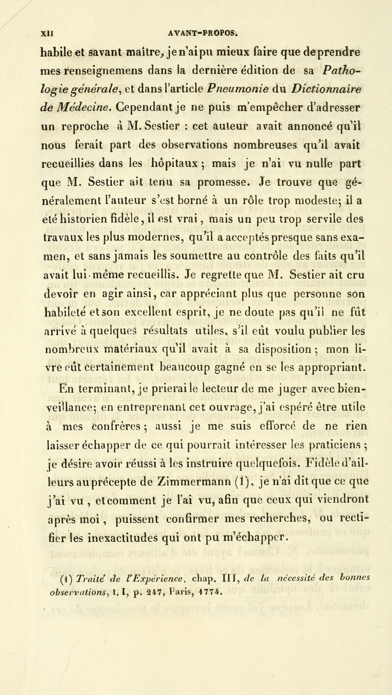 habile et savant maître, je n'ai pu mieux faire que deprendre mes renseignemens dans la dernière édition de sa Patho- logie générale, et dans l'article Pneumonie du Dictionnaire de Médecine. Cependant je ne puis m'empêcher d'adresser un reproche à M. Sestier : cet auteur avait annoncé qu'il nous ferait part des observations nombreuses qu'il avait recueillies dans les hôpitaux ; mais je n'ai vu nulle part que M. Sestier ait tenu sa promesse. Je trouve que gé- néralement l'auteur s'est borné à un rôle trop modeste: il a été historien fidèle, il est vrai, mais un peu trop servile des travaux les plus modernes, qu'il a acceptés presque sans exa- men, et sans jamais les soumettre au contrôle des faits qu'il avait lui-même recueillis. Je regrette que M. Sestier ait cru devoir en agir ainsi, car appréciant plus que personne son habileté et son excellent esprit, je ne doute pas qu'il ne fût arrivé à quelques résultats utiles, s'il eût voulu publier les nombreux matériaux qu'il avait à sa disposition ; mon li- vre eût certainement beaucoup gagné en se les appropriant. En terminant, je prierai le lecteur de me juger avec bien- veillance; en entreprenant cet ouvrage, j'ai espéré être utile à mes confrères ; aussi je me suis efforcé de ne rien laisser échapper de ce qui pourrait intéresser les praticiens ; je désire avoir réussi à les instruire quelquefois. Fidèle d'ail- leurs au précepte de Zimmermann (1), je n'ai dit que ce que j'ai vu , et comment je l'ai vu, afin que ceux qui viendront après moi, puissent confirmer mes recherches, ou recti- fier les inexactitudes qui ont pu m'échapper. (\) Traité de l'Expérience ; chap. II î, de la nécessité des bonnes