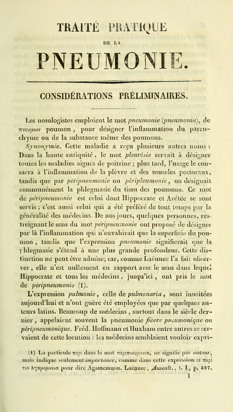 TRAITÉ PRATIQUE DE LA PNEUMONI M_J CONSIDÉRATIONS PRÉLIMINAIRES. Les nosologistes emploient le mot pneumonie (pneumonia), de 7cv£u{jut)v poumon , pour designer l'inflammation du paren- chyme ou de la substance même des poumons. Synonymie. Cette maladie a reçu plusieurs autres noms : Dans la haute antiquité , le mot pleurésie servait à désigner toutes les maladies aiguës de poitrine ; plus tard, l'usage le con- sacra à Finuammation de la plèvre et des muscles pectoraux, tandis que par péripneumonie ou pèripleumonie, on désignait communément la phlegmasie du tissu des poumons. Ce mot de péripneumonie est celui dont Hippocrate et Arétée se sont servis ; c'est aussi celui qui a été préféré de tout temps par la généralité des médecins. De nos jours, quelques personnes, res- treignant le sens du mot péripneumonie ont proposé de désigner par là l'inflammation qui n'envahirait que la superficie du pou- mon , tandis que l'expression pneumonie signifierait que la rhlegmasie s'étend à une plus grande profondeur. Cette dis- tinction ne peut être admise; car, comme Laënnec l'a fait obser- ver , elle n'est nullement en rapport avec le sens dans lequel Hippocrate et tous les médecins , jusqu'ici, ont pris le mot de péripneumonie (1). L'expression pulmonie, celle de pulmonaria , sont inusitées aujourd'hui et n'ont guère été employées que par quelques au- teurs latins. Beaucoup de médecins , surtout dans le siècle der- nier , appelaient souvent la pneumonie fièvre pmumonique ou péripneumonique. Fréd. Hoffmann etHuxham entre autres se ser- vaient de cette locution ; les médecins semblaient vouloir expri- (1) La particule 7rspi dans le mot TTspnrvsu^.ovta, ne signifie pas autour, mais indique seulement importance, comme dans cette expression ci 7rspi tov A-^/.sp.vova pour dire Agamemuon. Laënnec, Ausçult., t. I, p. 487.