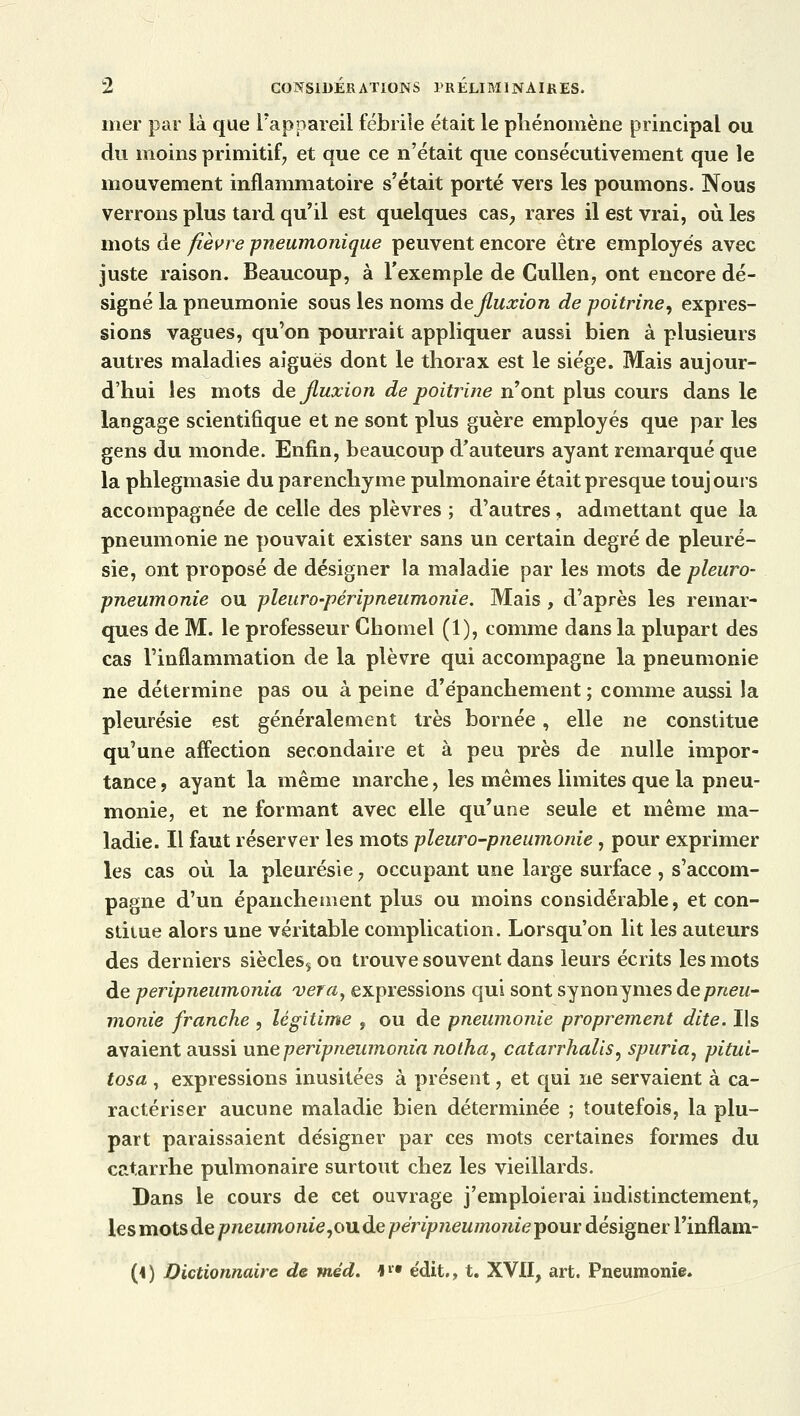 mer par là que l'appareil fébrile était le phénomène principal ou du moins primitif; et que ce n'était que consécutivement que le mouvement inflammatoire s'était porté vers les poumons. Nous verrons plus tard qu'il est quelques cas; rares il est vrai, où les mots de fièvre pneumonique peuvent encore être employés avec juste raison. Beaucoup, à l'exemple de Cullen, ont encore dé- signé la pneumonie sous les noms de fluxion de poitrine, expres- sions vagues, qu'on pourrait appliquer aussi bien à plusieurs autres maladies aiguës dont le thorax est le siège. Mais aujour- d'hui les mots de fluxion de poitrine n'ont plus cours dans le langage scientifique et ne sont plus guère employés que par les gens du monde. Enfin, beaucoup d'auteurs ayant remarqué que la phlegmasie du parenchyme pulmonaire était presque toujours accompagnée de celle des plèvres ; d'autres, admettant que la pneumonie ne pouvait exister sans un certain degré de pleuré- sie, ont proposé de désigner la maladie par les mots de pleuro- pneumonie ou pleuro-péripneumonie. Mais , d'après les remar- ques de M. le professeur Ghomel (1), comme dans la plupart des cas l'inflammation de la plèvre qui accompagne la pneumonie ne détermine pas ou à peine d'épanchement ; comme aussi la pleurésie est généralement très bornée, elle ne constitue qu'une affection secondaire et à peu près de nulle impor- tance , ayant la même marche, les mêmes limites que la pneu- monie, et ne formant avec elle qu'une seule et même ma- ladie. Il faut réserver les mots pleuro-pneumonie, pour exprimer les cas où la pleurésie 7 occupant une large surface , s'accom- pagne d'un épanchement plus ou moins considérable, et con- stitue alors une véritable complication. Lorsqu'on lit les auteurs des derniers siècles^ on trouve souvent dans leurs écrits les mots de peripneumonia ver a, expressions qui sont synonymes de pneu- monie franche , légitime , ou de pneumonie proprement dite. Ils avaient aussi une peripneumonia nolha, catarrhalis, spuria, pitui- tosa , expressions inusitées à présent, et qui ne servaient à ca- ractériser aucune maladie bien déterminée ; toutefois, la plu- part paraissaient désigner par ces mots certaines formes du catarrhe pulmonaire surtout chez les vieillards. Dans le cours de cet ouvrage j'emploierai indistinctement, les mots de pneumonie,ou de péripneumonie pour désigner l'inflam-