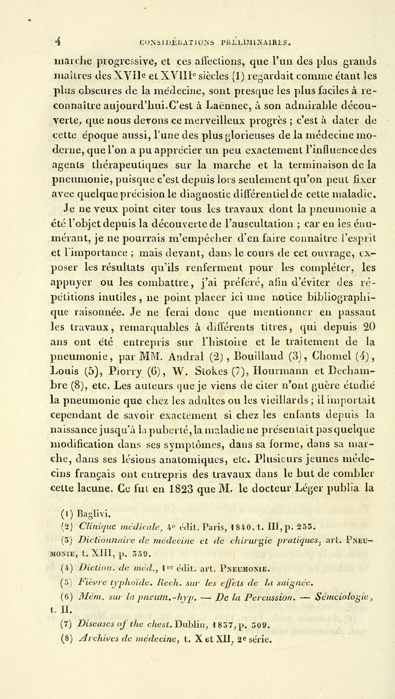 marche progressive, et ces affections, que l'un des plus grands maîtres desXVïIe elXVîIIe siècles (1) regardait comme étant les plus obscures de la médecine, sont presque ies plus faciles à re- connaître aujourd'hui.C'est à Laënnec, à son admirable décou- verte, que nous devons ce merveilleux progrès ; c'est à dater de cette époque aussi, l'une des plus glorieuses de la médecine mo- derne, que l'on a pu apprécier un peu exactement l'influence des agents thérapeutiques sur la marche et la terminaison de la pneumonie, puisque c'est depuis lors seulement qu'on peut fixer avec quelque précision le diagnostic différentiel de cette maladie. Je neveux point citer tous les travaux dont la pneumonie a été l'objet depuis la découverte de l'auscultation ; car en ies énu- mérant, je ne pourrais m'empêcher d'en faire connaître l'esprit et l'importance ; mais devant, dans le cours de cet ouvrage, ex- poser les résultats qu'ils renferment pour les compléter, les appuyer ou les combattre, j'ai préféré, afin d'éviter des ré- pétitions inutiles, ne point placer ici une notice bibliographi- que raisonnée. Je ne ferai donc que mentionner en passant les travaux, remarquables à différents titres, qui depuis 20 ans ont été entrepris sur l'histoire et le traitement de la pneumonie, par MM. Àndral (2), Bouiïlaud (3), Chomel (4), Louis (5), Piorry (6), W. Stokes (7), Hourmann et Becham- bre (8), etc. Les auteurs que je viens de citer n'ont guère étudié la pneumonie que chez les adultes ou les vieillards ; il importait cependant de savoir exactement si chez les enfants depuis la naissance jusqu'à la puberté, la maladie ne présentait pas quelque modification dans ses symptômes, dans sa forme, dans sa mar- che, dans ses lésions anatomiques, etc. Plusieurs jeunes méde- cins français ont entrepris des travaux dans le but de combler cette lacune. Ce fut en 1823 que M. le docteur Léger publia la (l)Baglivi. (2) Clinique médicale, 4e édit. Paris, 1840, t. III, p. 253. (5) Dictionnaire de médecine et de chirurgie pratiques, art. Pneu- monie, t. XIII, p. 539. (4) Diction, de méd., 1l-e édit. art. Pneumonie. (5) Fièvre typhoïde. Rech. sw les effets de la saignée. (6) Mém. sur la pncum.-hfp. — De la Percussion. — Sémeiologie, t. II. (7) Diseuses of the chesl. Dublin, 1857, p. 509. (8) Archives de médecine, t. X et Xïï; 2e série.